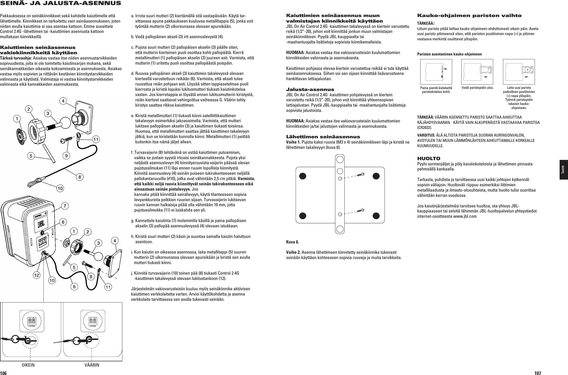 106SEINÄ- JA JALUSTA-ASENNUSPakkauksessa on seinäkiinnikkeet sekä kahdelle kaiuttimelle että lähettimelle. Kiinnikkeet on tarkoitettu vain seinäasennukseen, joten niiden avulla kaiuttimia ei saa asentaa kattoon. Emme suosittele Control 2.4G -lähettimen tai -kaiuttimien asennusta kattoon muillakaan kiinnikkeillä.Kaiuttimien seinäasennus vakiokiinnikkeitä käyttäenTärkeä turvaohje: Asiakas vastaa itse niiden asennustarvikkeiden sopivuudesta, joita ei ole toimitettu kaiutinsarjan mukana, sekä seinäkannakkeiden oikeasta kokoamisesta ja asennuksesta. Asiakas vastaa myös sopivien ja riittävän kestävien kiinnitystarvik keiden VALINNASTAJAKÛYTSTÛ6ALMISTAJAEIVASTAAKIINNITYSTARVIKKEIDENvalinnasta eikä kannakkeiden asennuksesta.a.  Irrota suuri mutteri (2) kiertämällä sitä vastapäivään. Käytä tar-vittaessa apuna pakkaukseen kuuluvaa metallitappia (5), jonka voit työntää mutterin (2) ulkoreunassa olevaan apureikään.B6EDÛPALLOPÛINENAKSELIIRTIASENNUSLEVYSTÛc.  Pujota suuri mutteri (2) pallopäisen akselin (3) päälle siten, että mutterin kierteinen puoli osoittaa kohti pallopäätä. Kierrä METALLIMUTTERIPALLOPÛISENAKSELINJUUREENASTI6ARMISTAETTÛmutterin (1) uritettu puoli osoittaa pallopäästä poispäin.d.  Ruuvaa pallopäinen akseli (3) kaiuttimen takalevyssä olevaan KIERTEELLÛVARUSTETTUUNREIKÛÛN6ARMISTAETTÛAKSELITULEEruuvattua reiän pohjaan asti. Löysää sitten tappiasetelmaa puoli kierrosta ja kiristä lopuksi lukitusmutteri tiukasti kaiutinkoteloa vasten. Jos kierretappia ei löysätä ennen lukitusmutterin kiristystä, REIÛNKIERTEETSAATTAVATVAHINGOITTUAVAIHEESSA&apos;6ÛÛRINTEHTYkiristys saattaa rikkoa kaiuttimen.e.  Kiristä metallimutteri (1) tiukasti kiinni satelliittikaiuttimen TAKALEVYYNESIMERKIKSIJAKOAVAIMELLA6ARMISTAETTÛMUTTERIlukitsee pallopäisen akselin (3) ja kaiuttimen tiukasti toisiinsa. Huomaa, että metallimutteri saattaa jättää kaiuttimen takalevyyn jälkiä, kun se kiristetään kunnolla kiinni. Metalli mutteri (1) peittää kuitenkin itse nämä jäljet alleen.f.  Turvavaijerin (8) tehtävänä on estää kaiuttimen putoaminen, vaikka se jostain syystä irtoaisi seinäkannakkeesta. Pujota yksi neljästä asennuslevyn (4) kiinnitysruuvista vaijerin päässä olevan pujotussilmukan (11) läpi ennen ruuvin lopullista kiinnitystä. Kiinnitä asennuslevy (4) seinän puiseen tukirakenteeseen neljällä pallokantaruuvilla (#10), jotka ovat vähintään 2,5 cm pitkiä. Varmista, että kaikki neljä ruuvia kiinnittyvät seinän tukirakenteeseen eikä ainoastaan seinän pintalevyyn. Jos  kannake pitää kiinnittää seinälevyyn, käytä tilanteeseen sopivia levyankkureita pelkkien ruuvien sijaan. Turvavaijerin lukitsevan ruuvin kannan halkaisija pitää olla vähintään 10 mm, jotta  pujotussilmukka (11) ei luiskahda sen yli.g.  Kannattele kaiutinta (7) molemmilla käsillä ja paina pallopäisen akselin (3) pallopää asennuslevyssä (4) olevaan istukkaan.h.  Kiristä suuri mutteri (2) käsin ja suuntaa samalla kaiutin haluttuun asentoon.i.  Kun kaiutin on oikeassa asennossa, laita metallitappi (5) suuren mutterin (2) ulkoreunassa olevaan apureikään ja kiristä sen avulla mutteri tiukasti kiinni.j.  Kiinnitä turvavaijerin (10) toinen pää (8) tiukasti Control 2.4G  -kaiuttimen takalevyssä olevaan lukitustankoon (12).Järjestelmän vakiovarusteisiin kuuluu myös seinäkiinnike aktiivisen kaiuttimen verkkolaitetta varten. Arvioi käyttökohdetta ja asenna verkkolaite tarvittaessa sen avulla tukevasti seinään.TO LEFT SPEAKER+–TO LEFT SPEAKER+–OIKEIN 6ÇÇ2).0198CSK - JBL On Air Control 2.4G  Inlay.indb   106 12/02/10   10:52:08107Kaiuttimien seinäasennus muun valmistajan kiinnikkeitä käyttäenJBL On Air Control 2.4G -kaiuttimen takalevyssä on kiertein varustettu reikä (1/2”-20), johon voit kiinnittää jonkun muun valmistajan seinäkiinnikkeen. Pyydä JBL-kauppiaalta tai  -maahantuojalta lisätietoja sopivista kiinnikemalleista.HUOMAA: Asiakas vastaa itse vakiovarusteisiin kuulumattomien kiinnikkeiden valinnasta ja asennuksesta.Kaiuttimen pohjassa olevaa kiertein varustettua reikää ei tule käyttää seinäasennuksessa. Siihen voi sen sijaan kiinnittää lisävarusteena hankittavan lattiajalustan.Jalusta-asennusJBL On Air Control 2.4G -kaiuttimen pohjalevyssä on kiertein varustettu reikä (1/2”-20), johon voit kiinnittää yhteensopivan lattiajalustan. Pyydä JBL-kauppiaalta tai -maahantuojalta lisätietoja sopivista jalustoista.HUOMAA: Asiakas vastaa itse vakiovarusteisiin kuulumattomien kiinnikkeiden ja/tai jalustojen valinnasta ja asennuksesta.Lähettimen seinäasennusVaihe 1. Pujota kaksi ruuvia (M3 x 4) seinäkiinnikkeen läpi ja kiristä ne lähettimen takalevyyn (kuva 6).Kuva 6.Vaihe 2. Asenna lähettimeen kiinnitetty seinäkiinnike tukevasti seinään käyttäen kohteeseen sopivia ruuveja ja muita tarvikkeita.Kauko-ohjaimen pariston vaihtoTÄRKEÄÄ::  Litium-paristo pitää laittaa kauko-ohjaimeen ehdottomasti oikein päin. Aseta uusi paristo pitimeensä siten, että pariston positiivinen napa (+) ja pitimen vastaava merkintä osoittavat ylöspäin.Pariston asentaminen kauko-ohjaimeenPaina pientä kielekettä paristokoteloa kohti. 6EDÛPARISTOPIDINULOS Laita uusi paristo paikoilleen positiivinen (+) napa ylöspäin. Työnnä paristopidin takaisin kauko-ohjaimeen.TÄRKEÄÄ: 6ÇÇ2).!3%..%4450!2)34/3!!44!!!)(%544!!2Ç*Ç($936!!2!. +Ç94Ç6!).!,+50%2Ç)34Ç6!34!!6!!0!2)34/!(CR2032).VAROITUS: Ç,Ç!,4)34!0!2)34/*!35/2!.!52).&apos;/.6!,/.!6/45,%.4!)-55.,Ç--.,Ç(4%%.!)(%544!-!,,%+/2+%!,,%KUUMUUDELLE.HUOLTOPyyhi sormenjäljet ja pöly kaiutinkoteloista ja lähettimen pinnasta pehmeällä kankaalla.Tarkasta, puhdista ja tarvittaessa uusi kaikki johtojen kytkennät sopivin väliajoin. Huoltoväli riippuu esimerkiksi liittimien metallilaadusta ja ilmasto-olosuhteista, mutta huolto tulisi suorittaa vähintään kerran vuodessa. Jos kaiutinjärjestelmäsi tarvitsee huoltoa, ota yhteys JBL-kauppiaaseen tai selvitä lähimmän JBL-huoltopalvelun yhteystiedot internet-osoitteesta www.jbl.comSuomi0198CSK - JBL On Air Control 2.4G  Inlay.indb   107 12/02/10   10:52:09