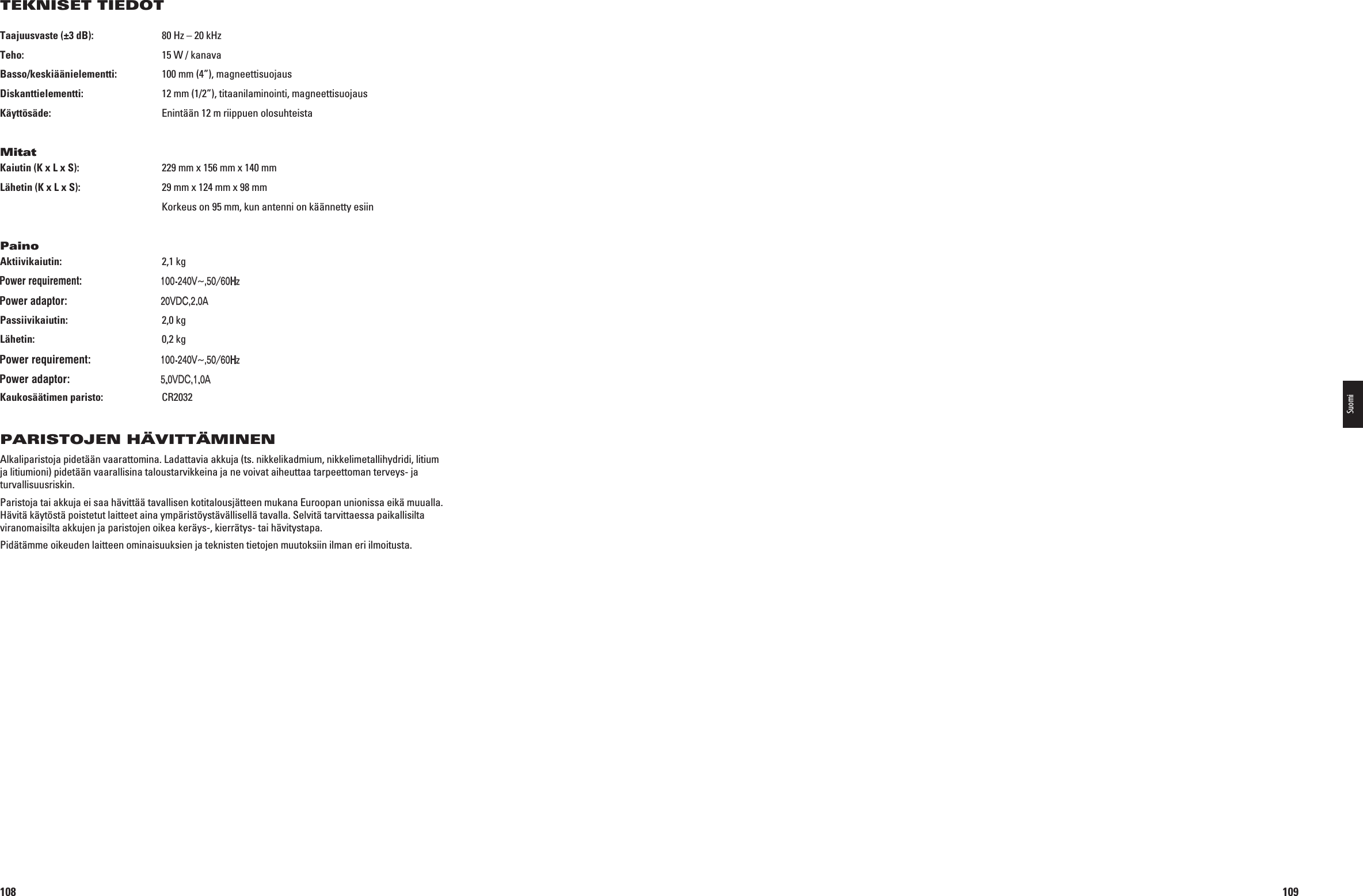 108Taajuusvaste (±3 dB):  80 Hz – 20 kHzTeho:  15 W / kanavaBasso/keskiäänielementti:  100 mm (4”), magneettisuojausDiskanttielementti:  12 mm (1/2”), titaanilaminointi, magneettisuojausKäyttösäde:  Enintään 12 m riippuen olosuhteistaMitatKaiutin (K x L x S):  229 mm x 156 mm x 140 mmLähetin (K x L x S):  29 mm x 124 mm x 98 mm  Korkeus on 95 mm, kun antenni on käännetty esiinPainoAktiivikaiutin:  2,1 kg Tulo: n6^(Z! Lähtö: 6$#!Passiivikaiutin:  2,0 kgLähetin:  0,2 kg Tulo: n6^(Z! Lähtö: 6$#!Kaukosäätimen paristo:   CR2032PARISTOJEN HÄVITTÄMINENAlkaliparistoja pidetään vaarattomina. Ladattavia akkuja (ts. nikkelikadmium, nikkelimetallihydridi, litium ja litiumioni) pidetään vaarallisina taloustarvikkeina ja ne voivat aiheuttaa tarpeettoman terveys- ja turvallisuusriskin. Paristoja tai akkuja ei saa hävittää tavallisen kotitalousjätteen mukana Euroopan unionissa eikä muualla. Hävitä käytöstä poistetut laitteet aina ympäristöystävällisellä tavalla. Selvitä tarvittaessa paikallisilta viranomaisilta akkujen ja paristojen oikea keräys-, kierrätys- tai hävitystapa. Pidätämme oikeuden laitteen ominaisuuksien ja teknisten tietojen muutoksiin ilman eri ilmoitusta.TEKNISET TIEDOT 0198CSK - JBL On Air Control 2.4G  Inlay.indb   108 12/02/10   10:52:09109Suomi0198CSK - JBL On Air Control 2.4G  Inlay.indb   109 12/02/10   10:52:09Power requirement:100-240V~,50/60HzPower adaptor:20VDC,2.0APower requirement:100-240V~,50/60HzPower adaptor:5.0VDC,1.0A