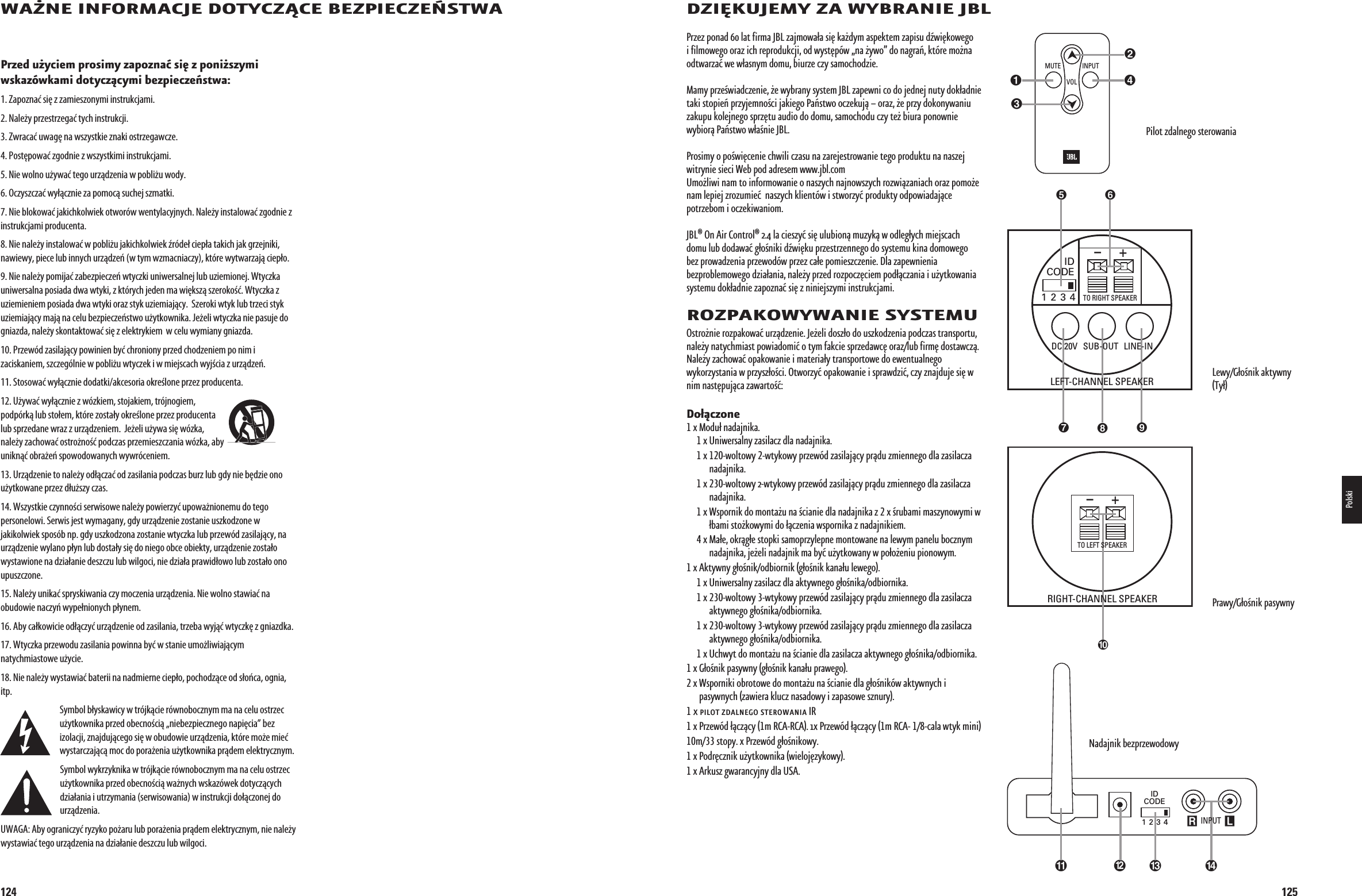 1247!Ø.%ß).&amp;/2-!#*%ß$/49#:#%ß&quot;%:0)%#:%·347!0RZEDßUÚYCIEMßPROSIMYßZAPOZNAßSI§ßZßPONIÚSZYMIßWSKAZgWKAMIßDOTYCZCYMIßBEZPIECZE¸STWAß1. Zapoznać się z zamieszonymi instrukcjami. 2. Należy przestrzegać tych instrukcji. 3. Zwracać uwagę na wszystkie znaki ostrzegawcze. 4. Postępować zgodnie z wszystkimi instrukcjami. 5. Nie wolno używać tego urządzenia w pobliżu wody. 6. Oczyszczać wyłącznie za pomocą suchej szmatki.7. Nie blokować jakichkolwiek otworów wentylacyjnych. Należy instalować zgodnie z instrukcjami producenta.8. Nie należy instalować w pobliżu jakichkolwiek źródeł ciepła takich jak grzejniki, nawiewy, piece lub innych urządzeń (w tym wzmacniaczy), które wytwarzają ciepło.9. Nie należy pomijać zabezpieczeń wtyczki uniwersalnej lub uziemionej. Wtyczka uniwersalna posiada dwa wtyki, z których jeden ma większą szerokość. Wtyczka z uziemieniem posiada dwa wtyki oraz styk uziemiający.  Szeroki wtyk lub trzeci styk uziemiający mają na celu bezpieczeństwo użytkownika. Jeżeli wtyczka nie pasuje do gniazda, należy skontaktować się z elektrykiem  w celu wymiany gniazda.10. Przewód zasilający powinien być chroniony przed chodzeniem po nim i zaciskaniem, szczególnie w pobliżu wtyczek i w miejscach wyjścia z urządzeń. 11. Stosować wyłącznie dodatki/akcesoria określone przez producenta.12. Używać wyłącznie z wózkiem, stojakiem, trójnogiem, podpórką lub stołem, które zostały określone przez producenta lub sprzedane wraz z urządzeniem.  Jeżeli używa się wózka, należy zachować ostrożność podczas przemieszczania wózka, aby uniknąć obrażeń spowodowanych wywróceniem.13. Urządzenie to należy odłączać od zasilania podczas burz lub gdy nie będzie ono użytkowane przez dłuższy czas.14. Wszystkie czynności serwisowe należy powierzyć upoważnionemu do tego personelowi. Serwis jest wymagany, gdy urządzenie zostanie uszkodzone w jakikolwiek sposób np. gdy uszkodzona zostanie wtyczka lub przewód zasilający, na urządzenie wylano płyn lub dostały się do niego obce obiekty, urządzenie zostało wystawione na działanie deszczu lub wilgoci, nie działa prawidłowo lub zostało ono upuszczone.15. Należy unikać spryskiwania czy moczenia urządzenia. Nie wolno stawiać na obudowie naczyń wypełnionych płynem.16. Aby całkowicie odłączyć urządzenie od zasilania, trzeba wyjąć wtyczkę z gniazdka.17. Wtyczka przewodu zasilania powinna być w stanie umożliwiającym natychmiastowe użycie.18. Nie należy wystawiać baterii na nadmierne ciepło, pochodzące od słońca, ognia, itp.Symbol błyskawicy w trójkącie równobocznym ma na celu ostrzec użytkownika przed obecnością „niebezpiecznego napięcia” bez izolacji, znajdującego się w obudowie urządzenia, które może mieć wystarczającą moc do porażenia użytkownika prądem elektrycznym.Symbol wykrzyknika w trójkącie równobocznym ma na celu ostrzec użytkownika przed obecnością ważnych wskazówek dotyczących działania i utrzymania (serwisowania) w instrukcji dołączonej do urządzenia.UWAGA: Aby ograniczyć ryzyko pożaru lub porażenia prądem elektrycznym, nie należy wystawiać tego urządzenia na działanie deszczu lub wilgoci.0198CSK - JBL On Air Control 2.4G  Inlay.indb   124 12/02/10   10:52:19125$:)¦+5*%-9ß:!ß79&quot;2!.)%ß*&quot;,0RZEZàPONADààLATàFIRMAà*&quot;,àZAJMOWA®AàSI§àKAÛDYMàASPEKTEMàZAPISUàDWI§KOWEGOàIàFILMOWEGOàORAZàICHàREPRODUKCJIàODàWYST§PgWàNAàÛYWOàDOàNAGRA¸àKTgREàMOÛNAàODTWARZAàWEàW®ASNYMàDOMUàBIURZEàCZYàSAMOCHODZIE-AMYàPRZEÉWIADCZENIEàÛEàWYBRANYàSYSTEMà*&quot;,àZAPEWNIàCOàDOàJEDNEJàNUTYàDOK®ADNIEàTAKIàSTOPIE¸àPRZYJEMNOÉCIàJAKIEGOà0A¸STWOàOCZEKUJààORAZàÛEàPRZYàDOKONYWANIUàZAKUPUàKOLEJNEGOàSPRZ§TUàAUDIOàDOàDOMUàSAMOCHODUàCZYàTEÛàBIURAàPONOWNIEàWYBIORà0A¸STWOàW®AÉNIEà*&quot;,à0ROSIMYàOàPOÉWI§CENIEàCHWILIàCZASUàNAàZAREJESTROWANIEàTEGOàPRODUKTUàNAàNASZEJàWITRYNIEàSIECIà7EBàPODàADRESEMàWWWJBLCOMàà5MOÛLIWIàNAMàTOàINFORMOWANIEàOàNASZYCHàNAJNOWSZYCHàROZWIZANIACHàORAZàPOMOÛEàNAMàLEPIEJàZROZUMIEààNASZYCHàKLIENTgWàIàSTWORZYàPRODUKTYàODPOWIADAJCEàPOTRZEBOMàIàOCZEKIWANIOM*&quot;,tà/Nà!IRà#ONTROLtààLAàCIESZYàSI§àULUBIONàMUZYKàWàODLEG®YCHàMIEJSCACHàDOMUàLUBàDODAWAàG®OÉNIKIàDWI§KUàPRZESTRZENNEGOàDOàSYSTEMUàKINAàDOMOWEGOàBEZàPROWADZENIAàPRZEWODgWàPRZEZàCA®EàPOMIESZCZENIEà$LAàZAPEWNIENIAàBEZPROBLEMOWEGOàDZIA®ANIAàNALEÛYàPRZEDàROZPOCZ§CIEMàPOD®CZANIAàIàUÛYTKOWANIAàSYSTEMUàDOK®ADNIEàZAPOZNAàSI§àZàNINIEJSZYMIàINSTRUKCJAMI2/:0!+/797!.)%ß3934%-5/STROÛNIEàROZPAKOWAàURZDZENIEà*EÛELIàDOSZ®OàDOàUSZKODZENIAàPODCZASàTRANSPORTUàNALEÛYàNATYCHMIASTàPOWIADOMIàOàTYMàFAKCIEàSPRZEDAWC§àORAZLUBàFIRM§àDOSTAWCZà.ALEÛYàZACHOWAàOPAKOWANIEàIàMATERIA®YàTRANSPORTOWEàDOàEWENTUALNEGOààWYKORZYSTANIAàWàPRZYSZ®OÉCIà/TWORZYàOPAKOWANIEàIàSPRAWDZIàCZYàZNAJDUJEàSI§àWàNIMàNAST§PUJCAàZAWARTOÉ$O®CZONEàXàà-ODU®àNADAJNIKAàààààààXàà5NIWERSALNYàZASILACZàDLAàNADAJNIKAààààààààXààWOLTOWYàWTYKOWYàPRZEWgDàZASILAJCYàPRDUàZMIENNEGOàDLAàZASILACZAàNADAJNIKAàààààààXààWOLTOWYàWTYKOWYàPRZEWgDàZASILAJCYàPRDUàZMIENNEGOàDLAàZASILACZAàNADAJNIKAàààààààXàà7SPORNIKàDOàMONTAÛUàNAàÉCIANIEàDLAàNADAJNIKAàZààXàÉRUBAMIàMASZYNOWYMIàWà®BAMIàSTOÛKOWYMIàDOà®CZENIAàWSPORNIKAàZàNADAJNIKIEMàààààààXàà-A®EàOKRG®EàSTOPKIàSAMOPRZYLEPNEàMONTOWANEàNAàLEWYMàPANELUàBOCZNYMàNADAJNIKAàJEÛELIàNADAJNIKàMAàBYàUÛYTKOWANYàWàPO®OÛENIUàPIONOWYMààXà!KTYWNYàG®OÉNIKODBIORNIKàG®OÉNIKàKANA®UàLEWEGOàààààààXàà5NIWERSALNYàZASILACZàDLAàAKTYWNEGOàG®OÉNIKAODBIORNIKAààààààààXààWOLTOWYàWTYKOWYàPRZEWgDàZASILAJCYàPRDUàZMIENNEGOàDLAàZASILACZAàAKTYWNEGOàG®OÉNIKAODBIORNIKAàààààààXààWOLTOWYàWTYKOWYàPRZEWgDàZASILAJCYàPRDUàZMIENNEGOàDLAàZASILACZAàAKTYWNEGOàG®OÉNIKAODBIORNIKAàààààààXàà5CHWYTàDOàMONTAÛUàNAàÉCIANIEàDLAàZASILACZAàAKTYWNEGOàG®OÉNIKAODBIORNIKAàààXàà&apos;®OÉNIKàPASYWNYàG®OÉNIKàKANA®UàPRAWEGOààXàà7SPORNIKIàOBROTOWEàDOàMONTAÛUàNAàÉCIANIEàDLAàG®OÉNIKgWàAKTYWNYCHàIàPASYWNYCHàZAWIERAàKLUCZàNASADOWYàIàZAPASOWEàSZNURYààXàPILOTàZDALNEGOàSTEROWANIAà)2àXàà0RZEWgDà®CZCYàMà2#!2#!àXà0RZEWgDà®CZCYàMà2#!àCALAàWTYKàMINIàMàSTOPYàXà0RZEWgDàG®OÉNIKOWYààXàà0ODR§CZNIKàUÛYTKOWNIKAàWIELOJ§ZYKOWYààXàà!RKUSZàGWARANCYJNYàDLAà53!0ILOTàZDALNEGOàSTEROWANIA,EWY&apos;®OÉNIKàAKTYWNYà4Y®0RAWY&apos;®OÉNIKàPASYWNYR LIDCODE1 2 3 4  INPUT INPUTMUTEVOLIDCODE1 2 3 4TO RIGHT SPEAKER+–+– LEFT-CHANNEL SPEAKERRIGHT-CHANNEL SPEAKERTO LEFT SPEAKERSUB-OUT LINE-INDC 20VIDCODE1 2 3 4TO RIGHT SPEAKER+–+– LEFT-CHANNEL SPEAKERRIGHT-CHANNEL SPEAKERTO LEFT SPEAKERSUB-OUT LINE-INDC 20VR LIDCODE1 2 3 4  INPUT INPUTMUTEVOL.ADAJNIKàBEZPRZEWODOWYPolski0198CSK - JBL On Air Control 2.4G  Inlay.indb   125 12/02/10   10:52:20
