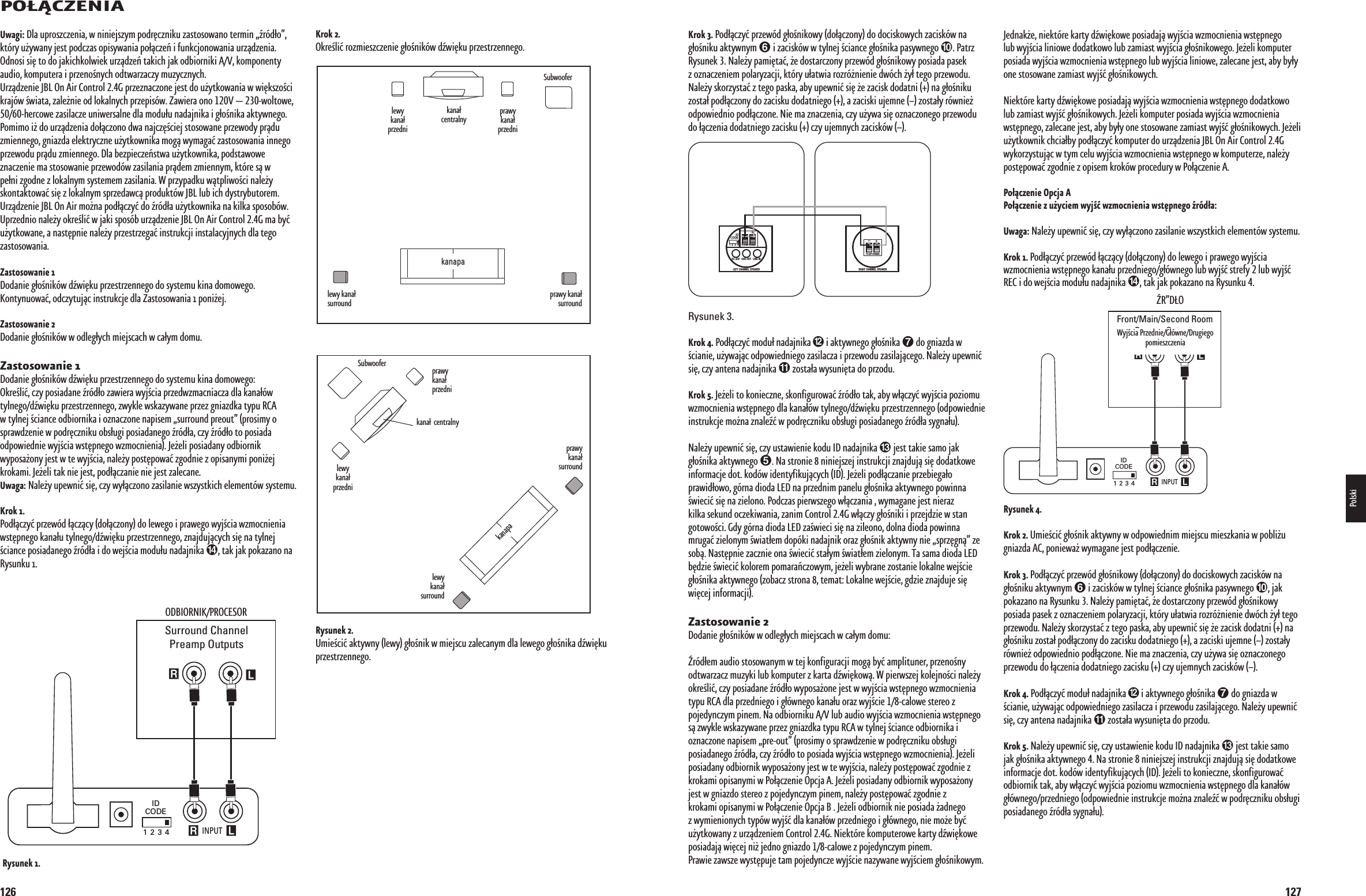 1260/Ù#:%.)!LeftSurroundChannelRightSurroundChannelLeft FrontChannelSubwoofer Right FrontChannelCenter Channel INPUT R LRLIDCODE1 2 3 4RECEIVER/PROCESSORSurround ChannelPreamp Outputs/$&quot;)/2.)+02/#%3/22YSUNEKß+ROKß/KREÉLIàROZMIESZCZENIEàG®OÉNIKgWàDWI§KUàPRZESTRZENNEGO2YSUNEKßà5MIEÉCIàAKTYWNYàLEWYàG®OÉNIKàWàMIEJSCUàZALECANYMàDLAàLEWEGOàG®OÉNIKAàDWI§KUàPRZESTRZENNEGOLeftSurroundChannelRightSurroundChannelLeft FrontChannelSubwooferRight FrontChannelCenter ChannelCouch5WAGIà$LAàUPROSZCZENIAàWàNINIEJSZYMàPODR§CZNIKUàZASTOSOWANOàTERMINàRgD®OàKTgRYàUÛYWANYàJESTàPODCZASàOPISYWANIAàPO®CZE¸àIàFUNKCJONOWANIAàURZDZENIAà/DNOSIàSI§àTOàDOàJAKICHKOLWIEKàURZDZE¸àTAKICHàJAKàODBIORNIKIà!6àKOMPONENTYàAUDIOàKOMPUTERAàIàPRZENOÉNYCHàODTWARZACZYàMUZYCZNYCHà5RZDZENIEà*&quot;,à/Nà!IRà#ONTROLà&apos;àPRZEZNACZONEàJESTàDOàUÛYTKOWANIAàWàWI§KSZOÉCIàKRAJgWàÉWIATAàZALEÛNIEàODàLOKALNYCHàPRZEPISgWà:AWIERAàONOà6ààWOLTOWEàHERCOWEàZASILACZEàUNIWERSALNEàDLAàMODU®UàNADAJNIKAàIàG®OÉNIKAàAKTYWNEGOà0OMIMOàIÛàDOàURZDZENIAàDO®CZONOàDWAàNAJCZ§ÉCIEJàSTOSOWANEàPRZEWODYàPRDUàZMIENNEGOàGNIAZDAàELEKTRYCZNEàUÛYTKOWNIKAàMOGàWYMAGAàZASTOSOWANIAàINNEGOàPRZEWODUàPRDUàZMIENNEGOà$LAàBEZPIECZE¸STWAàUÛYTKOWNIKAàPODSTAWOWEàZNACZENIEàMAàSTOSOWANIEàPRZEWODgWàZASILANIAàPRDEMàZMIENNYMàKTgREàSàWàPE®NIàZGODNEàZàLOKALNYMàSYSTEMEMàZASILANIAà7àPRZYPADKUàWTPLIWOÉCIàNALEÛYàSKONTAKTOWAàSI§àZàLOKALNYMàSPRZEDAWCàPRODUKTgWà*&quot;,àLUBàICHàDYSTRYBUTOREM5RZDZENIEà*&quot;,à/Nà!IRàMOÛNAàPOD®CZYàDOàRgD®AàUÛYTKOWNIKAàNAàKILKAàSPOSOBgWà5PRZEDNIOàNALEÛYàOKREÉLIàWàJAKIàSPOSgBàURZDZENIEà*&quot;,à/Nà!IRà#ONTROLà&apos;àMAàBYàUÛYTKOWANEàAàNAST§PNIEàNALEÛYàPRZESTRZEGAàINSTRUKCJIàINSTALACYJNYCHàDLAàTEGOàZASTOSOWANIA:ASTOSOWANIEß$ODANIEàG®OÉNIKgWàDWI§KUàPRZESTRZENNEGOàDOàSYSTEMUàKINAàDOMOWEGOà+ONTYNUOWAàODCZYTUJCàINSTRUKCJEàDLAà:ASTOSOWANIAààPONIÛEJ:ASTOSOWANIEß$ODANIEàG®OÉNIKgWàWàODLEG®YCHàMIEJSCACHàWàCA®YMàDOMU:ASTOSOWANIEß$ODANIEàG®OÉNIKgWàDWI§KUàPRZESTRZENNEGOàDOàSYSTEMUàKINAàDOMOWEGO/KREÉLIàCZYàPOSIADANEàRgD®OàZAWIERAàWYJÉCIAàPRZEDWZMACNIACZAàDLAàKANA®gWàTYLNEGODWI§KUàPRZESTRZENNEGOàZWYKLEàWSKAZYWANEàPRZEZàGNIAZDKAàTYPUà2#!àWàTYLNEJàÉCIANCEàODBIORNIKAàIàOZNACZONEàNAPISEMàSURROUNDàPREOUTàPROSIMYàOàSPRAWDZENIEàWàPODR§CZNIKUàOBS®UGIàPOSIADANEGOàRgD®AàCZYàRgD®OàTOàPOSIADAàODPOWIEDNIEàWYJÉCIAàWST§PNEGOàWZMOCNIENIAà*EÛELIàPOSIADANYàODBIORNIKàWYPOSAÛONYàJESTàWàTEàWYJÉCIAàNALEÛYàPOST§POWAàZGODNIEàZàOPISANYMIàPONIÛEJàKROKAMIà*EÛELIàTAKàNIEàJESTàPOD®CZANIEàNIEàJESTàZALECANE5WAGAà.ALEÛYàUPEWNIàSI§àCZYàWY®CZONOàZASILANIEàWSZYSTKICHàELEMENTgWàSYSTEMU+ROKß0OD®CZYàPRZEWgDà®CZCYàDO®CZONYàDOàLEWEGOàIàPRAWEGOàWYJÉCIAàWZMOCNIENIAàWST§PNEGOàKANA®UàTYLNEGODWI§KUàPRZESTRZENNEGOàZNAJDUJCYCHàSI§àNAàTYLNEJàÉCIANCEàPOSIADANEGOàRgD®AàIàDOàWEJÉCIAàMODU®UàNADAJNIKAààTAKàJAKàPOKAZANOàNAà2YSUNKUàLEWYàKANA®àPRZEDNIKANA®àCENTRALNYLEWYàKANA®àSURROUNDkanapaPRAWYàKANA®àSURROUNDPRAWYàKANA®àPRZEDNI3UBWOOFERLEWYàKANA®àPRZEDNIKANA®ààCENTRALNYLEWYàKANA®àSURROUNDPRAWYàKANA®àSURROUNDPRAWYàKANA®àPRZEDNI3UBWOOFERKANAPA0198CSK - JBL On Air Control 2.4G  Inlay.indb   126 12/02/10   10:52:21127+ROKßà0OD®CZYàPRZEWgDàG®OÉNIKOWYàDO®CZONYàDOàDOCISKOWYCHàZACISKgWàNAàG®OÉNIKUàAKTYWNYMààIàZACISKgWàWàTYLNEJàÉCIANCEàG®OÉNIKAàPASYWNEGOàà0ATRZà2YSUNEKàà.ALEÛYàPAMI§TAàÛEàDOSTARCZONYàPRZEWgDàG®OÉNIKOWYàPOSIADAàPASEKàZàOZNACZENIEMàPOLARYZACJIàKTgRYàU®ATWIAàROZRgÛNIENIEàDWgCHàÛY®àTEGOàPRZEWODUà.ALEÛYàSKORZYSTAàZàTEGOàPASKAàABYàUPEWNIàSI§àÛEàZACISKàDODATNIààNAàG®OÉNIKUàZOSTA®àPOD®CZONYàDOàZACISKUàDODATNIEGOààAàZACISKIàUJEMNEààZOSTA®YàRgWNIEÛàODPOWIEDNIOàPOD®CZONEà.IEàMAàZNACZENIAàCZYàUÛYWAàSI§àOZNACZONEGOàPRZEWODUàDOà®CZENIAàDODATNIEGOàZACISKUààCZYàUJEMNYCHàZACISKgWàIDCODE1 2 3 4DC 20V SUB OUT LINE INLEFT CHANNEL SPEAKERTO RIGHT SPEAKER+–RIGHT CHANNEL SPEAKERTO LEFT SPEAKER+–Rysunek 3.+ROKßà0OD®CZYàMODU®àNADAJNIKAààIàAKTYWNEGOàG®OÉNIKAààDOàGNIAZDAàWàÉCIANIEàUÛYWAJCàODPOWIEDNIEGOàZASILACZAàIàPRZEWODUàZASILAJCEGOà.ALEÛYàUPEWNIàSI§àCZYàANTENAàNADAJNIKAààZOSTA®AàWYSUNI§TAàDOàPRZODU+ROKßà*EÛELIàTOàKONIECZNEàSKONFIGUROWAàRgD®OàTAKàABYàW®CZYàWYJÉCIAàPOZIOMUàWZMOCNIENIAàWST§PNEGOàDLAàKANA®gWàTYLNEGODWI§KUàPRZESTRZENNEGOàODPOWIEDNIEàINSTRUKCJEàMOÛNAàZNALEàWàPODR§CZNIKUàOBS®UGIàPOSIADANEGOàRgD®AàSYGNA®U.ALEÛYàUPEWNIàSI§àCZYàUSTAWIENIEàKODUà)$àNADAJNIKAààJESTàTAKIEàSAMOàJAKàG®OÉNIKAàAKTYWNEGOàà.AàSTRONIEààNINIEJSZEJàINSTRUKCJIàZNAJDUJàSI§àDODATKOWEàINFORMACJEàDOTàKODgWàIDENTYFIKUJCYCHà)$à*EÛELIàPOD®CZANIEàPRZEBIEGA®OàPRAWID®OWOàGgRNAàDIODAà,%$àNAàPRZEDNIMàPANELUàG®OÉNIKAàAKTYWNEGOàPOWINNAàÉWIECIàSI§àNAàZIELONOà0ODCZASàPIERWSZEGOàW®CZANIAààWYMAGANEàJESTàNIERAZàKILKAàSEKUNDàOCZEKIWANIAàZANIMà#ONTROLà&apos;àW®CZYàG®OÉNIKIàIàPRZEJDZIEàWàSTANàGOTOWOÉCIà&apos;DYàGgRNAàDIODAà,%$àZAÉWIECIàSI§àNAàZILEONOàDOLNAàDIODAàPOWINNAàMRUGAàZIELONYMàÉWIAT®EMàDOPgKIàNADAJNIKàORAZàG®OÉNIKàAKTYWNYàNIEàSPRZ§GNàZEàSOBà.AST§PNIEàZACZNIEàONAàÉWIECIàSTA®YMàÉWIAT®EMàZIELONYMà4AàSAMAàDIODAà,%$àB§DZIEàÉWIECIàKOLOREMàPOMARA¸CZOWYMàJEÛELIàWYBRANEàZOSTANIEàLOKALNEàWEJÉCIEàG®OÉNIKAàAKTYWNEGOàZOBACZàSTRONAààTEMATà,OKALNEàWEJÉCIEàGDZIEàZNAJDUJEàSI§àWI§CEJàINFORMACJIà:ASTOSOWANIEß$ODANIEàG®OÉNIKgWàWàODLEG®YCHàMIEJSCACHàWàCA®YMàDOMURgD®EMàAUDIOàSTOSOWANYMàWàTEJàKONFIGURACJIàMOGàBYàAMPLITUNERàPRZENOÉNYàODTWARZACZàMUZYKIàLUBàKOMPUTERàZàKARTAàDWI§KOWà7àPIERWSZEJàKOLEJNOÉCIàNALEÛYàOKREÉLIàCZYàPOSIADANEàRgD®OàWYPOSAÛONEàJESTàWàWYJÉCIAàWST§PNEGOàWZMOCNIENIAàTYPUà2#!àDLAàPRZEDNIEGOàIàG®gWNEGOàKANA®UàORAZàWYJÉCIEàCALOWEàSTEREOàZàPOJEDYNCZYMàPINEMà.AàODBIORNIKUà!6àLUBàAUDIOàWYJÉCIAàWZMOCNIENIAàWST§PNEGOàSàZWYKLEàWSKAZYWANEàPRZEZàGNIAZDKAàTYPUà2#!àWàTYLNEJàÉCIANCEàODBIORNIKAàIàOZNACZONEàNAPISEMàPREOUTàPROSIMYàOàSPRAWDZENIEàWàPODR§CZNIKUàOBS®UGIàPOSIADANEGOàRgD®AàCZYàRgD®OàTOàPOSIADAàWYJÉCIAàWST§PNEGOàWZMOCNIENIAà*EÛELIàPOSIADANYàODBIORNIKàWYPOSAÛONYàJESTàWàTEàWYJÉCIAàNALEÛYàPOST§POWAàZGODNIEàZàKROKAMIàOPISANYMIàWà0O®CZENIEà/PCJAà!à*EÛELIàPOSIADANYàODBIORNIKàWYPOSAÛONYàJESTàWàGNIAZDOàSTEREOàZàPOJEDYNCZYMàPINEMàNALEÛYàPOST§POWAàZGODNIEàZàKROKAMIàOPISANYMIàWà0O®CZENIEà/PCJAà&quot;àà*EÛELIàODBIORNIKàNIEàPOSIADAàÛADNEGOàZàWYMIENIONYCHàTYPgWàWYJÉàDLAàKANA®gWàPRZEDNIEGOàIàG®gWNEGOàNIEàMOÛEàBYàUÛYTKOWANYàZàURZDZENIEMà#ONTROLà&apos;à.IEKTgREàKOMPUTEROWEàKARTYàDWI§KOWEàPOSIADAJàWI§CEJàNIÛàJEDNOàGNIAZDOàCALOWEàZàPOJEDYNCZYMàPINEMààà0RAWIEàZAWSZEàWYST§PUJEàTAMàPOJEDYNCZEàWYJÉCIEàNAZYWANEàWYJÉCIEMàG®OÉNIKOWYMà*EDNAKÛEàNIEKTgREàKARTYàDWI§KOWEàPOSIADAJàWYJÉCIAàWZMOCNIENIAàWST§PNEGOàLUBàWYJÉCIAàLINIOWEàDODATKOWOàLUBàZAMIASTàWYJÉCIAàG®OÉNIKOWEGOà*EÛELIàKOMPUTERàPOSIADAàWYJÉCIAàWZMOCNIENIAàWST§PNEGOàLUBàWYJÉCIAàLINIOWEàZALECANEàJESTàABYàBY®YàONEàSTOSOWANEàZAMIASTàWYJÉàG®OÉNIKOWYCH.IEKTgREàKARTYàDWI§KOWEàPOSIADAJàWYJÉCIAàWZMOCNIENIAàWST§PNEGOàDODATKOWOàLUBàZAMIASTàWYJÉàG®OÉNIKOWYCHà*EÛELIàKOMPUTERàPOSIADAàWYJÉCIAàWZMOCNIENIAàWST§PNEGOàZALECANEàJESTàABYàBY®YàONEàSTOSOWANEàZAMIASTàWYJÉàG®OÉNIKOWYCHà*EÛELIàUÛYTKOWNIKàCHCIA®BYàPOD®CZYàKOMPUTERàDOàURZDZENIAà*&quot;,à/Nà!IRà#ONTROLà&apos;àWYKORZYSTUJCàWàTYMàCELUàWYJÉCIAàWZMOCNIENIAàWST§PNEGOàWàKOMPUTERZEàNALEÛYàPOST§POWAàZGODNIEàZàOPISEMàKROKgWàPROCEDURYàWà0O®CZENIEà!0O®CZENIEß/PCJAß!ß0O®CZENIEßZßUÚYCIEMßWYJÈßWZMOCNIENIAßWST§PNEGOßRgD®Aß5WAGAà.ALEÛYàUPEWNIàSI§àCZYàWY®CZONOàZASILANIEàWSZYSTKICHàELEMENTgWàSYSTEMU+ROKßß0OD®CZYàPRZEWgDà®CZCYàDO®CZONYàDOàLEWEGOàIàPRAWEGOàWYJÉCIAàWZMOCNIENIAàWST§PNEGOàKANA®UàPRZEDNIEGOG®gWNEGOàLUBàWYJÉàSTREFYààLUBàWYJÉà2%#àIàDOàWEJÉCIAàMODU®UàNADAJNIKAààTAKàJAKàPOKAZANOàNAà2YSUNKUàà INPUT R LRLIDCODE1 2 3 4SOURCEFront/Main/Second RoomPreamp Outputs2$Ú/2YSUNEKß+ROKßß5MIEÉCIàG®OÉNIKàAKTYWNYàWàODPOWIEDNIMàMIEJSCUàMIESZKANIAàWàPOBLIÛUàGNIAZDAà!#àPONIEWAÛàWYMAGANEàJESTàPOD®CZENIE+ROKßà0OD®CZYàPRZEWgDàG®OÉNIKOWYàDO®CZONYàDOàDOCISKOWYCHàZACISKgWàNAàG®OÉNIKUàAKTYWNYMààIàZACISKgWàWàTYLNEJàÉCIANCEàG®OÉNIKAàPASYWNEGOààJAKàPOKAZANOàNAà2YSUNKUàà.ALEÛYàPAMI§TAàÛEàDOSTARCZONYàPRZEWgDàG®OÉNIKOWYàPOSIADAàPASEKàZàOZNACZENIEMàPOLARYZACJIàKTgRYàU®ATWIAàROZRgÛNIENIEàDWgCHàÛY®àTEGOàPRZEWODUà.ALEÛYàSKORZYSTAàZàTEGOàPASKAàABYàUPEWNIàSI§àÛEàZACISKàDODATNIààNAàG®OÉNIKUàZOSTA®àPOD®CZONYàDOàZACISKUàDODATNIEGOààAàZACISKIàUJEMNEààZOSTA®YàRgWNIEÛàODPOWIEDNIOàPOD®CZONEà.IEàMAàZNACZENIAàCZYàUÛYWAàSI§àOZNACZONEGOàPRZEWODUàDOà®CZENIAàDODATNIEGOàZACISKUààCZYàUJEMNYCHàZACISKgWà+ROKßà0OD®CZYàMODU®àNADAJNIKAààIàAKTYWNEGOàG®OÉNIKAààDOàGNIAZDAàWàÉCIANIEàUÛYWAJCàODPOWIEDNIEGOàZASILACZAàIàPRZEWODUàZASILAJCEGOà.ALEÛYàUPEWNIàSI§àCZYàANTENAàNADAJNIKAààZOSTA®AàWYSUNI§TAàDOàPRZODU+ROKßà.ALEÛYàUPEWNIàSI§àCZYàUSTAWIENIEàKODUà)$àNADAJNIKAààJESTàTAKIEàSAMOàJAKàG®OÉNIKAàAKTYWNEGOàà.AàSTRONIEààNINIEJSZEJàINSTRUKCJIàZNAJDUJàSI§àDODATKOWEàINFORMACJEàDOTàKODgWàIDENTYFIKUJCYCHà)$à*EÛELIàTOàKONIECZNEàSKONFIGUROWAàODBIORNIKàTAKàABYàW®CZYàWYJÉCIAàPOZIOMUàWZMOCNIENIAàWST§PNEGOàDLAàKANA®gWàG®gWNEGOPRZEDNIEGOàODPOWIEDNIEàINSTRUKCJEàMOÛNAàZNALEàWàPODR§CZNIKUàOBS®UGIàPOSIADANEGOàRgD®AàSYGNA®U7YJÉCIAà0RZEDNIE&apos;®gWNE$RUGIEGOàPOMIESZCZENIAPolski0198CSK - JBL On Air Control 2.4G  Inlay.indb   127 12/02/10   10:52:22