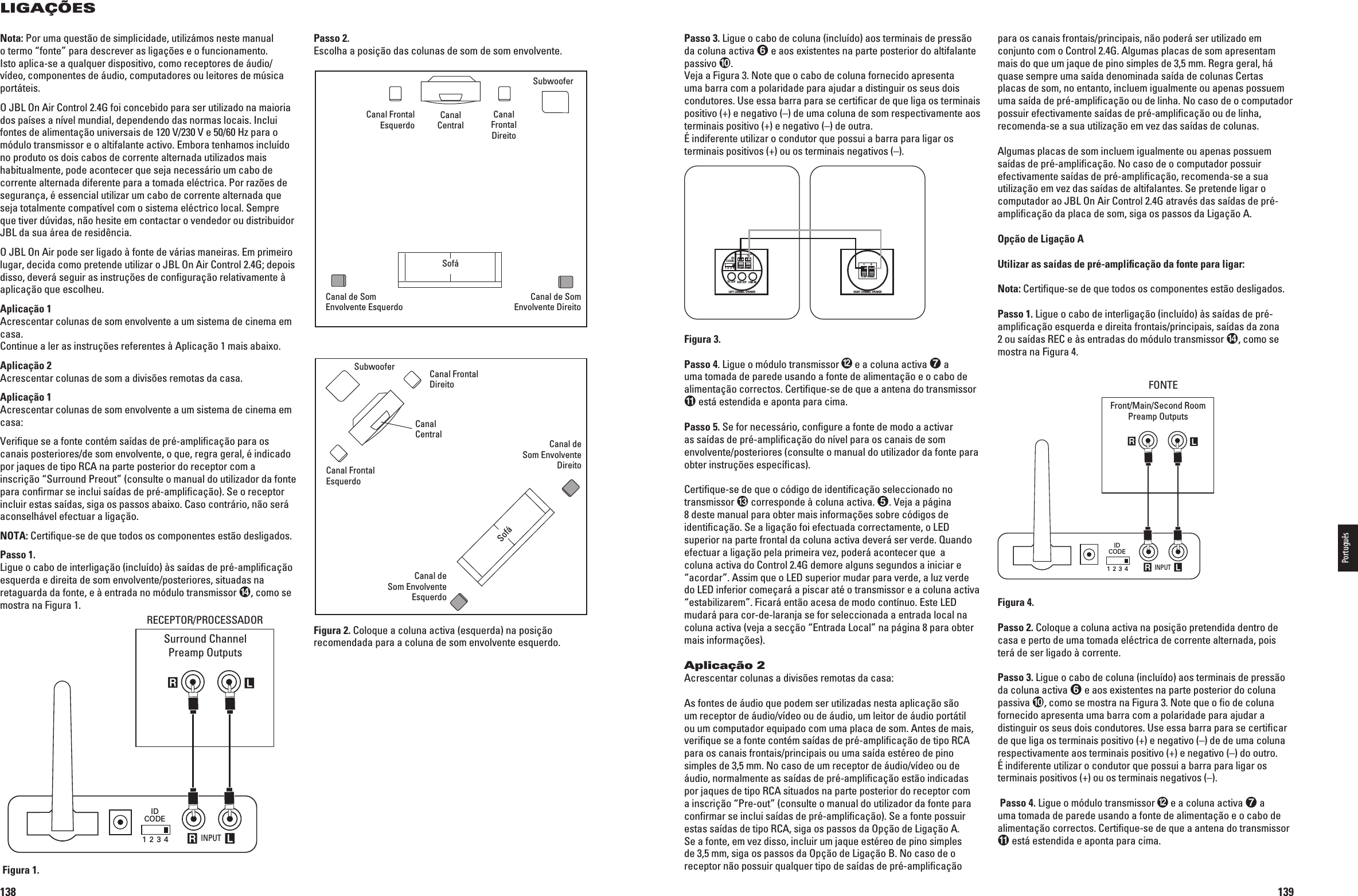 138LIGAÇÕESLeftSurroundChannelRightSurroundChannelLeft FrontChannelSubwoofer Right FrontChannelCenter Channel INPUT R LRLIDCODE1 2 3 4RECEIVER/PROCESSORSurround ChannelPreamp OutputsRECEPTOR/PROCESSADORFigura 1.Passo 2.Escolha a posição das colunas de som de som envolvente.Figura 2. Coloque a coluna activa (esquerda) na posição recomendada para a coluna de som envolvente esquerdo.LeftSurroundChannelRightSurroundChannelLeft FrontChannelSubwooferRight FrontChannelCenter ChannelCouchNota: Por uma questão de simplicidade, utilizámos neste manual o termo “fonte” para descrever as ligações e o funcionamento. Isto aplica-se a qualquer dispositivo, como receptores de áudio/vídeo, componentes de áudio, computadores ou leitores de música portáteis.O JBL On Air Control 2.4G foi concebido para ser utilizado na maioria dos países a nível mundial, dependendo das normas locais. Inclui FONTESDEALIMENTAÀâOUNIVERSAISDE66E(ZPARAOmódulo transmissor e o altifalante activo. Embora tenhamos incluído no produto os dois cabos de corrente alternada utilizados mais habitualmente, pode acontecer que seja necessário um cabo de corrente alternada diferente para a tomada eléctrica. Por razões de segurança, é essencial utilizar um cabo de corrente alternada que seja totalmente compatível com o sistema eléctrico local. Sempre que tiver dúvidas, não hesite em contactar o vendedor ou distribuidor JBL da sua área de residência.O JBL On Air pode ser ligado à fonte de várias maneiras. Em primeiro lugar, decida como pretende utilizar o JBL On Air Control 2.4G; depois disso, deverá seguir as instruções de conﬁguração relativamente à aplicação que escolheu. Aplicação 1Acrescentar colunas de som envolvente a um sistema de cinema em casa.Continue a ler as instruções referentes à Aplicação 1 mais abaixo.Aplicação 2Acrescentar colunas de som a divisões remotas da casa.Aplicação 1Acrescentar colunas de som envolvente a um sistema de cinema em casa:6ERIlQUESEAFONTECONT£MSA¤DASDEPR£AMPLIlCAÀâOPARAOScanais posteriores/de som envolvente, o que, regra geral, é indicado por jaques de tipo RCA na parte posterior do receptor com a inscrição “Surround Preout” (consulte o manual do utilizador da fonte para conﬁrmar se inclui saídas de pré-ampliﬁcação). Se o receptor incluir estas saídas, siga os passos abaixo. Caso contrário, não será aconselhável efectuar a ligação.NOTA: Certiﬁque-se de que todos os componentes estão desligados.Passo 1.Ligue o cabo de interligação (incluído) às saídas de pré-ampliﬁcação esquerda e direita de som envolvente/posteriores, situadas na retaguarda da fonte, e à entrada no módulo transmissor , como se mostra na Figura 1.Canal Frontal Esquerdo Canal CentralCanal de Som Envolvente EsquerdoSofáCanal de Som Envolvente DireitoCanal Frontal DireitoSubwooferCanal de  Som Envolvente DireitoCanal de  Som Envolvente EsquerdoCanal Frontal EsquerdoCanal Frontal DireitoCanal CentralSubwooferSofá0198CSK - JBL On Air Control 2.4G  Inlay.indb   138 12/02/10   10:52:29139Passo 3. Ligue o cabo de coluna (incluído) aos terminais de pressão da coluna activa  e aos existentes na parte posterior do altifalante passivo .6EJAA&amp;IGURA.OTEQUEo cabo de coluna fornecido apresenta uma barra com a polaridade para ajudar a distinguir os seus dois condutores. Use essa barra para se certiﬁcar de que liga os terminais positivo (+) e negativo (–) de uma coluna de som respectivamente aos terminais positivo (+) e negativo (–) de outra.  É indiferente utilizar o condutor que possui a barra para ligar os terminais positivos (+) ou os terminais negativos (–).IDCODE1 2 3 4DC 20V SUB OUT LINE INLEFT CHANNEL SPEAKERTO RIGHT SPEAKER+–RIGHT CHANNEL SPEAKERTO LEFT SPEAKER+–Figura 3.Passo 4. Ligue o módulo transmissor  e a coluna activa  a uma tomada de parede usando a fonte de alimentação e o cabo de alimentação correctos. Certiﬁque-se de que a antena do transmissor  está estendida e aponta para cima.Passo 5. Se for necessário, conﬁgure a fonte de modo a activar as saídas de pré-ampliﬁcação do nível para os canais de som envolvente/posteriores (consulte o manual do utilizador da fonte para obter instruções especíﬁcas).Certiﬁque-se de que o código de identiﬁcação seleccionado no transmissor  corresponde à coluna activa. 6EJAAPÖGINA8 deste manual para obter mais informações sobre códigos de identiﬁcação. Se a ligação foi efectuada correctamente, o LED superior na parte frontal da coluna activa deverá ser verde. Quando efectuar a ligação pela primeira vez, poderá acontecer que  a coluna activa do Control 2.4G demore alguns segundos a iniciar e “acordar”. Assim que o LED superior mudar para verde, a luz verde do LED inferior começará a piscar até o transmissor e a coluna activa  “estabilizarem”. Ficará então acesa de modo contínuo. Este LED mudará para cor-de-laranja se for seleccionada a entrada local na coluna activa (veja a secção “Entrada Local” na página 8 para obter mais informações).Aplicação 2Acrescentar colunas a divisões remotas da casa:As fontes de áudio que podem ser utilizadas nesta aplicação são um receptor de áudio/vídeo ou de áudio, um leitor de áudio portátil ou um computador equipado com uma placa de som. Antes de mais, veriﬁque se a fonte contém saídas de pré-ampliﬁcação de tipo RCA para os canais frontais/principais ou uma saída estéreo de pino simples de 3,5 mm. No caso de um receptor de áudio/vídeo ou de áudio, normalmente as saídas de pré-ampliﬁcação estão indicadas por jaques de tipo RCA situados na parte posterior do receptor com a inscrição “Pre-out” (consulte o manual do utilizador da fonte para conﬁrmar se inclui saídas de pré-ampliﬁcação). Se a fonte possuir estas saídas de tipo RCA, siga os passos da Opção de Ligação A.Se a fonte, em vez disso, incluir um jaque estéreo de pino simples de 3,5 mm, siga os passos da Opção de Ligação B. No caso de o receptor não possuir qualquer tipo de saídas de pré-ampliﬁcação para os canais frontais/principais, não poderá ser utilizado em conjunto com o Control 2.4G. Algumas placas de som apresentam mais do que um jaque de pino simples de 3,5 mm. Regra geral, há quase sempre uma saída denominada saída de colunas Certas placas de som, no entanto, incluem igualmente ou apenas possuem uma saída de pré-ampliﬁcação ou de linha. No caso de o computador possuir efectivamente saídas de pré-ampliﬁcação ou de linha, recomenda-se a sua utilização em vez das saídas de colunas.Algumas placas de som incluem igualmente ou apenas possuem saídas de pré-ampliﬁcação. No caso de o computador possuir efectivamente saídas de pré-ampliﬁcação, recomenda-se a sua utilização em vez das saídas de altifalantes. Se pretende ligar o computador ao JBL On Air Control 2.4G através das saídas de pré-ampliﬁcação da placa de som, siga os passos da Ligação A.Opção de Ligação AUtilizar as saídas de pré-ampliﬁcação da fonte para ligar: Nota: Certiﬁque-se de que todos os componentes estão desligados.Passo 1. Ligue o cabo de interligação (incluído) às saídas de pré-ampliﬁcação esquerda e direita frontais/principais, saídas da zona 2 ou saídas REC e às entradas do módulo transmissor , como se mostra na Figura 4. INPUT R LRLIDCODE1 2 3 4SOURCEFront/Main/Second RoomPreamp OutputsFONTEFigura 4.Passo 2. Coloque a coluna activa na posição pretendida dentro de casa e perto de uma tomada eléctrica de corrente alternada, pois terá de ser ligado à corrente.Passo 3. Ligue o cabo de coluna (incluído) aos terminais de pressão da coluna activa  e aos existentes na parte posterior do coluna passiva , como se mostra na Figura 3. Note que o ﬁo de coluna fornecido apresenta uma barra com a polaridade para ajudar a distinguir os seus dois condutores. Use essa barra para se certiﬁcar de que liga os terminais positivo (+) e negativo (–) de de uma coluna respectivamente aos terminais positivo (+) e negativo (–) do outro. É indiferente utilizar o condutor que possui a barra para ligar os terminais positivos (+) ou os terminais negativos (–). Passo 4. Ligue o módulo transmissor  e a coluna activa  a uma tomada de parede usando a fonte de alimentação e o cabo de alimentação correctos. Certiﬁque-se de que a antena do transmissor  está estendida e aponta para cima.Português0198CSK - JBL On Air Control 2.4G  Inlay.indb   139 12/02/10   10:52:30