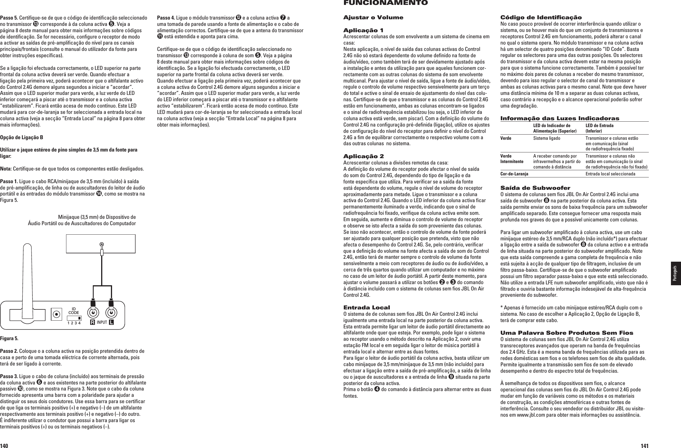 140Passo 4. Ligue o módulo transmissor  e a coluna activa  a uma tomada de parede usando a fonte de alimentação e o cabo de alimentação correctos. Certiﬁque-se de que a antena do transmissor  está estendida e aponta para cima.Certiﬁque-se de que o código de identiﬁcação seleccionado no transmissor  corresponde à coluna de som 6EJAAPÖGINA8 deste manual para obter mais informações sobre códigos de identiﬁcação. Se a ligação foi efectuada correctamente, o LED superior na parte frontal da coluna activa deverá ser verde.Quando efectuar a ligação pela primeira vez, poderá acontecer que a coluna activa do Control 2.4G demore alguns segundos a iniciar e “acordar”. Assim que o LED superior mudar para verde, a luz verde do LED inferior começará a piscar até o transmissor e o altifalante activo “estabilizarem”. Ficará então acesa de modo contínuo. Este LED mudará para cor-de-laranja se for seleccionada a entrada local na coluna activa (veja a secção “Entrada Local” na página 8 para obter mais informações).Passo 5. Certiﬁque-se de que o código de identiﬁcação seleccionado no transmissor  corresponde à da coluna activa 6EJAApágina 8 deste manual para obter mais informações sobre códigos de identiﬁcação. Se for necessário, conﬁgure o receptor de modo a activar as saídas de pré-ampliﬁcação do nível para os canais principais/frontais (consulte o manual do utilizador da fonte para obter instruções especíﬁcas).Se a ligação foi efectuada correctamente, o LED superior na parte frontal da coluna activa deverá ser verde. Quando efectuar a ligação pela primeira vez, poderá acontecer que o altifalante activo do Control 2.4G demore alguns segundos a iniciar e “acordar”. Assim que o LED superior mudar para verde, a luz verde do LED inferior começará a piscar até o transmissor e a coluna activa “estabilizarem”. Ficará então acesa de modo contínuo. Este LED mudará para cor-de-laranja se for seleccionada a entrada local na coluna activa (veja a secção “Entrada Local” na página 8 para obter mais informações).Opção de Ligação BUtilizar o jaque estéreo de pino simples de 3,5 mm da fonte para ligar:Nota: Certiﬁque-se de que todos os componentes estão desligados.Passo 1. Ligue o cabo RCA/minijaque de 3,5 mm (incluído) à saída de pré-ampliﬁcação, de linha ou de auscultadores do leitor de áudio portátil e às entradas do módulo transmissor , como se mostra na Figura 5.Minijaque (3,5 mm) de Dispositivo de  Áudio Portátil ou de Auscultadores do Computador INPUT R LIDCODE1 2 3 4Portable Audio Device orComputer Headphone Jack (1/8&quot;) MiniFigura 5.Passo 2. Coloque o a coluna activa na posição pretendida dentro de casa e perto de uma tomada eléctrica de corrente alternada, pois terá de ser ligado à corrente.Passo 3. Ligue o cabo de coluna (incluído) aos terminais de pressão da coluna activa  e aos existentes na parte posterior do altifalante passivo , como se mostra na Figura 3. Note que o cabo da coluna fornecido apresenta uma barra com a polaridade para ajudar a distinguir os seus dois condutores. Use essa barra para se certiﬁcar de que liga os terminais positivo (+) e negativo (–) de um altifalante respectivamente aos terminais positivo (+) e negativo (–) do outro. É indiferente utilizar o condutor que possui a barra para ligar os terminais positivos (+) ou os terminais negativos (–).0198CSK - JBL On Air Control 2.4G  Inlay.indb   140 12/02/10   10:52:30141FUNCIONAMENTOAjustar o VolumeAplicação 1Acrescentar colunas de som envolvente a um sistema de cinema em casa:Nesta aplicação, o nível de saída das colunas activas do Control 2.4G não só estará dependente do volume deﬁnido na fonte de áudio/vídeo, como também terá de ser devidamente ajustado após a instalação e antes da utilização para que aqueles funcionem cor-rectamente com as outras colunas do sistema de som envolvente multicanal. Para ajustar o nível de saída, ligue a fonte de áudio/vídeo, regule o controlo de volume respectivo sensivelmente para um terço do total e active o sinal de ensaio de ajustamento do nível das colu-nas. Certiﬁque-se de que o transmissor e as colunas do Control 2.4G estão em funcionamento, ambas as colunas encontram-se ligados e o sinal de radiofrequência estabilizou (ou seja, o LED inferior da coluna activa está verde, sem piscar). Com a deﬁnição do volume do Control 2.4G na conﬁguração pré-deﬁnida (ligação), utilize os ajustes de conﬁguração do nível do receptor para deﬁnir o nível do Control 2.4G a ﬁm de equilibrar correctamente o respectivo volume com a das outras colunas  no sistema.Aplicação 2Acrescentar colunas a divisões remotas da casa:A deﬁnição do volume do receptor pode afectar o nível de saída do som do Control 2.4G, dependendo do tipo de ligação e da fonte especíﬁca que utiliza. Para veriﬁcar se a saída da fonte está dependente do volume, regule o nível de volume do receptor aproximadamente para metade. Ligue o transmissor e a coluna activa do Control 2.4G. Quando o LED inferior da coluna activa ﬁcar permanentemente iluminado a verde, indicando que o sinal de radiofrequência foi ﬁxado, veriﬁque da coluna activa emite som. Em seguida, aumente e diminua o controlo de volume do receptor e observe se isto afecta a saída do som proveniente das colunas. Se isso não acontecer, então o controlo de volume da fonte poderá ser ajustado para qualquer posição que pretenda, visto que não afecta o desempenho do Control 2.4G. Se, pelo contrário, veriﬁcar que a deﬁnição do volume na fonte afecta a saída de som do Control 2.4G, então terá de manter sempre o controlo de volume da fonte sensivelmente a meio com receptores de áudio ou de áudio/vídeo, a cerca de três quartos quando utilizar um computador e no máximo no caso de um leitor de áudio portátil. A partir deste momento, para ajustar o volume passará a utilizar os botões  e  do comando à distância incluído com o sistema de colunas sem ﬁos JBL On Air Control 2.4G.Entrada LocalO sistema de de colunas sem ﬁos JBL On Air Control 2.4G inclui igualmente uma entrada local na parte posterior da coluna activa. Esta entrada permite ligar um leitor de áudio portátil directamente ao altifalante onde quer que esteja. Por exemplo, pode ligar o sistema ao receptor usando o método descrito na Aplicação 2, ouvir uma estação FM local e em seguida ligar o leitor de música portátil à entrada local e alternar entre as duas fontes.Para ligar o leitor de áudio portátil da coluna activa, basta utilizar um cabo minijaque de 3,5 mm/minijaque de 3,5 mm (não incluído) para efectuar a ligação entre a saída de pré-ampliﬁcação, a saída de linha ou o jaque de auscultadores e a entrada de linha  situada na parte posterior da coluna activa.Prima o botão  do comando à distância para alternar entre as duas fontes.Código de IdentiﬁcaçãoNo caso pouco provável de ocorrer interferência quando utilizar o sistema, ou se houver mais do que um conjunto de transmissores e receptores Control 2.4G em funcionamento, poderá alterar o canal no qual o sistema opera. No módulo transmissor e na coluna activa há um selector de quatro posições denominado “ID Code”. Basta regular os selectores para uma das outras posições. Os selectores do transmissor e da coluna activa devem estar na mesma posição para que o sistema funcione correctamente. Também é possível ter no máximo dois pares de colunas a receber do mesmo transmissor, devendo para isso regular o selector de canal do transmissor e ambas as colunas activas para o mesmo canal. Note que deve haver uma distância mínima de 10 m a separar as duas colunas activas, caso contrário a recepção e o alcance operacional poderão sofrer uma degradação.Informação das Luzes Indicadoras  LED do Indicador de   LED de Entrada    Alimentação (Superior)  (Inferior)Verde  Sistema ligado  Transmissor e colunas estão      em comunicação (sinal      de radiofrequência ﬁxado)Verde   A receber comando por   Transmissor e colunas não  Intermitente  infravermelhos a partir do   estão em comunicação (o sinal   comando à distância  de radiofrequência não foi ﬁxado)Cor-de-Laranja    Entrada local seleccionadaSaída de SubwooferO sistema de colunas sem ﬁos JBL On Air Control 2.4G inclui uma saída de subwoofer  na parte posterior da coluna activa. Esta saída permite enviar os sons de baixa frequência para um subwoofer ampliﬁcado separado. Este consegue fornecer uma resposta mais profunda nos graves do que a possível unicamente com colunas.Para ligar um subwoofer ampliﬁcado à coluna activa, use um cabo minijaque estéreo de 3,5 mm/RCA duplo (não incluído*) para efectuar a ligação entre a saída de subwoofer  da coluna activo e a entrada de linha situada na parte posterior do subwoofer ampliﬁcado. Note que esta saída compreende a gama completa de frequência e não está sujeita à acção de qualquer tipo de ﬁltragem, inclusive de um ﬁltro passa-baixo. Certiﬁque-se de que o subwoofer ampliﬁcado possui um ﬁltro separador passa-baixo e que este está seleccionado. Não utilize a entrada LFE num subwoofer ampliﬁcado, visto que não é ﬁltrado e ouviria bastante informação indesejável de alta-frequência proveniente do subwoofer.* Apenas é fornecido um cabo minijaque estéreo/RCA duplo com o sistema. No caso de escolher a Aplicação 2, Opção de Ligação B, terá de comprar este cabo.Uma Palavra Sobre Produtos Sem FiosO sistema de colunas sem ﬁos JBL On Air Control 2.4G utiliza transreceptores avançados que operam na banda de frequências dos 2.4 GHz. Esta é a mesma banda de frequências utilizada para as redes domésticas sem ﬁos e os telefones sem ﬁos de alta qualidade. Permite igualmente a transmissão sem ﬁos de som de elevado desempenho e dentro do espectro total de frequências.À semelhança de todos os dispositivos sem ﬁos, o alcance operacional das colunas sem ﬁos do JBL On Air Control 2.4G pode mudar em função de variáveis como os métodos e os materiais de construção, as condições atmosféricas e outras fontes de interferência. Consulte o seu vendedor ou distribuidor JBL ou visite-nos em www.jbl.com para obter mais informações ou assistência.Português0198CSK - JBL On Air Control 2.4G  Inlay.indb   141 12/02/10   10:52:30