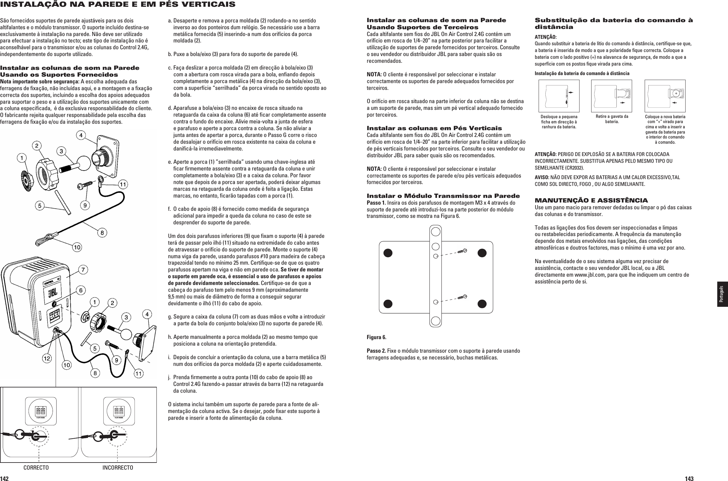 142INSTALAÇÃO NA PAREDE E EM PÉS VERTICAISSão fornecidos suportes de parede ajustáveis para os dois altifalantes e o módulo transmissor. O suporte incluído destina-se exclusivamente à instalação na parede. Não deve ser utilizado para efectuar a instalação no tecto; este tipo de instalação não é aconselhável para o transmissor e/ou as colunas do Control 2.4G, independentemente do suporte utilizado.Instalar as colunas de som na Parede Usando os Suportes FornecidosNota importante sobre segurança: A escolha adequada das ferragens de ﬁxação, não incluídas aqui, e a montagem e a ﬁxação correcta dos suportes, incluindo a escolha dos apoios adequados para suportar o peso e a utilização dos suportes unicamente com a coluna especiﬁcada,  é da exclusiva responsabilidade do cliente. O fabricante rejeita qualquer responsabilidade pela escolha das ferragens de ﬁxação e/ou da instalação dos suportes.a.  Desaperte e remova a porca moldada (2) rodando-a no sentido inverso ao dos ponteiros dum relógio. Se necessário use a barra metálica fornecida (5) inserindo-a num dos orifícios da porca moldada (2).b.  Puxe a bola/eixo (3) para fora do suporte de parede (4).c.  Faça deslizar a porca moldada (2) em direcção à bola/eixo (3) com a abertura com rosca virada para a bola, enﬁando depois completamente a porca metálica (4) na direcção da bola/eixo (3), com a superfície “serrilhada” da porca virada no sentido oposto ao da bola.d.  Aparafuse a bola/eixo (3) no encaixe de rosca situado na retaguarda da caixa da coluna (6) até ﬁcar completamente assente contra o fundo do encaixe. Alivie meia-volta a junta de esfera e parafuso e aperte a porca contra a coluna. Se não aliviar a junta antes de apertar a porca, durante o Passo G corre o risco de desalojar o orifício em rosca existente na caixa da coluna e daniﬁcá-la irremediavelmente.e.  Aperte a porca (1) ”serrilhada” usando uma chave-inglesa até ﬁcar ﬁrmemente assente contra a retaguarda da coluna e unir completamente a bola/eixo (3) e a caixa da coluna. Por favor note que depois de a porca ser apertada, poderá deixar algumas marcas na retaguarda da coluna onde é feita a ligação. Estas marcas, no entanto, ﬁcarão tapadas com a porca (1).f.   O cabo de apoio (8) é fornecido como medida de segurança adicional para impedir a queda da coluna no caso de este se desprender do suporte de parede. Um dos dois parafusos inferiores (9) que ﬁxam o suporte (4) à parede terá de passar pelo ilhó (11) situado na extremidade do cabo antes de atravessar o orifício do suporte de parede. Monte o suporte (4) numa viga da parede, usando parafusos #10 para madeira de cabeça trapezoidal tendo no mínimo 25 mm. Certiﬁque-se de que os quatro parafusos apertam na viga e não em parede oca. Se tiver de montar o suporte em parede oca, é essencial o uso de parafusos e apoios de parede devidamente seleccionados. Certiﬁque-se de que a cabeça do parafuso tem pelo menos 9 mm (aproximadamente  9,5 mm) ou mais de diâmetro de forma a conseguir segurar devidamente o ilhó (11) do cabo de apoio.g.  Segure a caixa da coluna (7) com as duas mãos e volte a introduzir a parte da bola do conjunto bola/eixo (3) no suporte de parede (4).h.  Aperte manualmente a porca moldada (2) ao mesmo tempo que posiciona a coluna na orientação pretendida.i.   Depois de concluir a orientação da coluna, use a barra metálica (5) num dos orifícios da porca moldada (2) e aperte cuidadosamente.j.   Prenda ﬁrmemente a outra ponta (10) do cabo de apoio (8) ao  Control 2.4G fazendo-a passar através da barra (12) na retaguarda da coluna.O sistema inclui também um suporte de parede para a fonte de ali-mentação da coluna activa. Se o desejar, pode ﬁxar este suporte à parede e inserir a fonte de alimentação da coluna.TO LEFT SPEAKER+–TO LEFT SPEAKER+–CORRECTO INCORRECTO0198CSK - JBL On Air Control 2.4G  Inlay.indb   142 12/02/10   10:52:32143Instalar as colunas de som na Parede Usando Suportes de TerceirosCada altifalante sem ﬁos do JBL On Air Control 2.4G contém um orifício em rosca de 1/4–20” na parte posterior para facilitar a utilização de suportes de parede fornecidos por terceiros. Consulte o seu vendedor ou distribuidor JBL para saber quais são os recomendados.NOTA: O cliente é responsável por seleccionar e instalar correctamente os suportes de parede adequados fornecidos por terceiros.O orifício em rosca situado na parte inferior da coluna não se destina a um suporte de parede, mas sim um pé vertical adequado fornecido por terceiros.Instalar as colunas em Pés VerticaisCada altifalante sem ﬁos do JBL On Air Control 2.4G contém um orifício em rosca de 1/4–20” na parte inferior para facilitar a utilização de pés verticais fornecidos por terceiros. Consulte o seu vendedor ou distribuidor JBL para saber quais são os recomendados.NOTA: O cliente é responsável por seleccionar e instalar correctamente os suportes de parede e/ou pés verticais adequados fornecidos por terceiros.Instalar o Módulo Transmissor na ParedePasso 1. Insira os dois parafusos de montagem M3 x 4 através do suporte de parede até introduzi-los na parte posterior do módulo transmissor, como se mostra na Figura 6.Figura 6.Passo 2. Fixe o módulo transmissor com o suporte à parede usando ferragens adequadas e, se necessário, buchas metálicas.Substituição da bateria do comando à distânciaATENÇÃO:  Quando substituir a bateria de lítio do comando à distância, certifique-se que, a bateria é inserida de modo a que a polaridade fique correcta. Coloque a bateria com o lado positivo (+) na alavanca de segurança, de modo a que a superfície com os postos fique virada para cima.  Instalação da bateria do comando à distânciaDesloque a pequena ficha em direcção à ranhura da bateria.Retire a gaveta da bateria. Coloque a nova bateria com “+” virado para cima e volte a inserir a gaveta da bateria para o interior do comando à comando.ATENÇÃO: PERIGO DE EXPLOSÃO SE A BATERIA FOR COLOCADA INCORRECTAMENTE. SUBSTITUA APENAS PELO MESMO TIPO OU SEMELHANTE (CR2032).AVISO:.ª/$%6%%80/2!3&quot;!4%2)!3!5-#!,/2%8#%33)6/4!,COMO SOL DIRECTO, FOGO , OU ALGO SEMELHANTE.MANUTENÇÃO E ASSISTÊNCIAUse um pano macio para remover dedadas ou limpar o pó das caixas das colunas e do transmissor.Todas as ligações dos ﬁos devem ser inspeccionadas e limpas ou restabelecidas periodicamente. A frequência da manutenção depende dos metais envolvidos nas ligações, das condições atmosféricas e doutros factores, mas o mínimo é uma vez por ano.Na eventualidade de o seu sistema alguma vez precisar de assistência, contacte o seu vendedor JBL local, ou a JBL directamente em www.jbl.com, para que lhe indiquem um centro de assistência perto de si.Português0198CSK - JBL On Air Control 2.4G  Inlay.indb   143 12/02/10   10:52:33