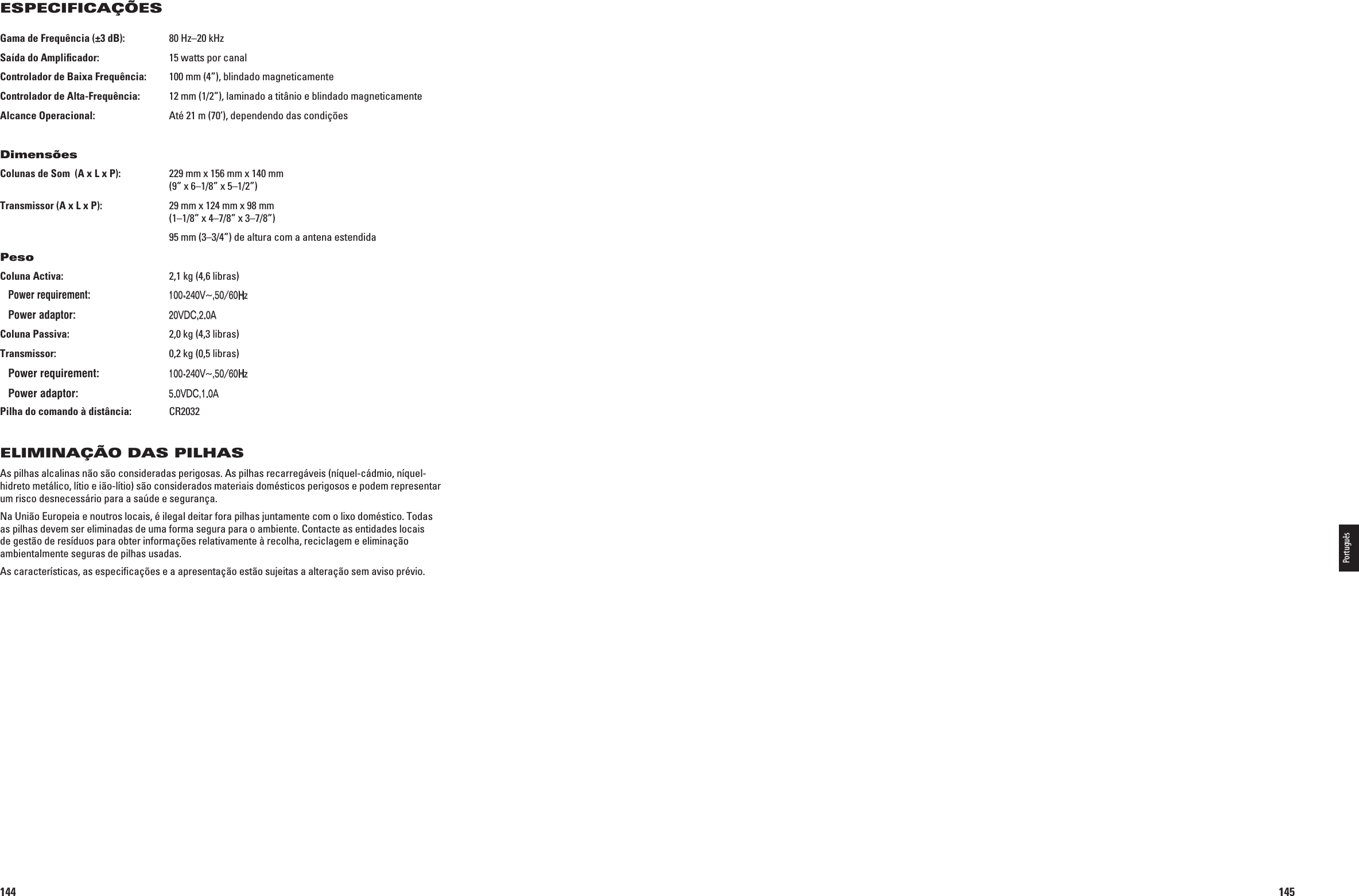 144Gama de Frequência (±3 dB):  80 Hz–20 kHzSaída do Ampliﬁcador:  15 watts por canalControlador de Baixa Frequência:  100 mm (4”), blindado magneticamenteControlador de Alta-Frequência:  12 mm (1/2”), laminado a titânio e blindado magneticamenteAlcance Operacional:  Até 21 m (70’), dependendo das condiçõesDimensõesColunas de Som  (A x L x P):  229 mm x 156 mm x 140 mm   (9” x 6–1/8” x 5–1/2”)Transmissor (A x L x P):  29 mm x 124 mm x 98 mm   (1–1/8” x 4–7/8” x 3–7/8”)  95 mm (3–3/4”) de altura com a antena estendidaPesoColuna Activa:  2,1 kg (4,6 libras) Entrada: 6^(Z! Saída: 6$#!Coluna Passiva:  2,0 kg (4,3 libras)Transmissor:  0,2 kg (0,5 libras) Entrada: 6^(Z! Saída: 6$#!Pilha do comando à distância:  CR2032ELIMINAÇÃO DAS PILHASAs pilhas alcalinas não são consideradas perigosas. As pilhas recarregáveis (níquel-cádmio, níquel-hidreto metálico, lítio e ião-lítio) são considerados materiais domésticos perigosos e podem representar um risco desnecessário para a saúde e segurança.Na União Europeia e noutros locais, é ilegal deitar fora pilhas juntamente com o lixo doméstico. Todas as pilhas devem ser eliminadas de uma forma segura para o ambiente. Contacte as entidades locais de gestão de resíduos para obter informações relativamente à recolha, reciclagem e eliminação ambientalmente seguras de pilhas usadas.As características, as especiﬁcações e a apresentação estão sujeitas a alteração sem aviso prévio.ESPECIFICAÇÕES0198CSK - JBL On Air Control 2.4G  Inlay.indb   144 12/02/10   10:52:33145Português0198CSK - JBL On Air Control 2.4G  Inlay.indb   145 12/02/10   10:52:33Power requirement:100-240V~,50/60HzPower adaptor:20VDC,2.0APower requirement:100-240V~,50/60HzPower adaptor:5.0VDC,1.0A