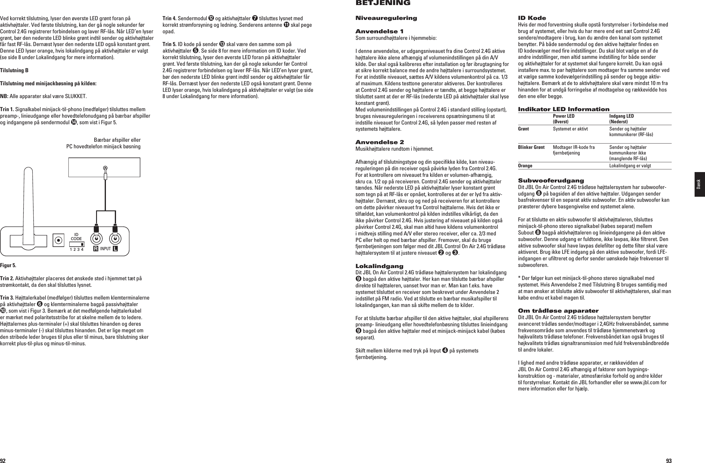 92Trin 4. Sendermodul  og aktivhøjttaler  tilsluttes lysnet med korrekt strømforsyning og ledning. Senderens antenne  skal pege opad.Trin 5. ID kode på sender  skal være den samme som på aktivhøjttaler 3ESIDEFORMEREINFORMATIONOM)$KODER6EDkorrekt tilslutning, lyser den øverste LED foran på aktivhøjttaler GRNT6EDFRSTETILSLUTNINGKANDERGËNOGLESEKUNDERFR#ONTROL2.4G registrerer forbindelsen og laver RF-lås. Når LED’en lyser grønt, bør den nederste LED blinke grønt indtil sender og aktivhøjttaler får RF-lås. Dernæst lyser den nederste LED også konstant grønt. Denne LED lyser orange, hvis lokalindgang på aktivhøjttaler er valgt (se side 8 under Lokalindgang for mere information).6EDKORREKTTILSLUTNINGLYSERDENVERSTE,%$GRNTFORANPËAKTIVHJTTALER6EDFRSTETILSLUTNINGKANDERGËNOGLESEKUNDERFRControl 2.4G registrerer forbindelsen og laver RF-lås. Når LED’en lyser grønt, bør den nederste LED blinke grønt indtil sender og aktivhøjttaler får fast RF-lås. Dernæst lyser den nederste LED også konstant grønt. Denne LED lyser orange, hvis lokalindgang på aktivhøjttaler er valgt (se side 8 under Lokalindgang for mere information).Tilslutning BTilslutning med minijackbøsning på kilden:NB: Alle apparater skal være SLUKKET. Trin 1. Signalkabel minijack-til-phono (medfølger) tilsluttes mellem preamp-, linieudgange eller hovedtelefonudgang på bærbar afspiller og indgangene på sendermodul , som vist i Figur 5.  Bærbar afspiller eller  PC hovedtelefon minijack bøsning INPUT R LIDCODE1 2 3 4Portable Audio Device orComputer Headphone Jack (1/8&quot;) MiniFigur 5.Trin 2. Aktivhøjttaler placeres det ønskede sted i hjemmet tæt på strømkontakt, da den skal tilsluttes lysnet. Trin 3. Højttalerkabel (medfølger) tilsluttes mellem klemterminalerne på aktivhøjttaler  og klemterminalerne bagpå passivhøjttaler , som vist i Figur 3. Bemærk at det medfølgende højttalerkabel er mærket med polaritetsstribe for at skelne mellem de to ledere. Højttalernes plus-terminaler (+) skal tilsluttes hinanden og deres minus-terminaler (-) skal tilsluttes hinanden. Det er lige meget om den stribede leder bruges til plus eller til minus, bare tilslutning sker korrekt plus-til-plus og minus-til-minus.0198CSK - JBL On Air Control 2.4G  Inlay.indb   92 12/02/10   10:51:5993BETJENINGNiveaureguleringAnvendelse 1Som surroundhøjttalere i hjemmebio:I denne anvendelse, er udgangsniveauet fra dine Control 2.4G aktive HJTTALEREIKKEALENEAFHNGIGAFVOLUMENINDSTILLINGENPËDIN!6kilde. Der skal også kalibreres efter installation og før ibrugtagning for at sikre korrekt balance med de andre højttalere i surroundsystemet. &amp;ORATINDSTILLENIVEAUETSTTES!6KILDENSVOLUMENKONTROLPËCAaf maximum. Kildens testtone generator aktiveres. Der kontrolleres at Control 2.4G sender og højttalere er tændte, at begge højttalere er tilsluttet samt at der er RF-lås (nederste LED på aktivhøjttaler skal lyse konstant grønt).  Med volumenindstillingen på Control 2.4G i standard stilling (opstart), bruges niveaureguleringen i receiverens opsætningsmenu til at indstille niveauet for Control 2.4G, så lyden passer med resten af systemets højttalere. Anvendelse 2Musikhøjttalere rundtom i hjemmet.Afhængig af tilslutningstype og din speciﬁkke kilde, kan niveau-reguleringen på din receiver også påvirke lyden fra Control 2.4G.  For at kontrollere om niveauet fra kilden er volumen-afhængig, skru ca. 1/2 op på receiveren. Control 2.4G sender og aktivhøjttaler tændes. Når nederste LED på aktivhøjttaler lyser konstant grønt som tegn på at RF-lås er opnået, kontrolleres at der er lyd fra aktiv-højttaler. Dernæst, skru op og ned på receiveren for at kontrollere om dette påvirker niveauet fra Control højttalerne. Hvis det ikke er tilfældet, kan volumenkontrol på kilden indstilles vilkårligt, da den ikke påvirker Control 2.4G. Hvis justering af niveauet på kilden også påvirker Control 2.4G, skal man altid have kildens volumenkontrol IMIDTVEJSSTILLINGMED!6ELLERSTEREORECEIVERELLERCAMEDPC eller helt op med bærbar afspiller. Fremover, skal du bruge fjernbetjeningen som følger med dit JBL Control On Air 2.4G trådløse højttalersystem til at justere niveauet  og .LokalindgangDit JBL On Air Control 2.4G trådløse højttalersystem har lokalindgang  bagpå den aktive højttaler. Her kan man tilslutte bærbar afspiller direkte til højttaleren, uanset hvor man er. Man kan f.eks. have systemet tilsluttet en receiver som beskrevet under Anvendelse 2 INDSTILLETPË&amp;-RADIO6EDATTILSLUTTEENBRBARMUSIKAFSPILLERTILlokalindgangen, kan man så skifte mellem de to kilder.For at tilslutte bærbar afspiller til den aktive højttaler, skal afspillerens preamp- linieudgang eller hovedtelefonbøsning tilsluttes linieindgang  bagpå den aktive højttaler med et minijack-minijack kabel (købes separat).Skift mellem kilderne med tryk på Input  på systemets fjernbetjening.ID KodeHvis der mod forventning skulle opstå forstyrrelser i forbindelse med brug af systemet, eller hvis du har mere end eet sæt Control 2.4G sendere/modtagere i brug, kan du ændre den kanal som systemet benytter. På både sendermodul og den aktive højttaler ﬁndes en ID kodevælger med ﬁre indstillinger. Du skal blot vælge en af de andre indstillinger, men altid samme indstilling for både sender og aktivhøjttaler for at systemet skal fungere korrekt. Du kan også installere max. to par højttalere som modtager fra samme sender ved at vælge samme kodevælgerindstilling på sender og begge aktiv-højttalere. Bemærk at de to aktivhøjttalere skal være mindst 10 m fra hinanden for at undgå forringelse af modtagelse og rækkevidde hos den ene eller begge.Indikator LED Information  Power LED   Indgang LED    (Øverst)  (Nederst)Grønt  Systemet er aktivt  Sender og højttaler      kommunikerer (RF-lås) Blinker Grønt  Modtager IR-kode fra   Sender og højttaler    fjernbetjening  kommunikerer ikke      (manglende RF-lås)Orange    Lokalindgang er valgtSubwooferudgangDit JBL On Air Control 2.4G trådløse højttalersystem har subwoofer-udgang  på bagsiden af den aktive højttaler. Udgangen sender basfrekvenser til en separat aktiv subwoofer. En aktiv subwoofer kan præsterer dybere basgengivelse end systemet alene.For at tilslutte en aktiv subwoofer til aktivhøjttaleren, tilsluttes minijack-til-phono stereo signalkabel (købes separat) mellem Subout  bagpå aktivhøjttaleren og linieindgangene på den aktive subwoofer. Denne udgang er fuldtone, ikke lavpas, ikke ﬁltreret. Den aktive subwoofer skal have lavpas deleﬁlter og dette ﬁlter skal være aktiveret. Brug ikke LFE indgang på den aktive subwoofer, fordi LFE-indgangen er uﬁltreret og derfor sender uønskede høje frekvenser til subwooferen.* Der følger kun eet minijack-til-phono stereo signalkabel med systemet. Hvis Anvendelse 2 med Tilslutning B bruges samtidig med at man ønsker at tilslutte aktiv subwoofer til aktivhøjttaleren, skal man købe endnu et kabel magen til.Om trådløse apparaterDit JBL On Air Control 2.4G trådløse højttalersystem benytter avanceret trådløs sender/modtager i 2,4GHz frekvensbåndet, samme frekvensområde som anvendes til trådløse hjemmenetværk og højkvalitets trådløse telefoner. Frekvensbåndet kan også bruges til højkvalitets trådløs signaltransmission med fuld frekvensbåndbredde til andre lokaler.I lighed med andre trådløse apparater, er rækkevidden af  JBL On Air Control 2.4G afhængig af faktorer som bygnings-konstruktion og - materialer, atmosfæriske forhold og andre kilder til forstyrrelser. Kontakt din JBL forhandler eller se www.jbl.com for mere information eller for hjælp.Dansk0198CSK - JBL On Air Control 2.4G  Inlay.indb   93 12/02/10   10:51:59