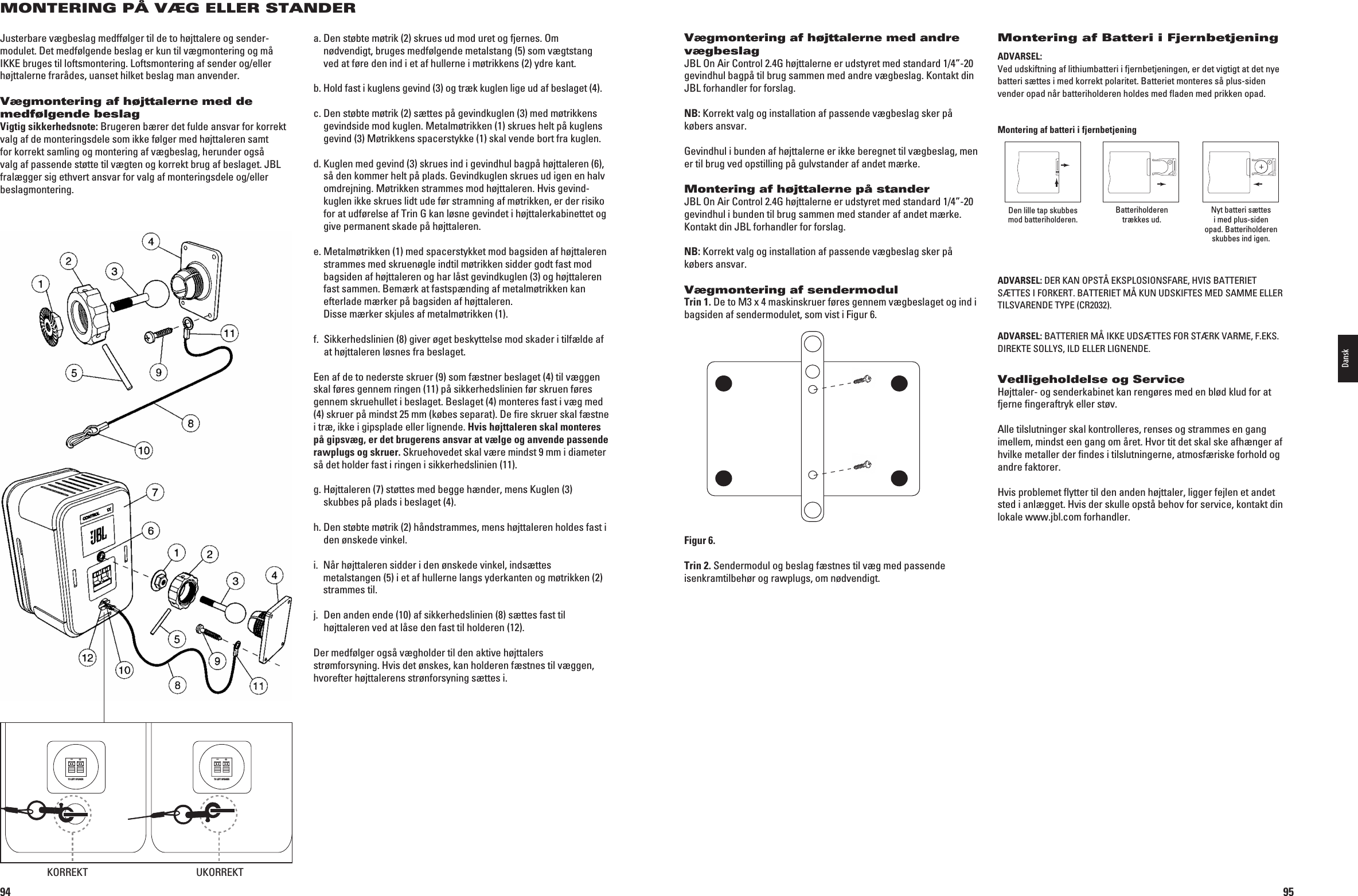 94MONTERING PÅ VÆG ELLER STANDERJusterbare vægbeslag medffølger til de to højttalere og sender-modulet. Det medfølgende beslag er kun til vægmontering og må IKKE bruges til loftsmontering. Loftsmontering af sender og/eller højttalerne frarådes, uanset hilket beslag man anvender.Vægmontering af højttalerne med de medfølgende beslagVigtig sikkerhedsnote: Brugeren bærer det fulde ansvar for korrekt valg af de monteringsdele som ikke følger med højttaleren samt for korrekt samling og montering af vægbeslag, herunder også valg af passende støtte til vægten og korrekt brug af beslaget. JBL fralægger sig ethvert ansvar for valg af monteringsdele og/eller beslagmontering.a.  Den støbte møtrik (2) skrues ud mod uret og fjernes. Om nødvendigt, bruges medfølgende metalstang (5) som vægtstang ved at føre den ind i et af hullerne i møtrikkens (2) ydre kant.b.  Hold fast i kuglens gevind (3) og træk kuglen lige ud af beslaget (4).c.  Den støbte møtrik (2) sættes på gevindkuglen (3) med møtrikkens gevindside mod kuglen. Metal møtrikken (1) skrues helt på kuglens gevind (3) Møtrikkens spacerstykke (1) skal vende bort fra kuglen.d.  Kuglen med gevind (3) skrues ind i gevindhul bagpå højttaleren (6), så den kommer helt på plads. Gevindkuglen skrues ud igen en halv omdrejning. Møtrikken strammes mod højttaleren. Hvis gevind-kuglen ikke skrues lidt ude før stramning af møtrikken, er der risiko for at udførelse af Trin G kan løsne gevindet i højttalerkabinettet og give permanent skade på højttaleren.e.  Metalmøtrikken (1) med spacerstykket mod bag siden af højttaleren stram mes med skruenøgle indtil møtrikken sidder godt fast mod bagsiden af højttaleren og har låst gevindkuglen (3) og højttaleren fast sammen. Bemærk at fastspænding af metalmøtrikken kan efterlade mærker på bagsiden af højttaleren.  Disse mærker skjules af metalmøtrikken (1).f.   Sikkerhedslinien (8) giver øget beskyttelse mod skader i tilfælde af at højttaleren løsnes fra beslaget. Een af de to nederste skruer (9) som fæstner beslaget (4) til væggen skal føres gennem ringen (11) på sikkerhedslinien før skruen føres gennem skruehullet i beslaget. Beslaget (4) monteres fast i væg med (4) skruer på mindst 25 mm (købes separat). De ﬁre skruer skal fæstne i træ, ikke i gipsplade eller lignende. Hvis højttaleren skal monteres på gipsvæg, er det brugerens ansvar at vælge og anvende passende rawplugs og skruer. Skruehovedet skal være mindst 9 mm i diameter så det holder fast i ringen i sikkerhedslinien (11). g.  Højttaleren (7) støttes med begge hænder, mens Kuglen (3) skubbes på plads i beslaget (4).h.  Den støbte møtrik (2) håndstrammes, mens højttaleren holdes fast i den ønskede vinkel.i.   Når højttaleren sidder i den ønskede vinkel, indsættes metalstangen (5) i et af hullerne langs yderkanten og møtrikken (2) strammes til.j.   Den anden ende (10) af sikkerhedslinien (8) sættes fast til højttaleren ved at låse den fast til holderen (12).Der medfølger også vægholder til den aktive højttalers strømforsyning. Hvis det ønskes, kan holderen fæstnes til væggen, hvorefter højttalerens strønforsyning sættes i.TO LEFT SPEAKER+–TO LEFT SPEAKER+–KORREKT UKORREKT0198CSK - JBL On Air Control 2.4G  Inlay.indb   94 12/02/10   10:52:0195Vægmontering af højttalerne med andre vægbeslagJBL On Air Control 2.4G højttalerne er udstyret med standard 1/4”-20 gevindhul bagpå til brug sammen med andre vægbeslag. Kontakt din JBL forhandler for forslag.NB: Korrekt valg og installation af passende vægbeslag sker på købers ansvar.Gevindhul i bunden af højttalerne er ikke beregnet til vægbeslag, men er til brug ved opstilling på gulvstander af andet mærke.Montering af højttalerne på standerJBL On Air Control 2.4G højttalerne er udstyret med standard 1/4”-20 gevindhul i bunden til brug sammen med stander af andet mærke. Kontakt din JBL forhandler for forslag.NB: Korrekt valg og installation af passende vægbeslag sker på købers ansvar.Vægmontering af sendermodulTrin 1. De to M3 x 4 maskinskruer føres gennem vægbeslaget og ind i bagsiden af sendermodulet, som vist i Figur 6.Figur 6.Trin 2. Sendermodul og beslag fæstnes til væg med passende isenkramtilbehør og rawplugs, om nødvendigt.Montering af Batteri i FjernbetjeningADVARSEL:  6EDUDSKIFTNINGAFLITHIUMBATTERIIFJERNBETJENINGENERDETVIGTIGTATDETNYEbatteri sættes i med korrekt polaritet. Batteriet monteres så plus-siden vender opad når batteriholderen holdes med fladen med prikken opad.Montering af batteri i fjernbetjeningDen lille tap skubbes mod batteriholderen. Batteriholderen trækkes ud. Nyt batteri sættes i med plus-siden opad. Batteriholderen skubbes ind igen.ADVARSEL: $%2+!./034°%+30,/3)/.3&amp;!2%(6)3&quot;!44%2)%4SÆTTES I FORKERT. BATTERIET MÅ KUN UDSKIFTES MED SAMME ELLER 4),36!2%.$%490%#2 ADVARSEL: &quot;!44%2)%2-°)++%5$344%3&amp;/2342+6!2-%&amp;%+3DIREKTE SOLLYS, ILD ELLER LIGNENDE.Vedligeholdelse og ServiceHøjttaler- og senderkabinet kan rengøres med en blød klud for at fjerne ﬁngeraftryk eller støv.Alle tilslutninger skal kontrolleres, renses og strammes en gang imellem, mindst een gang om året. Hvor tit det skal ske afhænger af hvilke metaller der ﬁndes i tilslutningerne, atmosfæriske forhold og andre faktorer.Hvis problemet ﬂytter til den anden højttaler, ligger fejlen et andet sted i anlægget. Hvis der skulle opstå behov for service, kontakt din lokale www.jbl.com forhandler.Dansk0198CSK - JBL On Air Control 2.4G  Inlay.indb   95 12/02/10   10:52:01