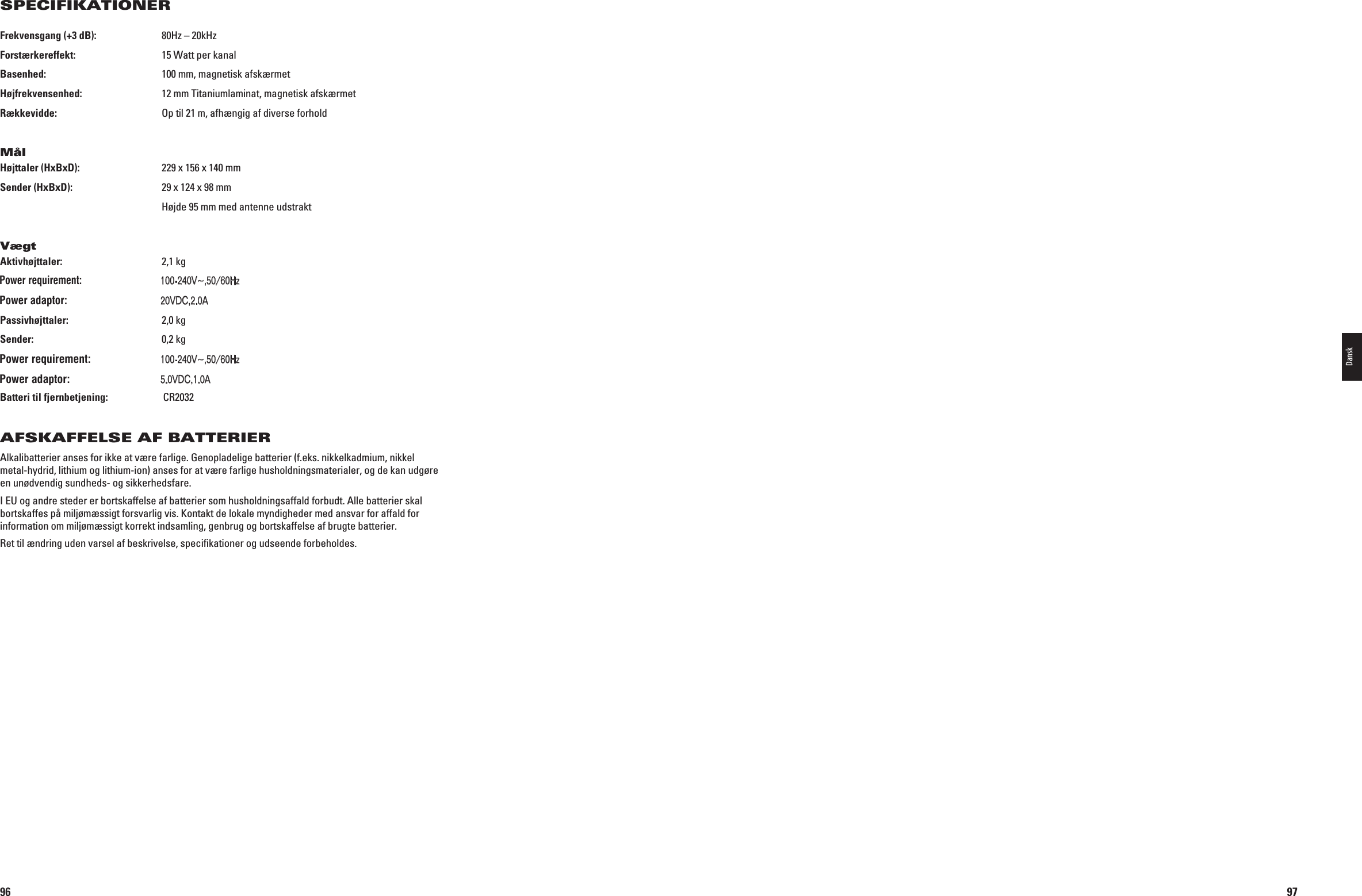96Frekvensgang (+3 dB):   80Hz – 20kHzForstærkereffekt:   15 Watt per kanalBasenhed:    100 mm, magnetisk afskærmetHøjfrekvensenhed:   12 mm Titaniumlaminat, magnetisk afskærmetRækkevidde:    Op til 21 m, afhængig af diverse forholdMålHøjttaler (HxBxD):   229 x 156 x 140 mmSender (HxBxD):   29 x 124 x 98 mm  Højde 95 mm med antenne udstraktVægtAktivhøjttaler:   2,1 kg Indgang: 6(Z! Udgang: 6$#!Passivhøjttaler:   2,0 kgSender:   0,2 kg  Indgang: 6(Z! Udgang: 6$#!Batteri til fjernbetjening:  CR2032AFSKAFFELSE AF BATTERIERAlkalibatterier anses for ikke at være farlige. Genopladelige batterier (f.eks. nikkelkadmium, nikkel metal-hydrid, lithium og lithium-ion) anses for at være farlige husholdningsmaterialer, og de kan udgøre en unødvendig sundheds- og sikkerhedsfare. I EU og andre steder er bortskaffelse af batterier som husholdningsaffald forbudt. Alle batterier skal bortskaffes på miljømæssigt forsvarlig vis. Kontakt de lokale myndigheder med ansvar for affald for information om miljømæssigt korrekt indsamling, genbrug og bortskaffelse af brugte batterier.Ret til ændring uden varsel af beskrivelse, speciﬁkationer og udseende forbeholdes.SPECIFIKATIONER0198CSK - JBL On Air Control 2.4G  Inlay.indb   96 12/02/10   10:52:0297Dansk0198CSK - JBL On Air Control 2.4G  Inlay.indb   97 12/02/10   10:52:02Power requirement:100-240V~,50/60HzPower adaptor:20VDC,2.0APower requirement:100-240V~,50/60HzPower adaptor:5.0VDC,1.0A