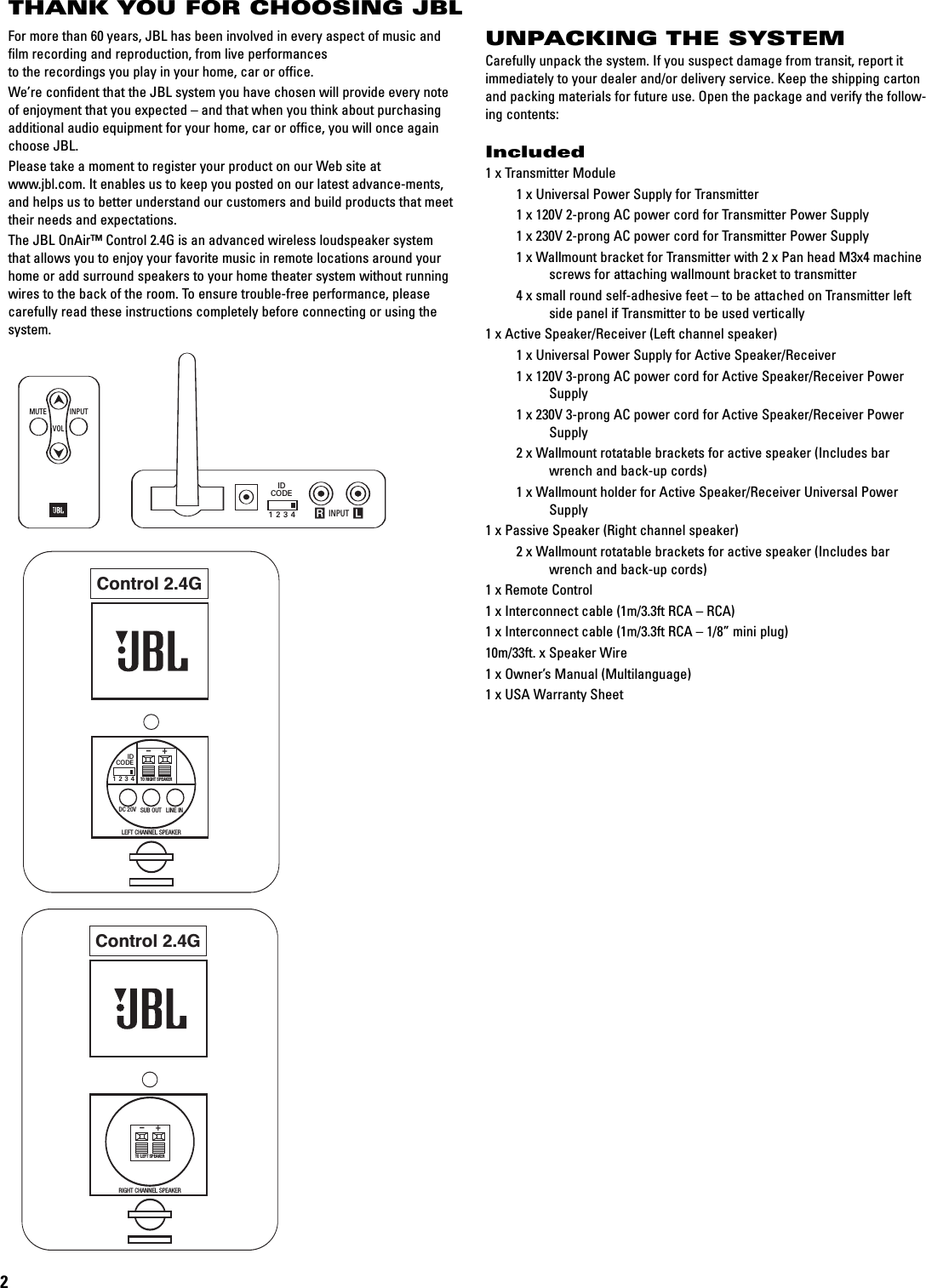 THANK YOU FOR CHOOSING JBL2For more than 60 years, JBL has been involved in every aspect of music andfilm recording and reproduction, from live performances tothe recordings you play in your home, car or office.We’re confident that the JBL system you have chosen will provide every noteof enjoyment that you expected – and that when you think about purchasingadditional audio equipment for your home, car or office, you will once againchoose JBL.Please take a moment to register your product on our Web site atwww.jbl.com. It enables us to keep you posted on our latest advance-ments,and helps us to better understand our customers and build products that meettheir needs and expectations.The JBL OnAir™ Control 2.4G is an advanced wireless loudspeaker systemthat allows you to enjoy your favorite music in remote locations around yourhome or add surround speakers to your home theater system without runningwires to the back of the room. To ensure trouble-free performance, pleasecarefully read these instructions completely before connecting or using thesystem.Control 2.4GRIGHT CHANNEL SPEAKERTO LEFT SPEAKER+–Control 2.4GIDCODE1234DC 20V SUB OUT LINE INLEFT CHANNEL SPEAKERTO RIGHT SPEAKER+–Control 2.4GRIGHT CHANNEL SPEAKERTO LEFT SPEAKER+–INPUTMUTEVOL INPUT RLIDCODE1234UNPACKING THE SYSTEMCarefully unpack the system. If you suspect damage from transit, report itimmediately to your dealer and/or delivery service. Keep the shipping cartonand packing materials for future use. Open the package and verify the follow-ing contents:Included1 x Transmitter Module1xUniversal Power Supply for Transmitter1x120V 2-prong AC power cord for Transmitter Power Supply1x230V 2-prong AC power cord for Transmitter Power Supply1xWallmount bracket for Transmitter with 2 x Pan head M3x4 machine screws for attaching wallmount bracket to transmitter4xsmall round self-adhesive feet – to be attached on Transmitter left side panel if Transmitter to be used vertically1 x Active Speaker/Receiver (Left channel speaker)1xUniversal Power Supply for Active Speaker/Receiver1x120V 3-prong AC power cord for Active Speaker/Receiver Power Supply1x230V 3-prong AC power cord for Active Speaker/Receiver Power Supply2xWallmount rotatable brackets for active speaker (Includes bar wrench and back-up cords)1xWallmount holder for Active Speaker/Receiver Universal Power Supply1 x Passive Speaker (Right channel speaker)2xWallmount rotatable brackets for active speaker (Includes bar wrench and back-up cords)1xRemote Control1xInterconnect cable (1m/3.3ft RCA – RCA)1xInterconnect cable (1m/3.3ft RCA – 1/8” mini plug)10m/33ft. x Speaker Wire1 x Owner’s Manual (Multilanguage)1xUSA Warranty Sheet