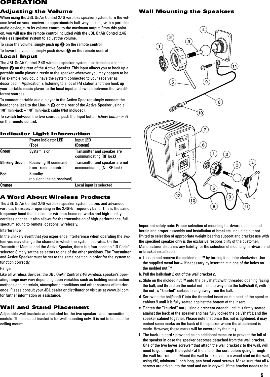 5Wall Mounting the SpeakersImportant safety note: Proper selection of mounting hardware not includedherein and proper assembly and installation of brackets, including but notlimited to selection of appropriate weight bearing support and bracket use withthe specified speaker only is the exclusive responsibility of the customer.Manufacturer disclaims any liability for the selection of mounting hardware andor bracket installation.a. Loosen and remove the molded nut ™by turning it counter clockwise. Usethe supplied metal bar ∞if necessary by inserting it in one of the holes onthe molded nut ™.b. Pull the ball/shaft £out of the wall bracket ¢.c. Slide on the molded nut ™onto the ball/shaft £with threaded opening facingthe ball, and thread on the metal nut ¡all the way onto the ball/shaft £,withthe nut ¡’s ”knurled” surface facing away from the ball.d. Screw on the ball/shaft £into the threaded insert on the back of the speakercabinet §until it is fully seated against the bottom of the insert.e. Tighten the ”knurled” nut ¡using a crescent wrench until it is firmly seatedagainst the back of the speaker and has fully locked the ball/shaft £and thespeaker cabinet together.Pleace note that once this nut is tightened, it mayembed some marks on the back of the speaker where the attachment ismade. However, these marks will be covered by the nut ¡.f.  The back-up cord •provided as an additional measure to prevent the fall ofthe speaker in case the speaker becomes detached from the wall bracket.One of the two lower screws ªthat attach the wall bracket ¢to the wall, willneed to go through the eyelet ⁄at the end of the cord before going throughthe wall bracket hole. Mount the wall bracket ¢onto a wood stud on the wall,using #10, minimum 1 inch long, pan head wood screws. Make sure that all 4screws are driven into the stud and not in drywall. If the bracket needs to be Adjusting the VolumeWhen using the JBL OnAir Control 2.4G wireless speaker system, turn the vol-ume level on your receiver to approximately half-way. If using with a portableaudio device, turn its volume control to the maximum output. From this pointon, you will use the remote control included with the JBL OnAir Control 2.4Gwireless speaker system to adjust the volume.To raise the volume, simply push up 1on the remote controlTo lower the volume, simply push down 2on the remote controlLocal InputThe JBL OnAir Control 2.4G wireless speaker system also includes a localinput 8on the rear of the Active Speaker. This input allows you to hook up aportable audio player directly to the speaker wherever you may happen to be.For example, you could have the system connected to your receiver asdescribed in Application 2, listening to a local FM station and then hook upyour portable music player to the local input and switch between the two dif-ferent sources.To connect portable audio player to the Active Speaker, simply connect theheadphone jack to the Line-In 8on the rear of the Active Speaker using a1/8” mini-jack – 1/8” mini-jack cable (Not included).To switch between the two sources, push the Input button (show button or #)on the remote control.Indicator Light InformationPPoowweerr IInnddiiccaattoorr LLEEDDIInnppuutt LLEEDD((TToopp))((BBoottttoomm))GGrreeeennSystem is on Transmitter and speaker are communicating (RF lock)BBlliinnkkiinngg GGrreeeennReceiving IR command  Transmitter and speaker are notfrom   remote control communicating (No RF lock)RReeddStandby(no signal being received)OOrraannggeeLocal input is selectedA Word About Wireless ProductsThe JBL OnAir Control 2.4G wireless speaker system utilizes and advancedwireless transceiver operating in the 2.4GHz frequency band. This is the samefrequency band that is used for wireless home networks and high-qualitycordless phones. It also allows for the transmission of high-performance, full-spectum sound to remote locations, wirelessly.InterferenceIn the unlikely event that you experience interference when operating the sys-tem you may change the channel in which the system operates. On theTransmitter Module and the Active Speaker, there is a four-position “ID Code”selector. Simply set the selectors to one of the other positions. The Transmitterand Active Speaker must be set to the same position in order for the system tofunction correctly.RangeLike all wireless devices, the JBL OnAir Control 2.4G wireless speaker’s oper-ating range may vary depending upon variables such as building constructionmethods and materials, atmospheric conditions and other sources of interfer-ence. Please consult your JBL dealer or distributor or visit us at www.jbl.comfor further information or assistance.Wall and Stand PlacementAdjustable wall brackets are included for the two speakers and transmittermodule. The included bracket is for wall mounting only. It is not to be used forceiling mount.OPERATION