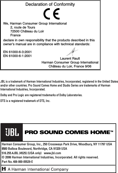JBL is a trademark of Harman International Industries, Incorporated, registered in the United Statesand/or other countries. Pro Sound Comes Home and Studio Series are trademarks of HarmanInternational Industries, Incorporated.Dolby and Pro Logic are registered trademarks of Dolby Laboratories.DTS is a registered trademark of DTS, Inc.®PRO SOUND COMES HOME™Harman Consumer Group, Inc., 250 Crossways Park Drive, Woodbury, NY 11797 USA8500 Balboa Boulevard, Northridge, CA 91329 USA516.255.4JBL (4525) (USA only)   www.jbl.com© 2006 Harman International Industries, Incorporated. All rights reserved. Part No.406-000-05529-EDeclaration of ConformityWe, Harman Consumer Group International2, route de Tours 72500 Château du LoirFrancedeclare in own responsibility that the products described in thisowner’s manual are in compliance with technical standards: EN 61000-6-3:2001EN 61000-6-1:2001 Laurent RaultHarman Consumer Group InternationalChâteau du Loir, France 9/06