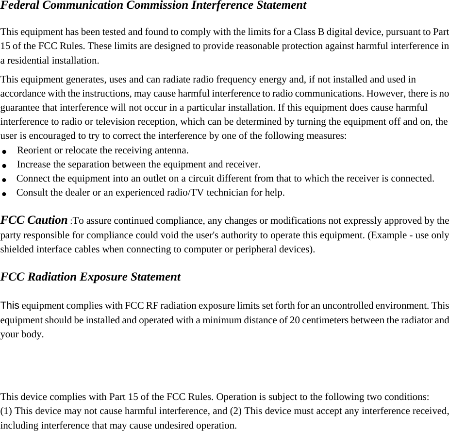 Federal Communication Commission Interference Statement  This equipment has been tested and found to comply with the limits for a Class B digital device, pursuant to Part 15 of the FCC Rules. These limits are designed to provide reasonable protection against harmful interference in a residential installation. This equipment generates, uses and can radiate radio frequency energy and, if not installed and used in accordance with the instructions, may cause harmful interference to radio communications. However, there is no guarantee that interference will not occur in a particular installation. If this equipment does cause harmful interference to radio or television reception, which can be determined by turning the equipment off and on, the user is encouraged to try to correct the interference by one of the following measures: . Reorient or relocate the receiving antenna. . Increase the separation between the equipment and receiver. . Connect the equipment into an outlet on a circuit different from that to which the receiver is connected. . Consult the dealer or an experienced radio/TV technician for help.  FCC Caution :To assure continued compliance, any changes or modifications not expressly approved by the party responsible for compliance could void the user&apos;s authority to operate this equipment. (Example - use only shielded interface cables when connecting to computer or peripheral devices).  FCC Radiation Exposure Statement  This equipment complies with FCC RF radiation exposure limits set forth for an uncontrolled environment. This equipment should be installed and operated with a minimum distance of 20 centimeters between the radiator and your body.    This device complies with Part 15 of the FCC Rules. Operation is subject to the following two conditions: (1) This device may not cause harmful interference, and (2) This device must accept any interference received, including interference that may cause undesired operation.   