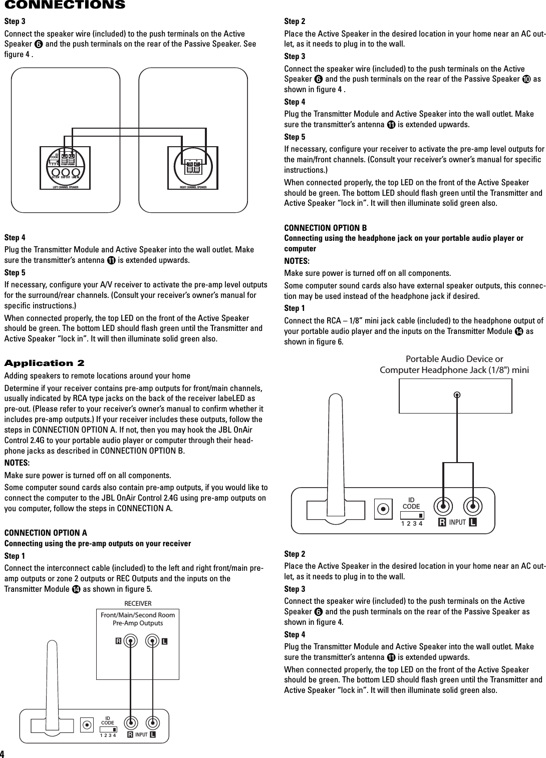 4CONNECTIONSStep 3Connect the speaker wire (included) to the push terminals on the ActiveSpeaker 5and the push terminals on the rear of the Passive Speaker. Seefigure 4 .Step 4Plug the Transmitter Module and Active Speaker into the wall outlet. Makesure the transmitter’s antenna Ais extended upwards.Step 5If necessary, configure your A/V receiver to activate the pre-amp level outputsfor the surround/rear channels. (Consult your receiver’sowner’smanual forspecific instructions.)When connected properly, the top LED on the front of the Active Speakershould be green. The bottom LED should flash green until the Transmitter andActive Speaker “lock in”. It will then illuminate solid green also.Application 2Adding speakers to remote locations around your homeDetermine if your receiver contains pre-amp outputs for front/main channels,usually indicated by RCA type jacks on the back of the receiver labeLED aspre-out. (Please refer to your receiver’s owner’s manual to confirm whether itincludes pre-amp outputs.) If your receiver includes these outputs, follow thesteps in CONNECTION OPTION A. If not, then you may hook the JBL OnAirControl 2.4G to your portable audio player or computer through their head-phone jacks as described in CONNECTION OPTION B.NOTES: Make sure power is turned off on all components.Some computer sound cards also contain pre-amp outputs, if you would like toconnect the computer to the JBL OnAir Control 2.4G using pre-amp outputs onyou computer, follow the steps in CONNECTION A.CONNECTION OPTION AConnecting using the pre-amp outputs on your receiverStep 1Connect the interconnect cable (included) to the left and right front/main pre-amp outputs or zone 2 outputs or REC Outputs and the inputs on theTransmitter Module Das shown in figure 5.INPUTRLRLIDCODE1234RECEIVERFront/Main/Second RoomPre-Amp OutputsIDCODE1234DC 20V SUB OUT LINE INLEFT CHANNEL SPEAKERTO RIGHT SPEAKER+–RIGHTCHANNEL SPEAKERTO LEFT SPEAKER+–Step 2Place the Active Speaker in the desired location in your home near an AC out-let, as it needs to plug in to the wall.Step 3Connect the speaker wire (included) to the push terminals on the ActiveSpeaker 5and the push terminals on the rear of the Passive Speaker 9asshown in figure 4 .Step 4Plug the Transmitter Module and Active Speaker into the wall outlet. Makesure the transmitter’s antenna Ais extended upwards.Step 5If necessary, configure your receiver to activate the pre-amp level outputs forthe main/front channels. (Consult your receiver’s owner’s manual for specificinstructions.)When connected properly, the top LED on the front of the Active Speakershould be green. The bottom LED should flash green until the Transmitter andActive Speaker “lock in”. It will then illuminate solid green also.CONNECTION OPTION BConnecting using the headphone jack on your portable audio player or computerNOTES:Make sure power is turned off on all components.Some computer sound cards also have external speaker outputs, this connec-tion may be used instead of the headphone jack if desired.Step 1Connect the RCA – 1/8” mini jack cable (included) to the headphone output ofyour portable audio player and the inputs on the Transmitter Module Dasshown in figure 6.Step 2Place the Active Speaker in the desired location in your home near an AC out-let, as it needs to plug in to the wall.Step 3Connect the speaker wire (included) to the push terminals on the ActiveSpeaker 5and the push terminals on the rear of the Passive Speaker asshown in figure 4.Step 4Plug the Transmitter Module and Active Speaker into the wall outlet. Makesure the transmitter’s antenna Ais extended upwards.When connected properly,the top LED on the front of the Active Speakershould be green. The bottom LED should flash green until the Transmitter andActive Speaker “lock in”. It will then illuminate solid green also.INPUT RLIDCODE1234Portable Audio Device orComputer Headphone Jack (1/8&quot;) mini