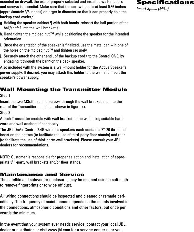 mounted on drywall, the use of properly selected and installed wall-anchorsand screws is essential. Make sure that the screw head is at least 0.36 inches(approximately 3/8 inches) or larger in diameter so that it can properly hold thebackup cord eyelet ⁄.g. Holding the speaker cabinet ¶with both hands, reinsert the ball portion of theball/shaft £into the wall bracket ¢.h. Hand tighten the molded nut ™while positioning the speaker for the intendedorientation.i.  Once the orientation of the speaker is finalized, use the metal bar ∞in one ofthe holes on the molded nut ™and tighten securely.j.  Securely attach the other end ‚of the backup cord •to the Control ONE, byengaging it through the bar ¤on the back speaker.Also included with the system is a wall-mount holder for the Active Speaker’spower supply. If desired, you may attach this holder to the wall and insert thespeaker’s power supply.Wall Mounting the Transmitter ModuleStep 1Insert the two M3x6 machine screws through the wall bracket and into therear of the Transmitter module as shown in figure xx.Step 2Attach Transmitter module with wall bracket to the wall using suitable hard-ware and wall anchors if necessary.The JBL OnAir Control 2.4G wireless speakers each contain a ?”-20 threadedinsert on the bottom (to facilitate the use of third-party floor stands) and rear(to facilitate the use of third-party wall brackets). Please consult your JBLdealers for recommendations.NOTE: Customer is responsible for proper selection and installation of appro-priate 3rd-party wall brackets and/or floor stands.Maintenance and ServiceThe satellite and subwoofer enclosures may be cleaned using a soft clothto remove fingerprints or to wipe off dust.All wiring connections should be inspected and cleaned or remade peri-odically. The frequency of maintenance depends on the metals involved inthe connections, atmospheric conditions and other factors, but once peryear is the minimum.In the event that your system ever needs service, contact your local JBLdealer or distributor, or visit www.jbl.comfor a service center near you.SpecificationsInsert Specs (Mike)