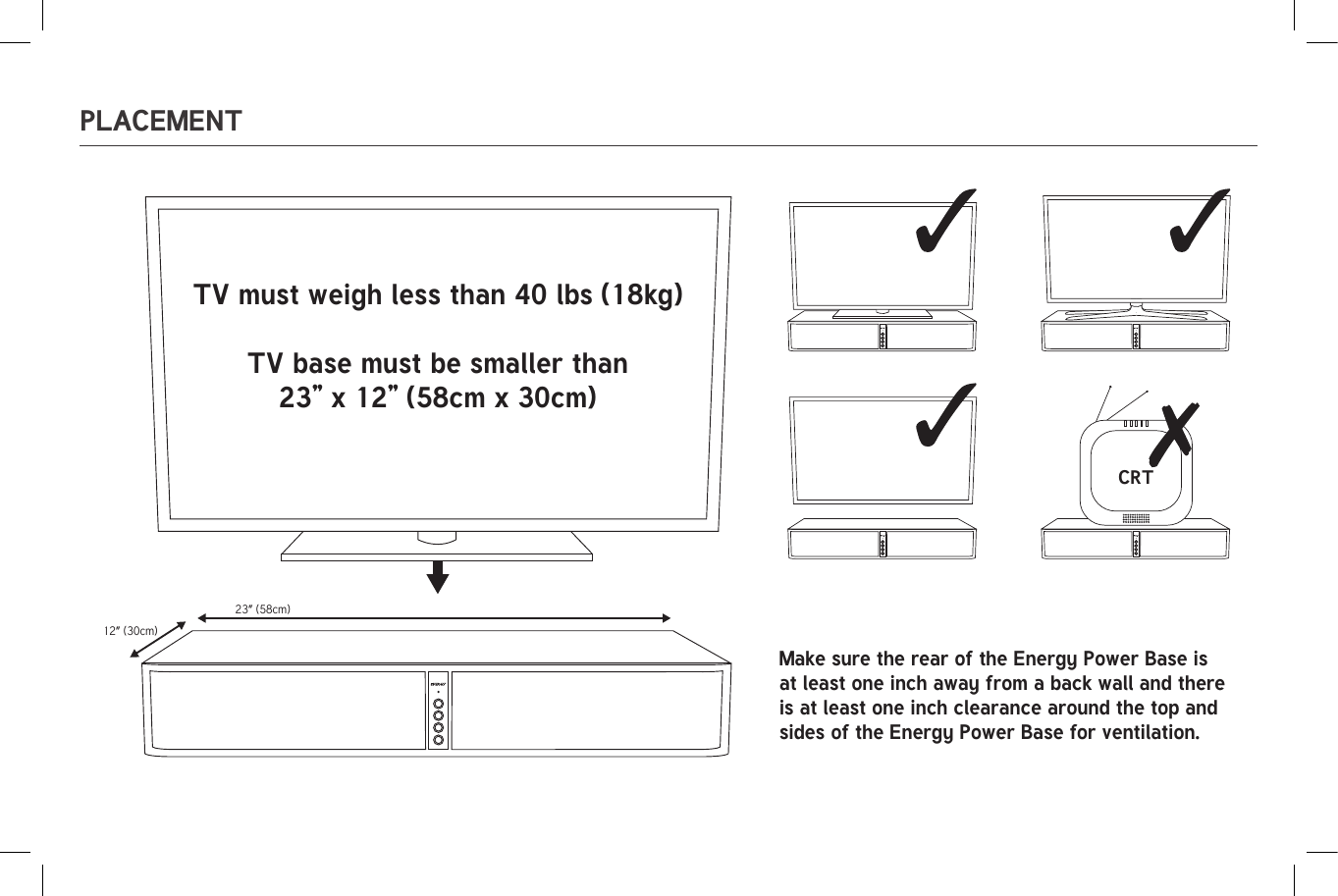 23” (58cm)12” (30cm)CRT23” (58cm)12” (30cm)CRTPLACEMENTTV must weigh less than 40 lbs (18kg)TV base must be smaller than23” x 12” (58cm x 30cm)Make sure the rear of the Energy Power Base is at least one inch away from a back wall and there is at least one inch clearance around the top and sides of the Energy Power Base for ventilation.