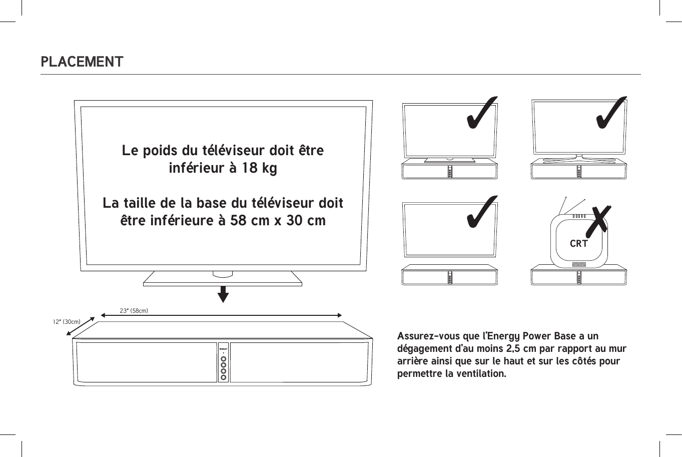 23” (58cm)12” (30cm)CRT23” (58cm)12” (30cm)CRTPLACEMENTLe poids du téléviseur doit être inférieur à 18 kgLa taille de la base du téléviseur doit être inférieure à 58 cm x 30 cmAssurez-vous que l’Energy Power Base a un dégagement d’au moins 2,5 cm par rapport au mur arrière ainsi que sur le haut et sur les côtés pour permettre la ventilation.