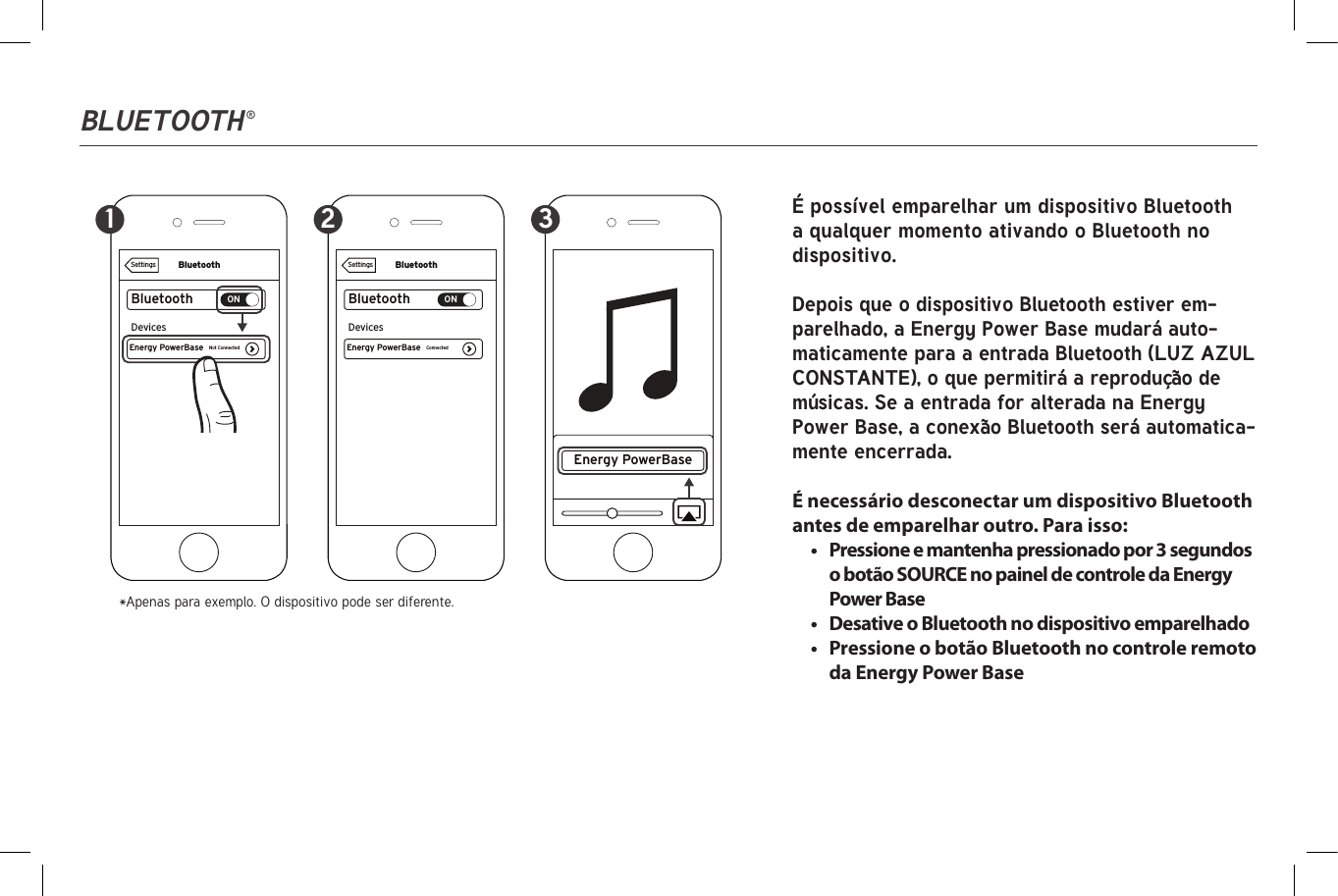 Bluetooth ®BluetoothBluetoothONEnergy PowerBaseDevicesConnectedSettingsBluetoothBluetoothONEnergy PowerBase Energy PowerBaseDevicesNot ConnectedSettings1 2 3 É possível emparelhar um dispositivo Bluetooth a qualquer momento ativando o Bluetooth no dispositivo.Depois que o dispositivo Bluetooth estiver em-parelhado, a Energy Power Base mudará auto-maticamente para a entrada Bluetooth (LUZ AZUL CONSTANTE), o que permitirá a reprodução de músicas. Se a entrada for alterada na Energy Power Base, a conexão Bluetooth será automatica-mente encerrada.É necessário desconectar um dispositivo Bluetooth antes de emparelhar outro. Para isso:•  Pressione e mantenha pressionado por 3 segundos o botão SOURCE no painel de controle da Energy Power Base•  Desative o Bluetooth no dispositivo emparelhado•  Pressione o botão Bluetooth no controle remoto da Energy Power Base*Apenas para exemplo. O dispositivo pode ser diferente.