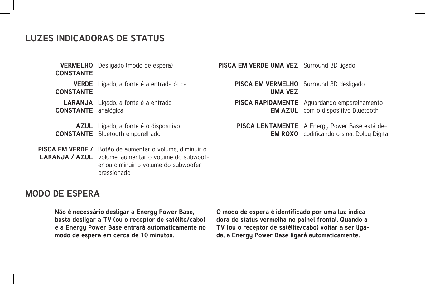 LUZES INDICADORAS DE STATUSMODO DE ESPERAVERMELHO CONSTANTE                                                                                                                         Desligado (modo de espera) PISCA EM VERDE UMA VEZ Surround 3D ligadoVERDE CONSTANTELigado, a fonte é a entrada ótica PISCA EM VERMELHO UMA VEZSurround 3D desligadoLARANJA CONSTANTELigado, a fonte é a entrada analógicaPISCA RAPIDAMENTE EM AZULAguardando emparelhamento com o dispositivo BluetoothAZUL CONSTANTELigado, a fonte é o dispositivo Bluetooth emparelhadoPISCA LENTAMENTE EM ROXOA Energy Power Base está de-codificando o sinal Dolby DigitalPISCA EM VERDE / LARANJA / AZULBotão de aumentar o volume, diminuir o volume, aumentar o volume do subwoof-er ou diminuir o volume do subwoofer pressionadoNão é necessário desligar a Energy Power Base, basta desligar a TV (ou o receptor de satélite/cabo) e a Energy Power Base entrará automaticamente no modo de espera em cerca de 10 minutos.O modo de espera é identificado por uma luz indica-dora de status vermelha no painel frontal. Quando a TV (ou o receptor de satélite/cabo) voltar a ser liga-da, a Energy Power Base ligará automaticamente.