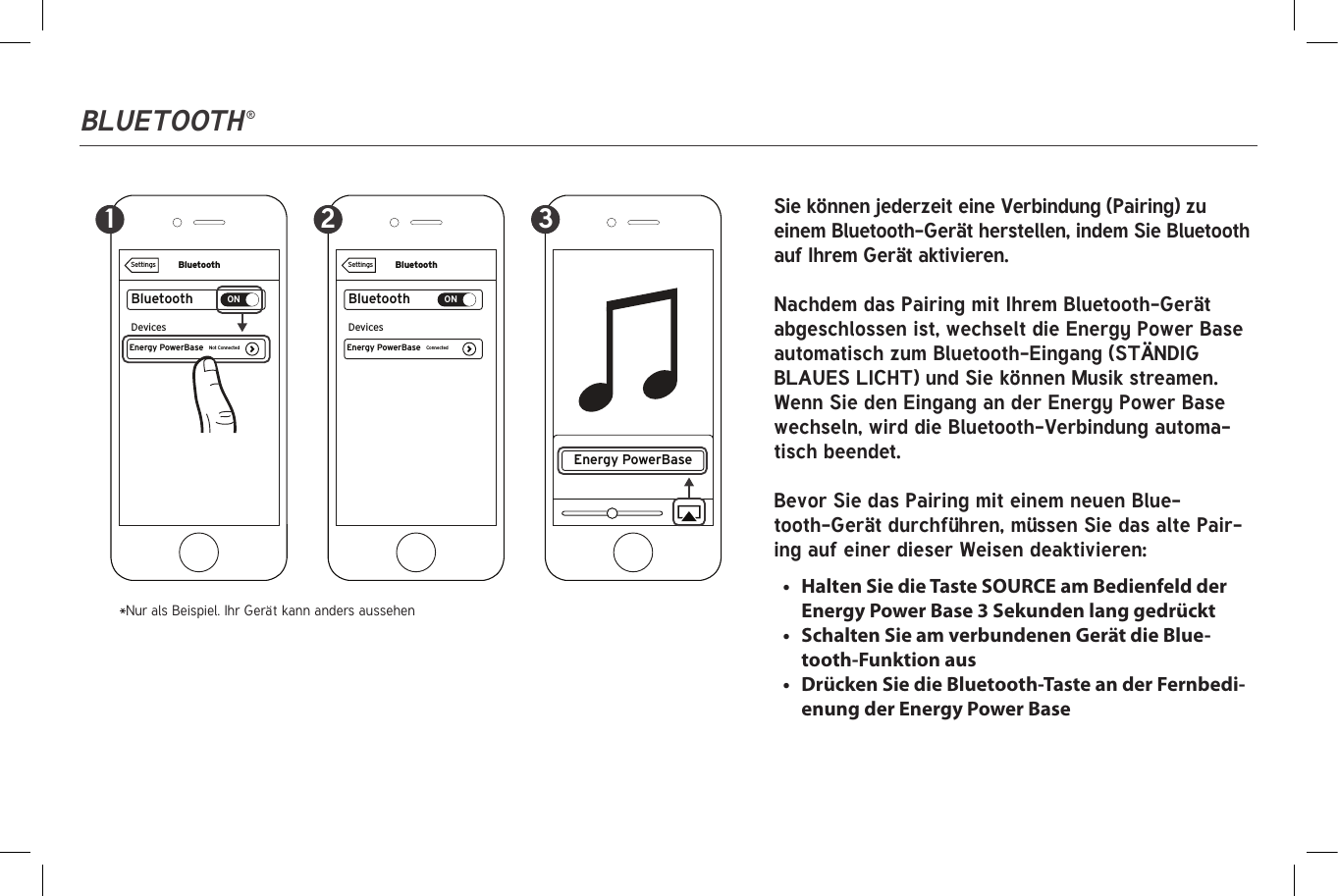 Bluetooth ®BluetoothBluetoothONEnergy PowerBaseDevicesConnectedSettingsBluetoothBluetoothONEnergy PowerBase Energy PowerBaseDevicesNot ConnectedSettings1 2 3 Sie können jederzeit eine Verbindung (Pairing) zu einem Bluetooth-Gerät herstellen, indem Sie Bluetooth auf Ihrem Gerät aktivieren.Nachdem das Pairing mit Ihrem Bluetooth-Gerät abgeschlossen ist, wechselt die Energy Power Base automatisch zum Bluetooth-Eingang (STÄNDIG BLAUES LICHT) und Sie können Musik streamen. Wenn Sie den Eingang an der Energy Power Base wechseln, wird die Bluetooth-Verbindung automa-tisch beendet.Bevor Sie das Pairing mit einem neuen Blue-tooth-Gerät durchführen, müssen Sie das alte Pair-ing auf einer dieser Weisen deaktivieren:*Nur als Beispiel. Ihr Gerät kann anders aussehen•  Halten Sie die Taste SOURCE am Bedienfeld der Energy Power Base 3 Sekunden lang gedrückt•  Schalten Sie am verbundenen Gerät die Blue-tooth-Funktion aus•  Drücken Sie die Bluetooth-Taste an der Fernbedi-enung der Energy Power Base