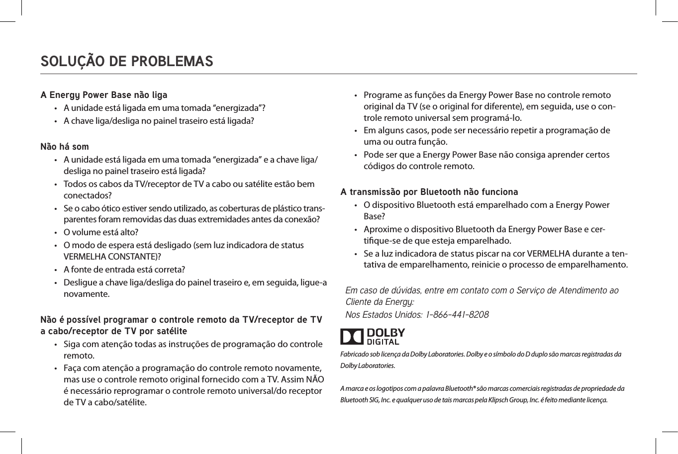 •A Energy Power Base não liga•  A unidade está ligada em uma tomada “energizada”?•  A chave liga/desliga no painel traseiro está ligada?Não há som•  A unidade está ligada em uma tomada “energizada” e a chave liga/desliga no painel traseiro está ligada?•  Todos os cabos da TV/receptor de TV a cabo ou satélite estão bem conectados?•  Se o cabo ótico estiver sendo utilizado, as coberturas de plástico trans-parentes foram removidas das duas extremidades antes da conexão?•  O volume está alto?•  O modo de espera está desligado (sem luz indicadora de status VERMELHA CONSTANTE)?•  A fonte de entrada está correta?•  Desligue a chave liga/desliga do painel traseiro e, em seguida, ligue-a novamente.Não é possível programar o controle remoto da TV/receptor de TV a cabo/receptor de TV por satélite•  Siga com atenção todas as instruções de programação do controle remoto.•  Faça com atenção a programação do controle remoto novamente, mas use o controle remoto original fornecido com a TV. Assim NÃO é necessário reprogramar o controle remoto universal/do receptor de TV a cabo/satélite.•  Programe as funções da Energy Power Base no controle remoto original da TV (se o original for diferente), em seguida, use o con-trole remoto universal sem programá-lo.•  Em alguns casos, pode ser necessário repetir a programação de uma ou outra função.•  Pode ser que a Energy Power Base não consiga aprender certos códigos do controle remoto.A transmissão por Bluetooth não funciona•  O dispositivo Bluetooth está emparelhado com a Energy Power Base?•  Aproxime o dispositivo Bluetooth da Energy Power Base e cer-tique-se de que esteja emparelhado.•  Se a luz indicadora de status piscar na cor VERMELHA durante a ten-tativa de emparelhamento, reinicie o processo de emparelhamento.Em caso de dúvidas, entre em contato com o Serviço de Atendimento ao Cliente da Energy:Nos Estados Unidos: 1-866-441-8208Fabricado sob licença da Dolby Laboratories. Dolby e o símbolo do D duplo são marcas registradas da Dolby Laboratories.A marca e os logotipos com a palavra Bluetooth® são marcas comerciais registradas de propriedade da Bluetooth SIG, Inc. e qualquer uso de tais marcas pela Klipsch Group, Inc. é feito mediante licença.SOLUÇÃO DE PROBLEMAS