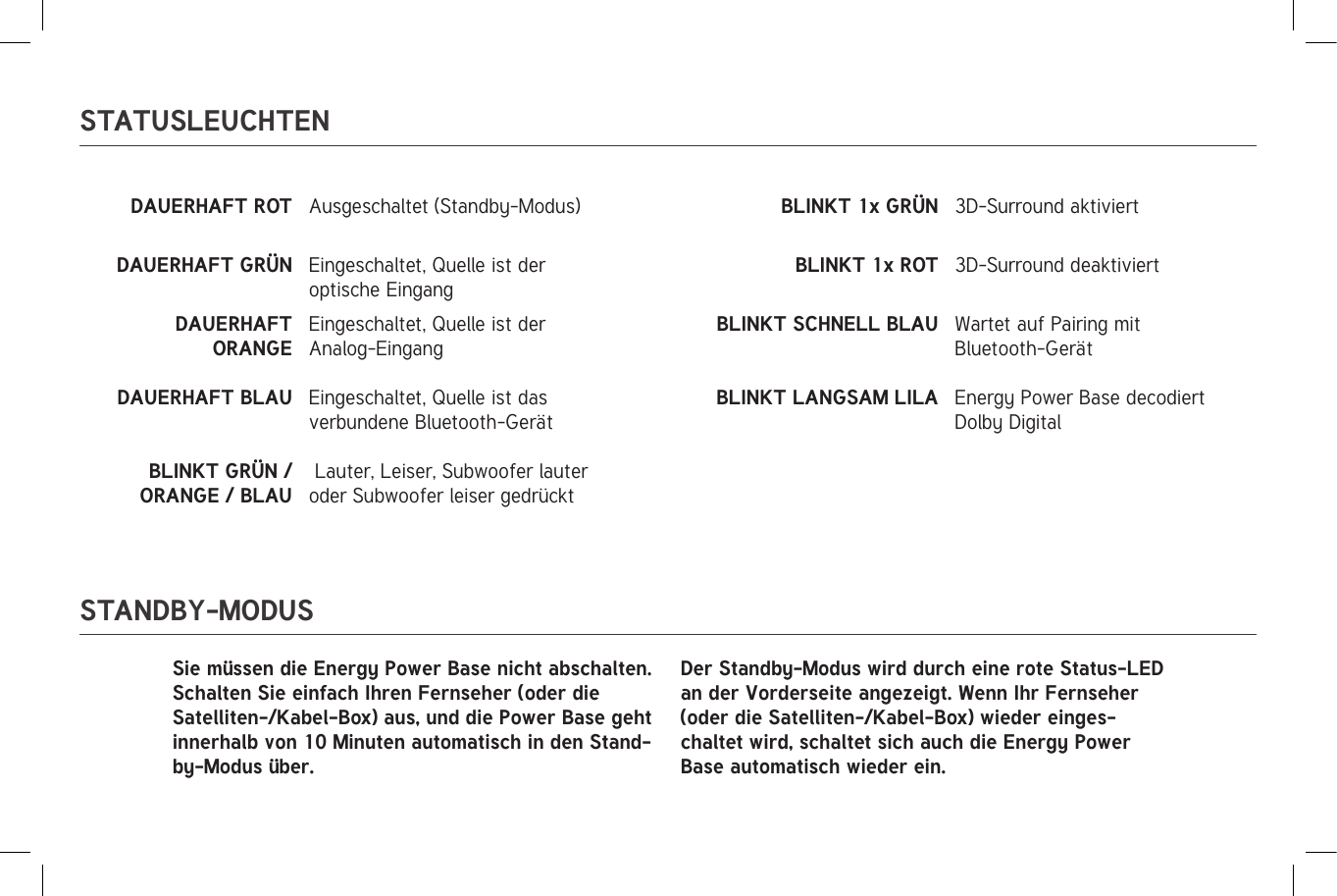 STATUSLEUCHTENSTANDBY-MODUSDAUERHAFT ROT Ausgeschaltet (Standby-Modus) BLINKT 1x GRÜN 3D-Surround aktiviertDAUERHAFT GRÜN Eingeschaltet, Quelle ist der optische EingangBLINKT 1x ROT 3D-Surround deaktiviertDAUERHAFT ORANGE Eingeschaltet, Quelle ist der Analog-EingangBLINKT SCHNELL BLAU Wartet auf Pairing mit Bluetooth-GerätDAUERHAFT BLAU Eingeschaltet, Quelle ist das verbundene Bluetooth-GerätBLINKT LANGSAM LILA Energy Power Base decodiert Dolby DigitalBLINKT GRÜN / ORANGE / BLAU Lauter, Leiser, Subwoofer lauter oder Subwoofer leiser gedrücktSie müssen die Energy Power Base nicht abschalten. Schalten Sie einfach Ihren Fernseher (oder die Satelliten-/Kabel-Box) aus, und die Power Base geht innerhalb von 10 Minuten automatisch in den Stand-by-Modus über.Der Standby-Modus wird durch eine rote Status-LED an der Vorderseite angezeigt. Wenn Ihr Fernseher (oder die Satelliten-/Kabel-Box) wieder einges-chaltet wird, schaltet sich auch die Energy Power Base automatisch wieder ein.