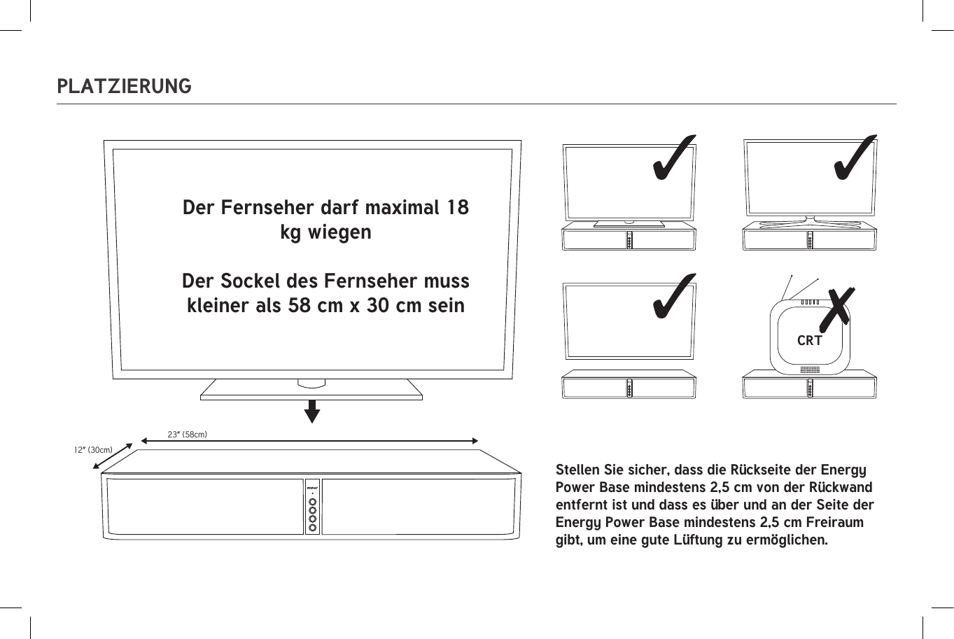 23” (58cm)12” (30cm)CRT23” (58cm)12” (30cm)CRTPLATZIERUNGDer Fernseher darf maximal 18 kg wiegenDer Sockel des Fernseher muss kleiner als 58 cm x 30 cm seinStellen Sie sicher, dass die Rückseite der Energy Power Base mindestens 2,5 cm von der Rückwand entfernt ist und dass es über und an der Seite der Energy Power Base mindestens 2,5 cm Freiraum gibt, um eine gute Lüftung zu ermöglichen.