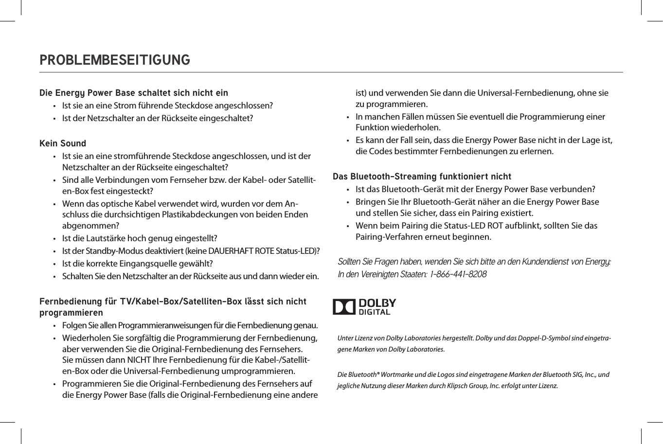 Die Energy Power Base schaltet sich nicht ein•  Ist sie an eine Strom führende Steckdose angeschlossen?•  Ist der Netzschalter an der Rückseite eingeschaltet?Kein Sound•  Ist sie an eine stromführende Steckdose angeschlossen, und ist der Netzschalter an der Rückseite eingeschaltet?•  Sind alle Verbindungen vom Fernseher bzw. der Kabel- oder Satellit-en-Box fest eingesteckt?•  Wenn das optische Kabel verwendet wird, wurden vor dem An-schluss die durchsichtigen Plastikabdeckungen von beiden Enden abgenommen?•  Ist die Lautstärke hoch genug eingestellt?•  Ist der Standby-Modus deaktiviert (keine DAUERHAFT ROTE Status-LED)?•  Ist die korrekte Eingangsquelle gewählt?•  Schalten Sie den Netzschalter an der Rückseite aus und dann wieder ein.Fernbedienung für TV/Kabel-Box/Satelliten-Box lässt sich nicht programmieren  •  Folgen Sie allen Programmieranweisungen für die Fernbedienung genau.•  Wiederholen Sie sorgfältig die Programmierung der Fernbedienung, aber verwenden Sie die Original-Fernbedienung des Fernsehers. Sie müssen dann NICHT Ihre Fernbedienung für die Kabel-/Satellit-en-Box oder die Universal-Fernbedienung umprogrammieren. •  Programmieren Sie die Original-Fernbedienung des Fernsehers auf die Energy Power Base (falls die Original-Fernbedienung eine andere ist) und verwenden Sie dann die Universal-Fernbedienung, ohne sie zu programmieren.•  In manchen Fällen müssen Sie eventuell die Programmierung einer Funktion wiederholen.•  Es kann der Fall sein, dass die Energy Power Base nicht in der Lage ist, die Codes bestimmter Fernbedienungen zu erlernen.Das Bluetooth-Streaming funktioniert nicht•  Ist das Bluetooth-Gerät mit der Energy Power Base verbunden?•  Bringen Sie Ihr Bluetooth-Gerät näher an die Energy Power Base und stellen Sie sicher, dass ein Pairing existiert.•  Wenn beim Pairing die Status-LED ROT aufblinkt, sollten Sie das Pairing-Verfahren erneut beginnen.Sollten Sie Fragen haben, wenden Sie sich bitte an den Kundendienst von Energy:In den Vereinigten Staaten: 1-866-441-8208Unter Lizenz von Dolby Laboratories hergestellt. Dolby und das Doppel-D-Symbol sind eingetra-gene Marken von Dolby Laboratories.Die Bluetooth® Wortmarke und die Logos sind eingetragene Marken der Bluetooth SIG, Inc., und jegliche Nutzung dieser Marken durch Klipsch Group, Inc. erfolgt unter Lizenz.PROBLEMBESEITIGUNG