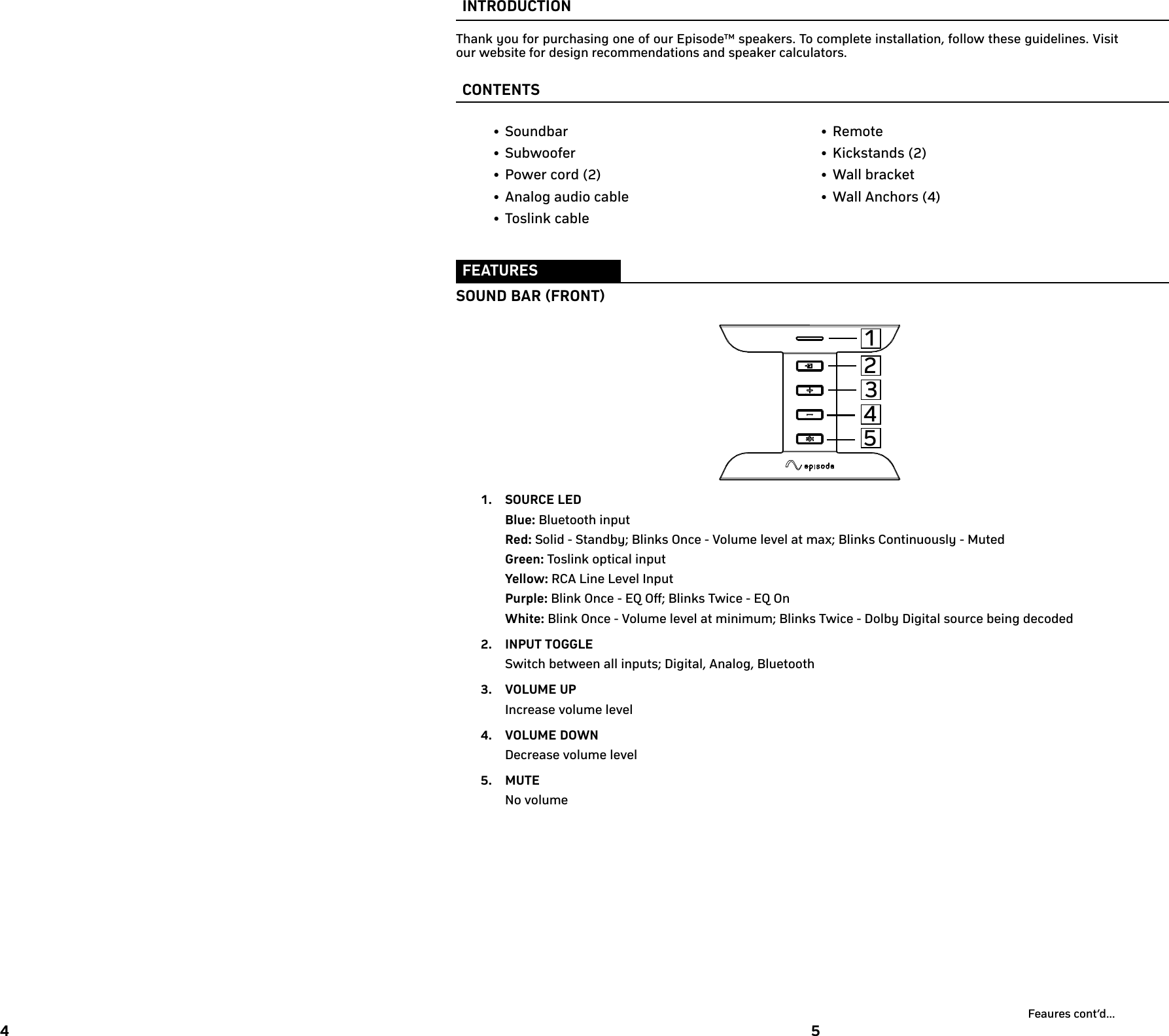 4 5INTRODUCTIONThank you for purchasing one of our Episode™ speakers. To complete installation, follow these guidelines. Visit our website for design recommendations and speaker calculators. CONTENTS• Soundbar• Subwoofer• Power cord (2)• Analog audio cable• Toslink cable• Remote• Kickstands (2)• Wall bracket• Wall Anchors (4)FEATURESSOUND BAR (FRONT)1.  SOURCE LEDBlue: Bluetooth inputRed: Solid - Standby; Blinks Once - Volume level at max; Blinks Continuously - MutedGreen: Toslink optical inputYellow: RCA Line Level InputPurple: Blink Once - EQ Off; Blinks Twice - EQ OnWhite: Blink Once - Volume level at minimum; Blinks Twice - Dolby Digital source being decoded2.  INPUT TOGGLESwitch between all inputs; Digital, Analog, Bluetooth3.  VOLUME UPIncrease volume level4.  VOLUME DOWNDecrease volume level5.  MUTENo volumeFeaures cont’d...32541