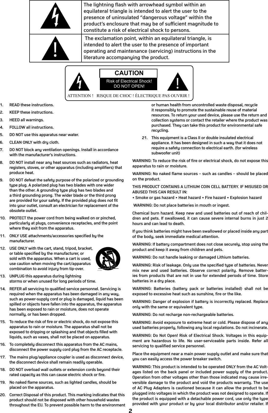 21.  READ these instructions.2.  KEEP these instructions.3.  HEED all warnings.4.  FOLLOW all instructions.5.  DO NOT use this apparatus near water.6.  CLEAN ONLY with dry cloth.7.  DO NOT block any ventilation openings. Install in accordance with the manufacturer’s instructions.8.  DO NOT install near any heat sources such as radiators, heat registers, stoves, or other apparatus (including amplifiers) that produce heat.9.  DO NOT defeat the safety purpose of the polarized or grounding type plug. A polarized plug has two blades with one wider than the other. A grounding type plug has two blades and a third grounding prong. The wider blade or the third prong are provided for your safety. If the provided plug does not fit into your outlet, consult an electrician for replacement of the obsolete outlet.10.  PROTECT the power cord from being walked on or pinched, particularly at plugs, convenience receptacles, and the point where they exit from the apparatus.11.  ONLY USE attachments/accessories specified by the manufacturer.12.  USE ONLY with the cart, stand, tripod, bracket, or table specified by the manufacturer, or sold with the apparatus. When a cart is used, use caution when moving the cart/apparatus combination to avoid injury from tip-over.13.  UNPLUG this apparatus during lightning storms or when unused for long periods of time.14.  REFER all servicing to qualified service personnel. Servicing is required when the apparatus has been damaged in any way, such as power-supply cord or plug is damaged, liquid has been spilled or objects have fallen into the apparatus, the apparatus has been exposed to rain or moisture, does not operate normally, or has been dropped.15.  To reduce the risk of fire or electric shock, do not expose this apparatus to rain or moisture. The apparatus shall not be exposed to dripping or splashing and that objects filled with liquids, such as vases, shall not be placed on apparatus.16.  To completely disconnect this apparatus from the AC mains, disconnect the power supply cord plug from the AC receptacle.17.  The mains plug/appliance coupler is used as disconnect device, the disconnect device shall remain readily operable.18.  DO NOT overload wall outlets or extension cords beyond their rated capacity as this can cause electric shock or fire.19.  No naked flame sources, such as lighted candles, should be placed on the apparatus.20.  Correct Disposal of this product. This marking indicates that this product should not be disposed with other household wastes throughout the EU. To prevent possible harm to the environment or human health from uncontrolled waste disposal, recycle it responsibly to promote the sustainable reuse of material resources. To return your used device, please use the return and collection systems or contact the retailer where the product was purchased. They can take this product for environmental safe recycling.21.  This equipment is a Class II or double insulated electrical appliance. It has been designed in such a way that it does not require a safety connection to electrical earth. (for wireless subwoofer unit)WARNING: To reduce the risk of fire or electrical shock, do not expose this apparatus to rain or moisture.WARNING: No naked flame sources – such as candles – should be placed on the product.THIS PRODUCT CONTAINS A LITHIUM COIN CELL BATTERY. IF MISUSED OR ABUSED THIS CAN RESULT IN:• Smoke or gas hazard • Heat hazard • Fire hazard • Explosion hazard WARNING: Do not place batteries in mouth or ingest.Chemical burn hazard. Keep new and used batteries out of reach of chil-dren and pets. If swallowed, it can cause severe internal burns in just 2 hours and can lead to death.If you think batteries might have been swallowed or placed inside any part of the body, seek immediate medical attention.WARNING: If battery compartment does not close securely, stop using the product and keep it away from children and pets.WARNING: Do not handle leaking or damaged Lithium batteries.WARNING: Risk of leakage. Only use the specified type of batteries. Never mix new and used batteries. Observe correct polarity. Remove batter-ies from products that are not in use for extended periods of time. Store batteries in a dry place. WARNING: Batteries (battery pack or batteries installed) shall not be exposed to excessive heat such as sunshine, fire or the like.WARNING: Danger of explosion if battery is incorrectly replaced. Replace only with the same or equivalent type.WARNING: Do not recharge non-rechargeable batteries.WARNING: Avoid exposure to extreme heat or cold. Please dispose of any used batteries properly, following any local regulations. Do not incinerate.WARNING: Do Not Open! Risk of Electrical Shock. Voltages in this equip-ment are hazardous to life. No user-serviceable parts inside. Refer all servicing to qualified service personnel.Place the equipment near a main power supply outlet and make sure that you can easily access the power breaker switch.WARNING: This product is intended to be operated ONLY from the AC Volt-ages listed on the back panel or included power supply of the product. Operation from other voltages other than those indicated may cause irre-versible damage to the product and void the products warranty. The use of AC Plug Adapters is cautioned because it can allow the product to be plugged into voltages in which the product was not designed to operate. If the product is equipped with a detachable power cord, use only the type provided with your product or by your local distributor and/or retailer. If     Important Safety Instructions       CAUTION                                               RISK OF ELECTRIC SHOCK!                                                        DO NOT OPEN!        ATTENTION !   RISQUE DE CHOC ! ÉLECTRIQUE  PAS OUVRIR !       1) Read these instructions.  2)  Keep these instructions.  3) Heed all warnings.  4)  Follow all instructions.  5)  Do not use this apparatus near water.  6)  Clean only with dry cloth.  7)  Do not block any ventilation openings. Install in accordance with the manufacturer&apos;s instructions.  8)  Do not install near any heat sources such as radiators, heat registers, stoves, or other apparatus (including amplifiers) that produce heat.  9)  Do not defeat the safety purpose of the polarized or grounding-type plug. A polarized plug has two blades with one wider than the other. A grounding type plug has two blades and a third grounding prong. The wide bladed or the third prong are provided for your safety. If the provided plug does not fit into your outlet, consult an electrician for replacement of the obsolete outlet.  10)  Protect the power cord from being walked on or pinched particularly at plugs, convenience receptacles, and the point where they exit from the apparatus.  11)  Only use attachments/accessories specified by the manufacturer. 12)  Use only with the cart, stand, tripod, bracket, or table specified by the manufacturer, or sold with the apparatus. When a cart is used, use caution when moving the cart/apparatus combination to avoid injury from tip-over.  13)  Unplug this apparatus during lightning storms or when unused for long periods of time.  14)  Refer all servicing to qualified service personnel. Servicing is required when the apparatus has been damaged in any way, such as power-supply cord or plug is damaged, liquid has been spilled or objects have fallen into the apparatus, the apparatus has been exposed to rain or moisture, does not operate normally, or has been dropped.  15)  The equipment shall be used at maximum 35 degree C ambient temperature.  16)  Do not open the equipment to reduce the risk of electrical shock. For safety reasons it is only allowed to the opened by qualified service personnel.  17)  WARNING: To reduce the risk of fire or electric shock, do not expose this apparatus to rain or moisture. And the apparatus shall not be exposed to dripping or splashing and that no objects filled with liquids, such as vases, shall be placed on the apparatus.  18) The APPLIANCE INLET plug is used as the disconnect device and shall remain readily operable.  19)  The product shall be used on open bench.   The lightning flash with arrowhead symbol, within an equilateral triangle, is intended to alert the user to the presence of uninsulated dangerous voltage within the product&apos;s enclosure that may be of sufficient magnitude to constitute a risk of electric shock to persons.   The exclamation point within an equilateral triangle is intended to alert the user to the presence of important operating and maintenance (servicing) instructions in the literature accompanying the appliance. ATTENTION !   RISQUE DE CHOC ! ÉLECTRIQUE PAS OUVRIR !CAUTIONRisk of Electrical Shock!DO NOT OPEN! ! The lightning flash with arrowhead symbol within an equilateral triangle is intended to alert the user to the presence of uninsulated “dangerous voltage” within the product’s enclosure that may be of sufficient magnitude to constitute a risk of electrical shock to persons. The exclamation point, within an equilateral triangle, is intended to alert the user to the presence of important operating and maintenance (servicing) instructions in the literature accompanying the product.!