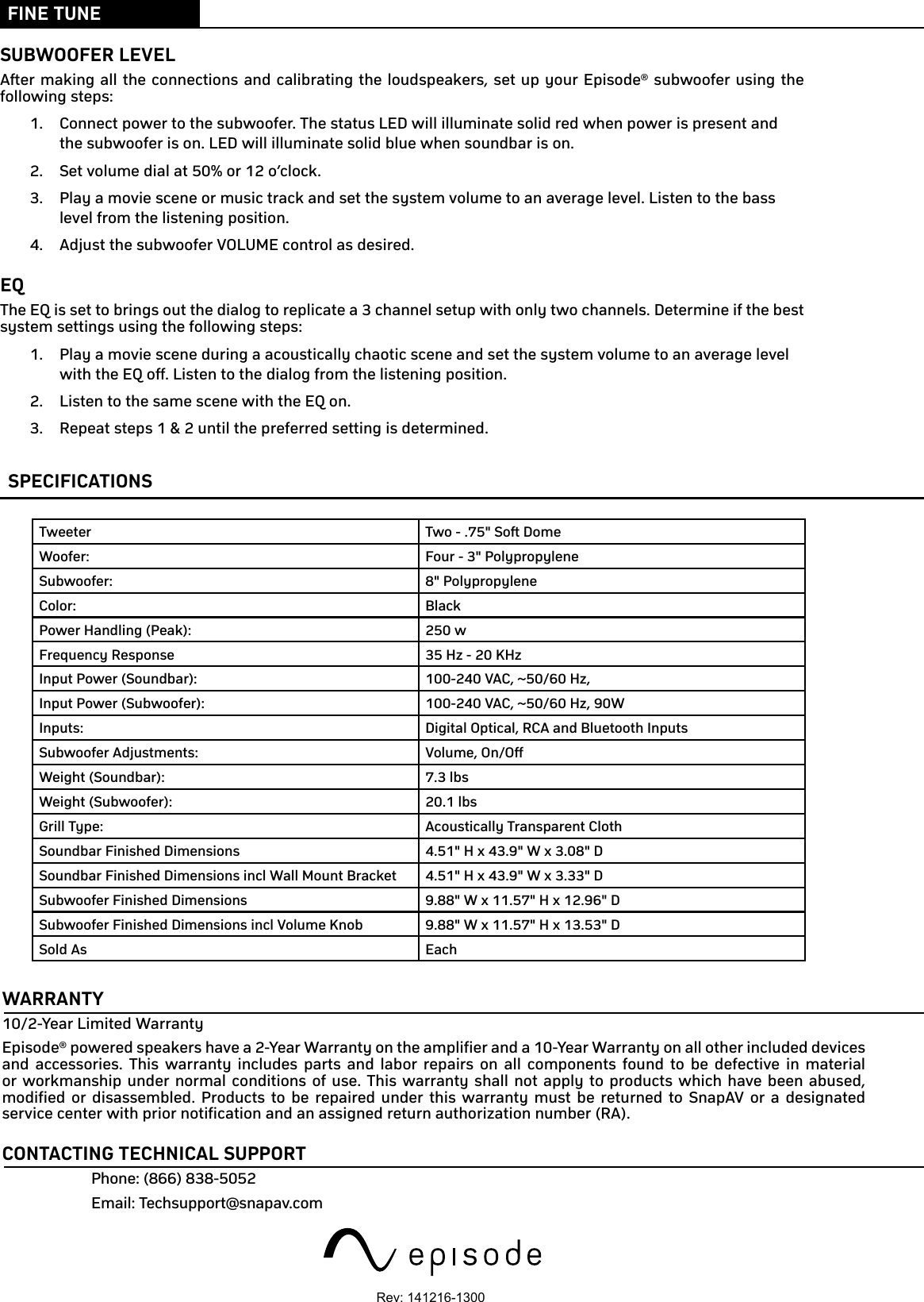 FINE TUNESUBWOOFER LEVELAfter making all the connections and calibrating the loudspeakers, set up your Episode® subwoofer using the following steps: 1.  Connect power to the subwoofer. The status LED will illuminate solid red when power is present and the subwoofer is on. LED will illuminate solid blue when soundbar is on.2.  Set volume dial at 50% or 12 o’clock.3.  Play a movie scene or music track and set the system volume to an average level. Listen to the bass level from the listening position. 4.  Adjust the subwoofer VOLUME control as desired. EQThe EQ is set to brings out the dialog to replicate a 3 channel setup with only two channels. Determine if the best system settings using the following steps: 1.  Play a movie scene during a acoustically chaotic scene and set the system volume to an average level with the EQ off. Listen to the dialog from the listening position. 2.  Listen to the same scene with the EQ on.3.  Repeat steps 1 &amp; 2 until the preferred setting is determined.WARRANTY10/2-Year Limited WarrantyEpisode® powered speakers have a 2-Year Warranty on the amplifier and a 10-Year Warranty on all other included devices and accessories. This warranty includes parts and labor repairs on all components found to be defective in material or workmanship under normal conditions of use. This warranty shall not apply to products which have been abused, modified or disassembled. Products to be repaired under this warranty must be returned to SnapAV or a designated service center with prior notification and an assigned return authorization number (RA).CONTACTING TECHNICAL SUPPORTPhone: (866) 838-5052Email: Techsupport@snapav.comSPECIFICATIONSTweeter Two - .75&quot; Soft DomeWoofer: Four - 3&quot; PolypropyleneSubwoofer: 8&quot; PolypropyleneColor: BlackPower Handling (Peak): 250 wFrequency Response 35 Hz - 20 KHzInput Power (Soundbar): 100-240 VAC, ~50/60 Hz, 1.8AInput Power (Subwoofer): 100-240 VAC, ~50/60 Hz, 90WInputs: Digital Optical, RCA and Bluetooth InputsSubwoofer Adjustments: Volume, On/OffWeight (Soundbar): 7.3 lbsWeight (Subwoofer): 20.1 lbsGrill Type: Acoustically Transparent ClothSoundbar Finished Dimensions 4.51&quot; H x 43.9&quot; W x 3.08&quot; DSoundbar Finished Dimensions incl Wall Mount Bracket 4.51&quot; H x 43.9&quot; W x 3.33&quot; DSubwoofer Finished Dimensions 9.88&quot; W x 11.57&quot; H x 12.96&quot; DSubwoofer Finished Dimensions incl Volume Knob 9.88&quot; W x 11.57&quot; H x 13.53&quot; DSold As EachRev: 141216-1300