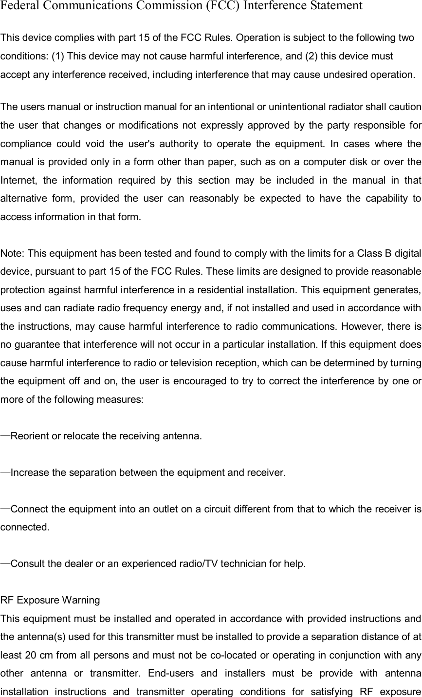 Federal Communications Commission (FCC) Interference Statement This device complies with part 15 of the FCC Rules. Operation is subject to the following two conditions: (1) This device may not cause harmful interference, and (2) this device must accept any interference received, including interference that may cause undesired operation. The users manual or instruction manual for an intentional or unintentional radiator shall caution the  user that  changes  or  modifications  not expressly  approved  by  the  party  responsible  for compliance  could  void  the  user&apos;s  authority  to  operate  the  equipment.  In  cases  where  the manual is provided only in a form other than paper, such as on a computer disk or over the Internet,  the  information  required  by  this  section  may  be  included  in  the  manual  in  that alternative  form,  provided  the  user  can  reasonably  be  expected  to  have  the  capability  to access information in that form.  Note: This equipment has been tested and found to comply with the limits for a Class B digital device, pursuant to part 15 of the FCC Rules. These limits are designed to provide reasonable protection against harmful interference in a residential installation. This equipment generates, uses and can radiate radio frequency energy and, if not installed and used in accordance with the instructions, may cause harmful interference to radio communications. However, there is no guarantee that interference will not occur in a particular installation. If this equipment does cause harmful interference to radio or television reception, which can be determined by turning the equipment off and on, the user is encouraged to try to correct the interference by one or more of the following measures:  —Reorient or relocate the receiving antenna.  —Increase the separation between the equipment and receiver.  —Connect the equipment into an outlet on a circuit different from that to which the receiver is connected.  —Consult the dealer or an experienced radio/TV technician for help.  RF Exposure Warning   This equipment must be installed and operated in accordance with provided instructions and the antenna(s) used for this transmitter must be installed to provide a separation distance of at least 20 cm from all persons and must not be co-located or operating in conjunction with any other  antenna  or  transmitter.  End-users  and  installers  must  be  provide  with  antenna installation  instructions  and  transmitter  operating  conditions  for  satisfying  RF  exposure 