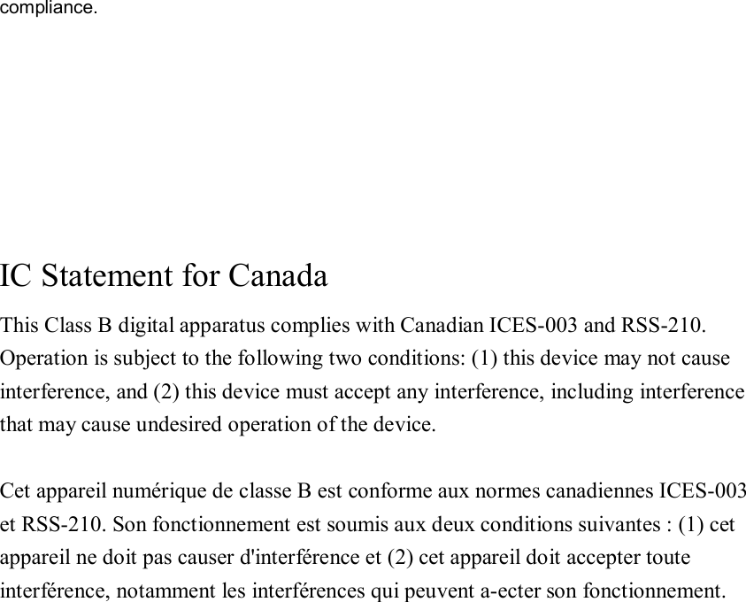 compliance.      IC Statement for Canada This Class B digital apparatus complies with Canadian ICES-003 and RSS-210. Operation is subject to the following two conditions: (1) this device may not cause interference, and (2) this device must accept any interference, including interference that may cause undesired operation of the device.  Cet appareil numérique de classe B est conforme aux normes canadiennes ICES-003 et RSS-210. Son fonctionnement est soumis aux deux conditions suivantes : (1) cet   appareil ne doit pas causer d&apos;interférence et (2) cet appareil doit accepter toute   interférence, notamment les interférences qui peuvent a-ecter son fonctionnement.   