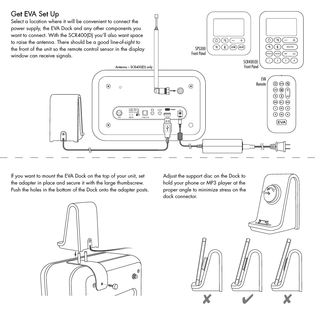 Get EVA Set UpSelect a location where it will be convenient to connect the power supply, the EVA Dock and any other components you want to connect. With the SCR400(D) you’ll also want space to raise the antenna. There should be a good line-of-sight to the front of the unit so the remote control sensor in the display window can receive signals.  Antenna – SCR400(D) onlyIf you want to mount the EVA Dock on the top of your unit, set the adapter in place and secure it with the large thumbscrew. Push the holes in the bottom of the Dock onto the adapter posts.Adjust the support disc on the Dock to hold your phone or MP3 player at the proper angle to minimize stress on the dock connector. USB AUXSPS300  Front PanelSCR400(D)  Front PanelEVA Remote