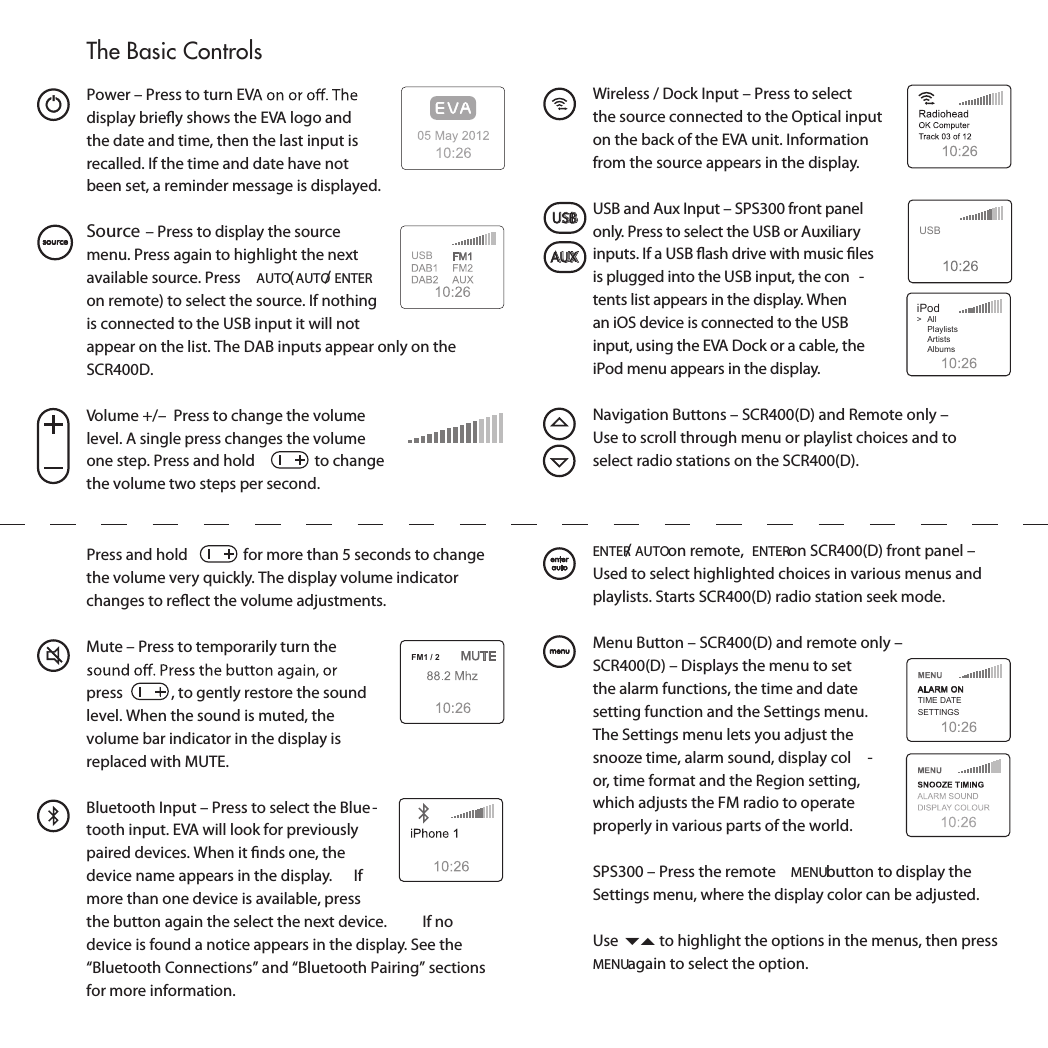   Power – Press to turn EVdisplay brieﬂy shows the EVA logo and the date and time, then the last input is recalled. If the time and date have not been set, a reminder message is displayed. Source – Press to display the source menu. Press again to highlight the next available source. Press  AUTO (AUTO/ENTER on remote) to select the source. If nothing is connected to the USB input it will not appear on the list. The DAB inputs appear only on the SCR400D.  Volume +/–  Press to change the volume level. A single press changes the volume one step. Press and hold   to change the volume two steps per second.   USBPress and hold   for more than 5 seconds to change the volume very quickly. The display volume indicator changes to reﬂect the volume adjustments.  Mute – Press to temporarily turn the press  , to gently restore the sound level. When the sound is muted, the volume bar indicator in the display is replaced with MUTE.   Bluetooth Input – Press to select the Blue -tooth input. EVA will look for previously paired devices. When it ﬁnds one, the device name appears in the display.  If more than one device is available, press the button again the select the next device.  If no device is found a notice appears in the display. See the “Bluetooth Connections” and “Bluetooth Pairing” sections for more information. FM1 / 2  Wireless / Dock Input – Press to select the source connected to the Optical input on the back of the EVA unit. Information from the source appears in the display.  USB and Aux Input – SPS300 front panel only. Press to select the USB or Auxiliary inputs. If a USB ﬂash drive with music ﬁles is plugged into the USB input, the con -tents list appears in the display. When an iOS device is connected to the USB input, using the EVA Dock or a cable, the iPod menu appears in the display.  Navigation Buttons – SCR400(D) and Remote only –   Use to scroll through menu or playlist choices and to   select radio stations on the SCR400(D).iPod&gt;  All  Playlists  Artists  AlbumsUSBUSBAUX ENTER/AUTO on remote,  ENTER on SCR400(D) front panel – Used to select highlighted choices in various menus and playlists. Starts SCR400(D) radio station seek mode.  Menu Button – SCR400(D) and remote only –   SCR400(D) – Displays the menu to set the alarm functions, the time and date setting function and the Settings menu.   The Settings menu lets you adjust the snooze time, alarm sound, display col -or, time format and the Region setting, which adjusts the FM radio to operate properly in various parts of the world.   SPS300 – Press the remote  MENU button to display the Settings menu, where the display color can be adjusted.   Use ▼▲ to highlight the options in the menus, then press MENU again to select the option.ALARM ONTIME DATESETTINGSThe Basic Controls