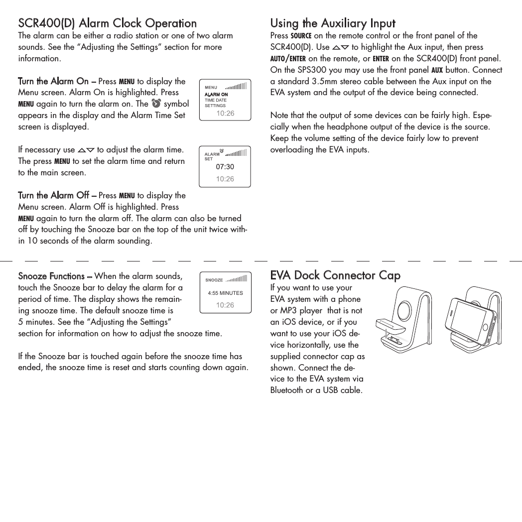 Using the Auxiliary InputPress source on the remote control or the front panel of the SCR400(D). Use   to highlight the Aux input, then press auto/enter on the remote, or enter on the SCR400(D) front panel. On the SPS300 you may use the front panel aux button. Connect a standard 3.5mm stereo cable between the Aux input on the EVA system and the output of the device being connected.Note that the output of some devices can be fairly high. Espe-cially when the headphone output of the device is the source. Keep the volume setting of the device fairly low to prevent overloading the EVA inputs.   EVA Dock Connector CapIf you want to use your EVA system with a phone or MP3 player  that is not an iOS device, or if you want to use your iOS de-vice horizontally, use the supplied connector cap as shown. Connect the de-vice to the EVA system via Bluetooth or a USB cable.SCR400(D) Alarm Clock OperationThe alarm can be either a radio station or one of two alarm sounds. See the “Adjusting the Settings” section for more information.  Turn the Alarm On – Press menu to display the Menu screen. Alarm On is highlighted. Press menu again to turn the alarm on. The   symbol appears in the display and the Alarm Time Set screen is displayed. If necessary use   to adjust the alarm time. The press menu to set the alarm time and return to the main screen. Turn the Alarm Off – Press menu to display the Menu screen. Alarm Off is highlighted. Press menu again to turn the alarm off. The alarm can also be turned off by touching the Snooze bar on the top of the unit twice with-in 10 seconds of the alarm sounding. ALARM ONTIME DATESETTINGSSnooze Functions – When the alarm sounds, touch the Snooze bar to delay the alarm for a period of time. The display shows the remain-ing snooze time. The default snooze time is 5 minutes. See the “Adjusting the Settings” section for information on how to adjust the snooze time. If the Snooze bar is touched again before the snooze time has ended, the snooze time is reset and starts counting down again. 4:55 MINUTES