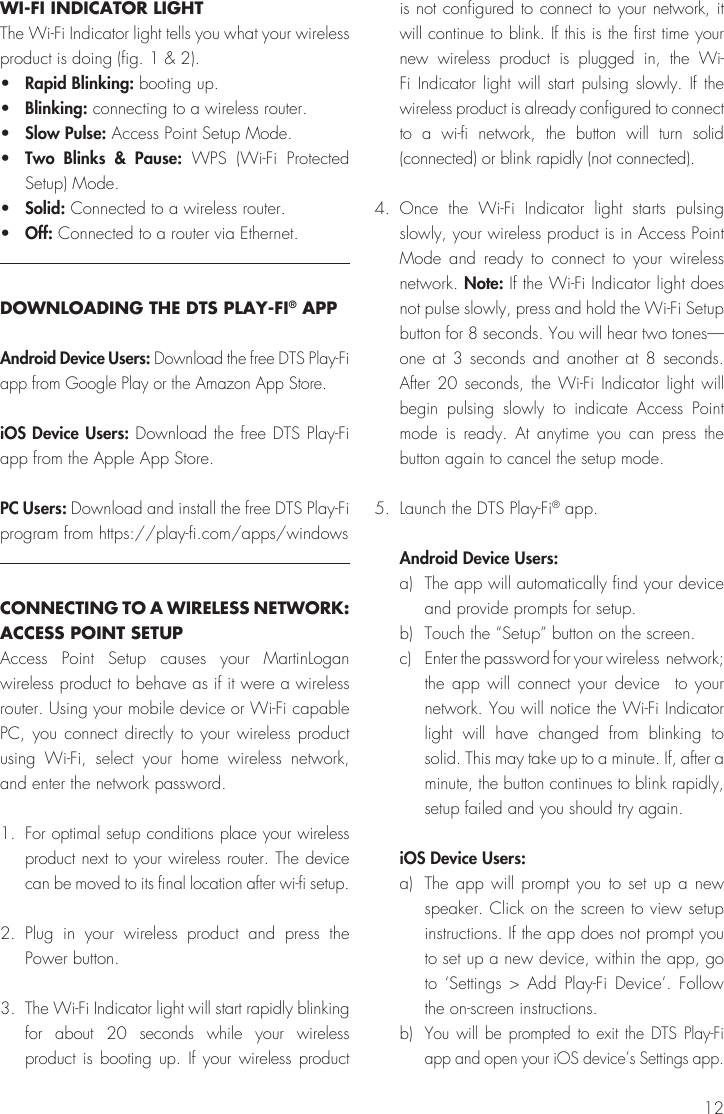 12WI-FI INDICATOR LIGHTThe Wi-Fi Indicator light tells you what your wireless product is doing (fig. 1 &amp; 2).•  Rapid Blinking: booting up.•  Blinking: connecting to a wireless router.•  Slow Pulse: Access Point Setup Mode.•  Two Blinks &amp; Pause: WPS (Wi-Fi Protected Setup) Mode.•  Solid: Connected to a wireless router.•  Off: Connected to a router via Ethernet.DOWNLOADING THE DTS PLAY-FI® APPAndroid Device Users: Download the free DTS Play-Fi app from Google Play or the Amazon App Store.iOS Device Users: Download the free DTS Play-Fi app from the Apple App Store. PC Users: Download and install the free DTS Play-Fi program from https://play-fi.com/apps/windowsCONNECTING TO A WIRELESS NETWORK: ACCESS POINT SETUPAccess Point Setup causes your MartinLogan wireless product to behave as if it were a wireless router. Using your mobile device or Wi-Fi capable PC, you connect directly to your wireless product using Wi-Fi, select your home wireless network, and enter the network password.1. For optimal setup conditions place your wireless product next to your wireless router. The device can be moved to its final location after wi-fi setup. 2. Plug in your wireless product and press the Power button.3.  The Wi-Fi Indicator light will start rapidly blinking for about 20 seconds while your wireless product is booting up. If your wireless product is not configured to connect to your network, it will continue to blink. If this is the first time your new wireless product is plugged in, the Wi-Fi Indicator light will start pulsing slowly. If the wireless product is already configured to connect to a wi-fi network, the button will turn solid (connected) or blink rapidly (not connected).4. Once the Wi-Fi Indicator light starts pulsing slowly, your wireless product is in Access Point Mode and ready to connect to your wireless network. Note: If the Wi-Fi Indicator light does not pulse slowly, press and hold the Wi-Fi Setup button for 8 seconds. You will hear two tones—one at 3 seconds and another at 8 seconds. After 20 seconds, the Wi-Fi Indicator light will begin pulsing slowly to indicate Access Point mode is ready. At anytime you can press the button again to cancel the setup mode.5.  Launch the DTS Play-Fi® app. Android Device Users:a)  The app will automatically find your device and provide prompts for setup.b)  Touch the “Setup” button on the screen. c)  Enter the password for your wireless  network; the app will connect your device  to your network. You will notice the Wi-Fi Indicator light will have changed from blinking to solid. This may take up to a minute. If, after a minute, the button continues to blink rapidly, setup failed and you should try again.iOS Device Users: a)  The app will prompt you to set up a new speaker. Click on the screen to view setup instructions. If the app does not prompt you to set up a new device, within the app, go to ‘Settings &gt; Add Play-Fi Device’. Follow the on-screen instructions.b) You will be prompted to exit the DTS Play-Fi app and open your iOS device’s Settings app.