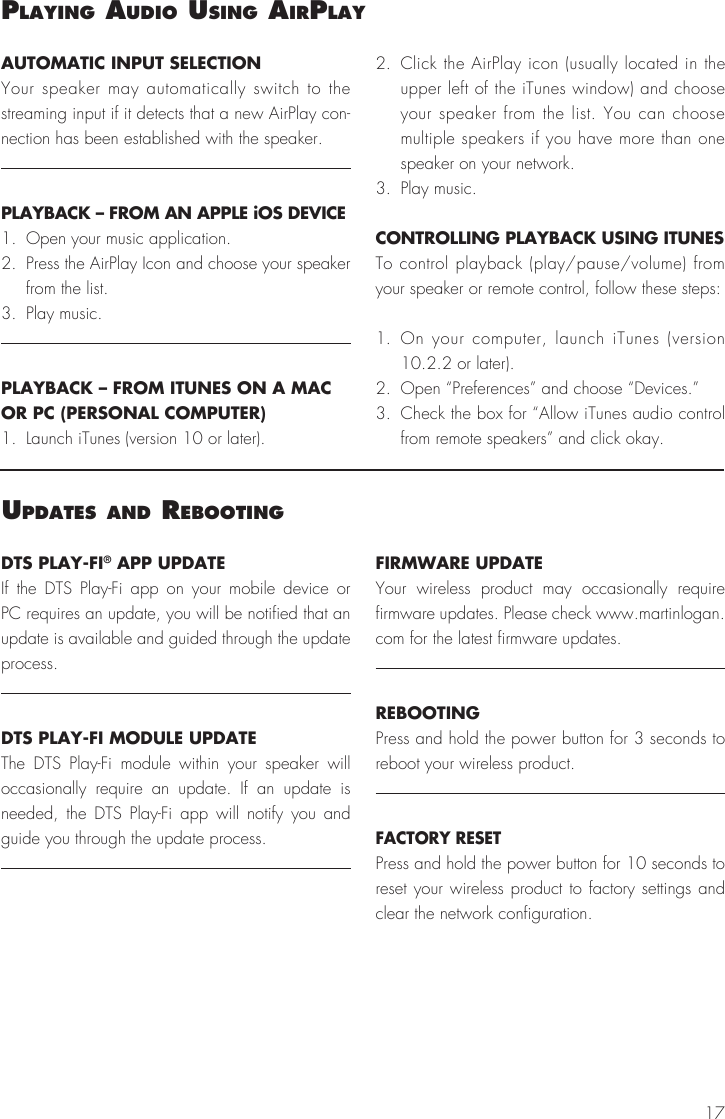 17uPdateS and rebootIngDTS PLAY-FI® APP UPDATEIf the DTS Play-Fi app on your mobile device or PC requires an update, you will be notified that an update is available and guided through the update process.DTS PLAY-FI MODULE UPDATEThe DTS Play-Fi module within your speaker will occasionally require an update. If an update is needed, the DTS Play-Fi app will notify you and guide you through the update process.FIRMWARE UPDATEYour wireless product may occasionally require firmware updates. Please check www.martinlogan.com for the latest firmware updates.REBOOTINGPress and hold the power button for 3 seconds to reboot your wireless product.FACTORY RESETPress and hold the power button for 10 seconds to reset your wireless product to factory settings and clear the network configuration.AUTOMATIC INPUT SELECTIONYour speaker may automatically switch to the streaming input if it detects that a new AirPlay con-nection has been established with the speaker.PLAYBACK – FROM AN APPLE iOS DEVICE1.  Open your music application.2.  Press the AirPlay Icon and choose your speaker from the list.3.  Play music.PLAYBACK – FROM ITUNES ON A MAC OR PC (PERSONAL COMPUTER)1.  Launch iTunes (version 10 or later).2.  Click the AirPlay icon (usually located in the upper left of the iTunes window) and choose your speaker from the list. You can choose multiple speakers if you have more than one speaker on your network.3.  Play music.CONTROLLING PLAYBACK USING ITUNESTo control playback (play/pause/volume) from your speaker or remote control, follow these steps:1. On your computer, launch iTunes (version 10.2.2 or later).2.  Open “Preferences” and choose “Devices.”3.  Check the box for “Allow iTunes audio control from remote speakers” and click okay.PlayIng audIo uSIng aIrPlay