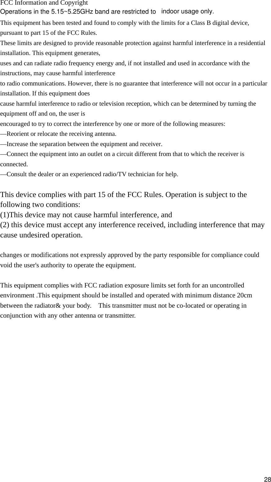  FCC Information and Copyright  This equipment has been tested and found to comply with the limits for a Class B digital device, pursuant to part 15 of the FCC Rules. These limits are designed to provide reasonable protection against harmful interference in a residential installation. This equipment generates, uses and can radiate radio frequency energy and, if not installed and used in accordance with the instructions, may cause harmful interference to radio communications. However, there is no guarantee that interference will not occur in a particular installation. If this equipment does cause harmful interference to radio or television reception, which can be determined by turning the equipment off and on, the user is encouraged to try to correct the interference by one or more of the following measures: —Reorient or relocate the receiving antenna. —Increase the separation between the equipment and receiver. —Connect the equipment into an outlet on a circuit different from that to which the receiver is connected. —Consult the dealer or an experienced radio/TV technician for help.  This device complies with part 15 of the FCC Rules. Operation is subject to the following two conditions: (1)This device may not cause harmful interference, and   (2) this device must accept any interference received, including interference that may cause undesired operation.  changes or modifications not expressly approved by the party responsible for compliance could void the user&apos;s authority to operate the equipment.  This equipment complies with FCC radiation exposure limits set forth for an uncontrolled environment .This equipment should be installed and operated with minimum distance 20cm between the radiator&amp; your body.    This transmitter must not be co-located or operating in conjunction with any other antenna or transmitter.            28Operations in the 5.15~5.25GHz band are restricted to indoor usage only.