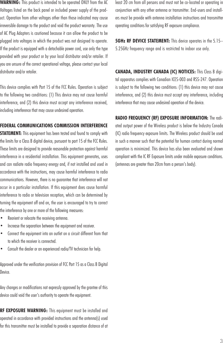 3WARNING: This product is intended to be operated ONLY from the AC Voltages listed on the back panel or included power supply of the prod-uct. Operation from other voltages other than those indicated may cause irreversible damage to the product and void the product warranty. The use of AC Plug Adapters is cautioned because it can allow the product to be plugged into voltages in which the product was not designed to operate. If the product is equipped with a detachable power cord, use only the type provided with your product or by your local distributor and/or retailer. If you are unsure of the correct operational voltage, please contact your local distributor and/or retailer.This device complies with Part 15 of the FCC Rules. Operation is subject to the following two conditions: (1) This device may not cause harmful interference, and (2) this device must accept any interference received, including interference that may cause undesired operation.FEDERAL COMMUNICATIONS COMMISSION INTERFERENCE STATEMENT: This equipment has been tested and found to comply with the limits for a Class B digital device, pursuant to part 15 of the FCC Rules. These limits are designed to provide reasonable protection against harmful interference in a residential installation. This equipment generates, uses and can radiate radio frequency energy and, if not installed and used in accordance with the instructions, may cause harmful interference to radio communications. However, there is no guarantee that interference will not occur in a particular installation. If this equipment does cause harmful interference to radio or television reception, which can be determined by turning the equipment off and on, the user is encouraged to try to correct the interference by one or more of the following measures:•  Reorient or relocate the receiving antenna.•  Increase the separation between the equipment and receiver.•  Connect the equipment into an outlet on a circuit different from that to which the receiver is connected.•  Consult the dealer or an experienced radio/TV technician for help.Approved under the verification provision of FCC Part 15 as a Class B Digital Device.Any changes or modifications not expressly approved by the grantee of this device could void the user’s authority to operate the equipment.RF EXPOSURE WARNING: This equipment must be installed and operated in accordance with provided instructions and the antenna(s) used for this transmitter must be installed to provide a separation distance of at least 20 cm from all persons and must not be co-located or operating in conjunction with any other antenna or transmitter. End-users and install-ers must be provide with antenna installation instructions and transmitter operating conditions for satisfying RF exposure compliance.5GHz RF DEVICE STATEMENT: This device operates in the 5.15–5.25GHz frequency range and is restricted to indoor use only.CANADA, INDUSTRY CANADA (IC) NOTICES: This Class B digi-tal apparatus complies with Canadian ICES-003 and RSS-247. Operation is subject to the following two conditions: (1) this device may not cause interference, and (2) this device must accept any interference, including interference that may cause undesired operation of the device.RADIO FREQUENCY (RF) EXPOSURE INFORMATION: The radi-ated output power of the Wireless product is below the Industry Canada (IC) radio frequency exposure limits. The Wireless product should be used in such a manner such that the potential for human contact during normal operation is minimized. This device has also been evaluated and shown compliant with the IC RF Exposure limits under mobile exposure conditions. (antennas are greater than 20cm from a person’s body). 