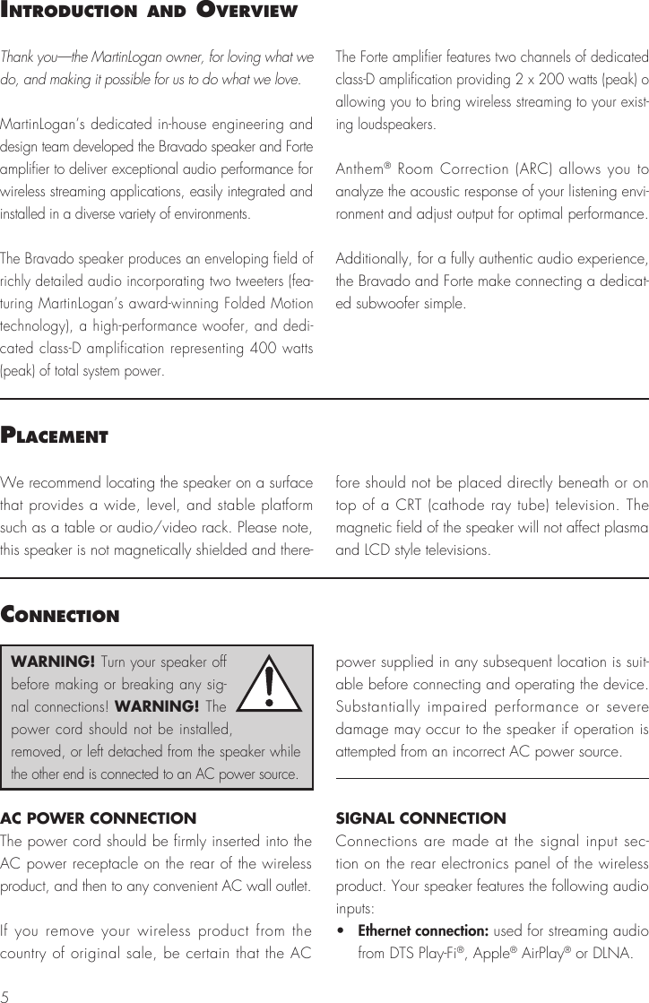 5IntroductIon and overvIewPlacementThank you—the MartinLogan owner, for loving what we do, and making it possible for us to do what we love.MartinLogan’s dedicated in-house engineering and design team developed the Bravado speaker and Forte amplifier to deliver exceptional audio performance for wireless streaming applications, easily integrated and installed in a diverse variety of environments. The Bravado speaker produces an enveloping field of richly detailed audio incorporating two tweeters (fea-turing MartinLogan’s award-winning Folded Motion technology), a high-performance woofer, and dedi-cated class-D amplification representing 400 watts  (peak) of total system power.The Forte amplifier features two channels of dedicated class-D amplification providing 2 x 200 watts (peak) o allowing you to bring wireless streaming to your exist-ing loudspeakers.Anthem® Room Correction (ARC) allows you to analyze the acoustic response of your listening envi-ronment and adjust output for optimal performance.Additionally, for a fully authentic audio experience, the Bravado and Forte make connecting a dedicat-ed subwoofer simple.We recommend locating the speaker on a surface that provides a wide, level, and stable platform such as a table or audio/video rack. Please note, this speaker is not magnetically shielded and there-fore should not be placed directly beneath or on top of a CRT (cathode ray tube) television. The magnetic field of the speaker will not affect plasma and LCD style televisions.connectIonAC POWER CONNECTIONThe power cord should be firmly inserted into the AC power receptacle on the rear of the wireless product, and then to any convenient AC wall outlet.If you remove your wireless product from the country of original sale, be certain that the AC power supplied in any subsequent location is suit-able before connecting and operating the device. Substantially impaired performance or severe damage may occur to the speaker if operation is attempted from an incorrect AC power source.SIGNAL CONNECTIONConnections are made at the signal input sec-tion on the rear electronics panel of the wireless product. Your speaker features the following audio inputs:•   Ethernet connection: used for streaming audio from DTS Play-Fi®, Apple® AirPlay® or DLNA.WARNING! Turn your speaker off before making or breaking any sig-nal connections! WARNING! The power cord should not be installed, removed, or left detached from the speaker while the other end is connected to an AC power source.