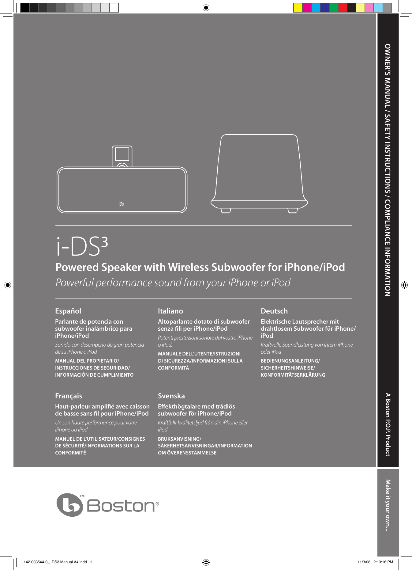 OWNER’S MANUAL / SAFETY INSTRUCTIONS / COMPLIANCE INFORMATION A Boston P.O.P. Product Make it your own...i-DS3Powered Speaker with Wireless Subwoofer for iPhone/iPod  Powerful performance sound from your iPhone or iPodEspañolParlante de potencia con subwoofer inalámbrico para iPhone/iPod Sonido con desempeño de gran potencia de su iPhone o iPodMANUAL DEL PROPIETARIO/INSTRUCCIONES DE SEGURIDAD/INFORMACIÓN DE CUMPLIMIENTOFrançaisHaut-parleur amplié avec caisson de basse sans l pour iPhone/iPodUn son haute performance pour votre iPhone ou iPodMANUEL DE L’UTILISATEUR/CONSIGNES DE SÉCURITÉ/INFORMATIONS SUR LA CONFORMITÉItalianoAltoparlante dotato di subwoofer senza li per iPhone/iPod Potenti prestazioni sonore dal vostro iPhone o iPod.MANUALE DELL&apos;UTENTE/ISTRUZIONI DI SICUREZZA/INFORMAZIONI SULLA CONFORMITÀSvenskaEekthögtalare med trådlös subwoofer för iPhone/iPod  Kraftfullt kvalitetsljud från din iPhone eller iPodBRUKSANVISNING/ SÄKERHETSANVISNINGAR/INFORMATION OM ÖVERENSSTÄMMELSEDeutschElektrische Lautsprecher mit drahtlosem Subwoofer für iPhone/iPod  Kraftvolle Soundleistung von Ihrem iPhone oder iPodBEDIENUNGSANLEITUNG/ SICHERHEITSHINWEISE/ KONFORMITÄTSERKLÄRUNG 142-003544-0_i-DS3 Manual A4.indd   1 11/3/08   2:13:18 PM