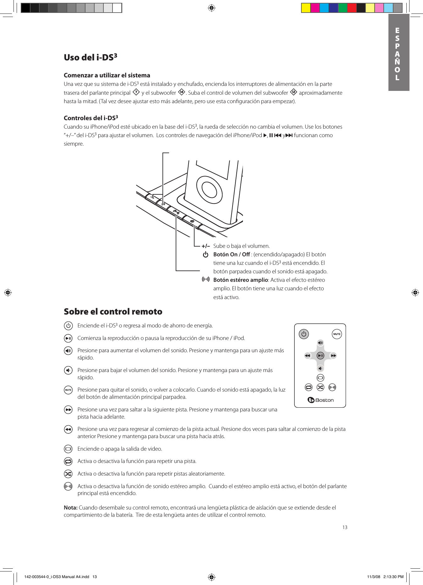 13ESPAñOLUso del i-DS3Comenzar a utilizar el sistema Una vez que su sistema de i-DS3 está instalado y enchufado, encienda los interruptores de alimentación en la parte trasera del parlante principal 7 y el subwoofer w. Suba el control de volumen del subwoofer = aproximadamente hasta la mitad. (Tal vez desee ajustar esto más adelante, pero use esta conﬁguración para empezar).Controles del i-DS3 CuandosuiPhone/iPodestéubicadoenlabasedeli-DS3, la rueda de selección no cambia el volumen. Use los botones “+/–”deli-DS3paraajustarelvolumen.LoscontrolesdenavegacióndeliPhone/iPod&gt;, , { y} funcionan como siempre.+/–  Sube o baja el volumen.  Botón On / O :(encendido/apagado)Elbotóntiene una luz cuando el i-DS3 está encendido. El botón parpadea cuando el sonido está apagado. Botón estéreo amplio: Activa el efecto estéreo amplio. El botón tiene una luz cuando el efecto está activo.Sobre el control remoto  Enciende el i-DS3 o regresa al modo de ahorro de energía.  ComienzalareproducciónopausalareproduccióndesuiPhone/iPod.  Presione para aumentar el volumen del sonido. Presione y mantenga para un ajuste más rápido.  Presione para bajar el volumen del sonido. Presione y mantenga para un ajuste más rápido.  Presione para quitar el sonido, o volver a colocarlo. Cuando el sonido está apagado, la luz del botón de alimentación principal parpadea.  Presione una vez para saltar a la siguiente pista. Presione y mantenga para buscar una pista hacia adelante.   Presione una vez para regresar al comienzo de la pista actual. Presione dos veces para saltar al comienzo de la pista anterior Presione y mantenga para buscar una pista hacia atrás.  Enciende o apaga la salida de video.   Activa o desactiva la función para repetir una pista.   Activa o desactiva la función para repetir pistas aleatoriamente.   Activa o desactiva la función de sonido estéreo amplio.  Cuando el estéreo amplio está activo, el botón del parlante principal está encendido.Nota: Cuando desembale su control remoto, encontrará una lengüeta plástica de aislación que se extiende desde el compartimiento de la batería.  Tire de esta lengüeta antes de utilizar el control remoto.   142-003544-0_i-DS3 Manual A4.indd   13 11/3/08   2:13:30 PM