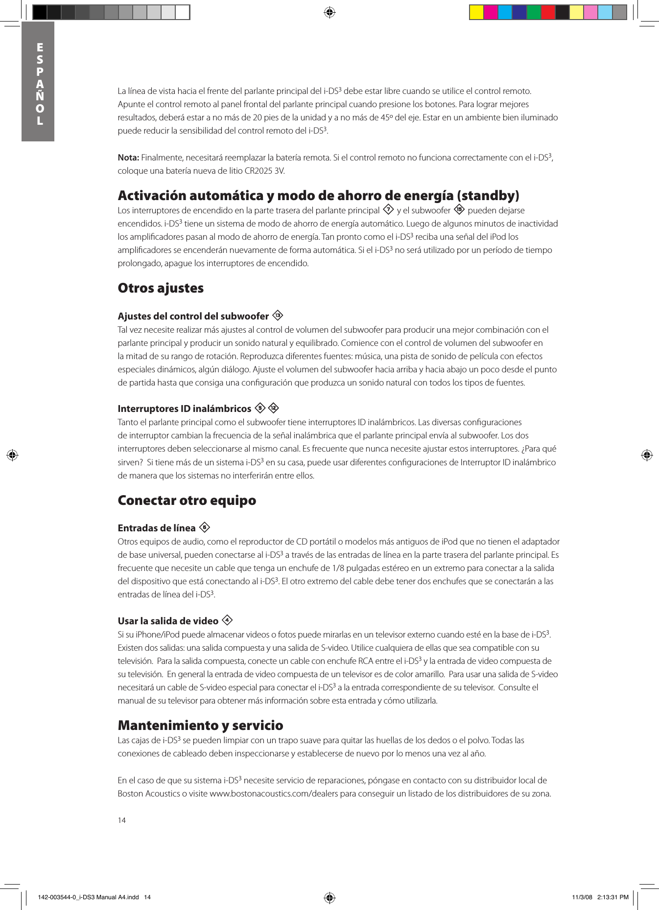 14ESPAñOLLa línea de vista hacia el frente del parlante principal del i-DS3 debe estar libre cuando se utilice el control remoto.  Apunte el control remoto al panel frontal del parlante principal cuando presione los botones. Para lograr mejores resultados, deberá estar a no más de 20 pies de la unidad y a no más de 45º del eje. Estar en un ambiente bien iluminado puede reducir la sensibilidad del control remoto del i-DS3.  Nota: Finalmente, necesitará reemplazar la batería remota. Si el control remoto no funciona correctamente con el i-DS3, coloque una batería nueva de litio CR2025 3V.Activación automática y modo de ahorro de energía (standby) Los interruptores de encendido en la parte trasera del parlante principal 7 y el subwoofer e pueden dejarse encendidos. i-DS3 tiene un sistema de modo de ahorro de energía automático. Luego de algunos minutos de inactividad los ampliﬁcadores pasan al modo de ahorro de energía. Tan pronto como el i-DS3 reciba una señal del iPod los ampliﬁcadores se encenderán nuevamente de forma automática. Si el i-DS3 no será utilizado por un período de tiempo prolongado, apague los interruptores de encendido.Otros ajustesAjustes del control del subwoofer qTal vez necesite realizar más ajustes al control de volumen del subwoofer para producir una mejor combinación con el parlante principal y producir un sonido natural y equilibrado. Comience con el control de volumen del subwoofer en la mitad de su rango de rotación. Reproduzca diferentes fuentes: música, una pista de sonido de película con efectos especiales dinámicos, algún diálogo. Ajuste el volumen del subwoofer hacia arriba y hacia abajo un poco desde el punto de partida hasta que consiga una conﬁguración que produzca un sonido natural con todos los tipos de fuentes.   Interruptores ID inalámbricos 5=Tanto el parlante principal como el subwoofer tiene interruptores ID inalámbricos. Las diversas conﬁguraciones de interruptor cambian la frecuencia de la señal inalámbrica que el parlante principal envía al subwoofer. Los dos interruptores deben seleccionarse al mismo canal. Es frecuente que nunca necesite ajustar estos interruptores. ¿Para qué sirven?  Si tiene más de un sistema i-DS3 en su casa, puede usar diferentes conﬁguraciones de Interruptor ID inalámbrico de manera que los sistemas no interferirán entre ellos.Conectar otro equipoEntradas de línea 6 Otros equipos de audio, como el reproductor de CD portátil o modelos más antiguos de iPod que no tienen el adaptador de base universal, pueden conectarse al i-DS3 a través de las entradas de línea en la parte trasera del parlante principal. Es frecuentequenecesiteuncablequetengaunenchufede1/8pulgadasestéreoenunextremoparaconectaralasalidadel dispositivo que está conectando al i-DS3. El otro extremo del cable debe tener dos enchufes que se conectarán a las entradas de línea del i-DS3. Usar la salida de video 4 SisuiPhone/iPodpuedealmacenarvideosofotospuedemirarlasenuntelevisorexternocuandoestéenlabasedei-DS3.  Existen dos salidas: una salida compuesta y una salida de S-video. Utilice cualquiera de ellas que sea compatible con su televisión.  Para la salida compuesta, conecte un cable con enchufe RCA entre el i-DS3 y la entrada de video compuesta de su televisión.  En general la entrada de video compuesta de un televisor es de color amarillo.  Para usar una salida de S-video necesitará un cable de S-video especial para conectar el i-DS3 a la entrada correspondiente de su televisor.  Consulte el manual de su televisor para obtener más información sobre esta entrada y cómo utilizarla. Mantenimiento y servicioLas cajas de i-DS3 se pueden limpiar con un trapo suave para quitar las huellas de los dedos o el polvo. Todas las conexiones de cableado deben inspeccionarse y establecerse de nuevo por lo menos una vez al año.En el caso de que su sistema i-DS3 necesite servicio de reparaciones, póngase en contacto con su distribuidor local de BostonAcousticsovisitewww.bostonacoustics.com/dealersparaconseguirunlistadodelosdistribuidoresdesuzona. 142-003544-0_i-DS3 Manual A4.indd   14 11/3/08   2:13:31 PM