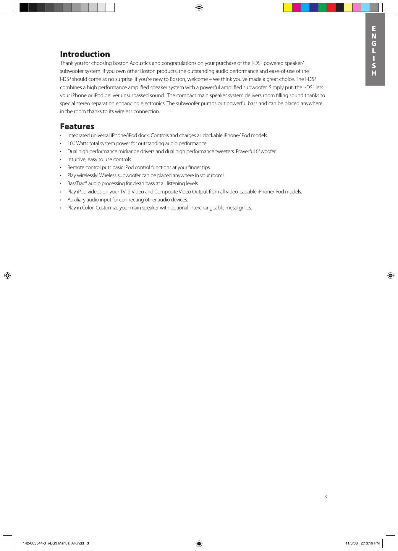 3ENGLISHIntroductionThank you for choosing Boston Acoustics and congratulations on your purchase of the i-DS3poweredspeaker/subwoofer system. If you own other Boston products, the outstanding audio performance and ease-of-use of the i-DS3 should come as no surprise. If you’re new to Boston, welcome – we think you’ve made a great choice. The i-DS3 combines a high performance ampliﬁed speaker system with a powerful ampliﬁed subwoofer. Simply put, the i-DS3 lets your iPhone or iPod deliver unsurpassed sound.  The compact main speaker system delivers room ﬁlling sound thanks to special stereo separation enhancing electronics. The subwoofer pumps out powerful bass and can be placed anywhere in the room thanks to its wireless connection. Features• IntegrateduniversaliPhone/iPoddock.ControlsandchargesalldockableiPhone/iPodmodels.• 100Wattstotalsystempowerforoutstandingaudioperformance.• Dualhighperformancemidrangedriversanddualhighperformancetweeters.Powerful6”woofer.• Intuitive,easytousecontrols• RemotecontrolputsbasiciPodcontrolfunctionsatyourngertips.• Playwirelessly!Wirelesssubwoofercanbeplacedanywhereinyourroom!• BassTrac®audioprocessingforcleanbassatalllisteninglevels.• PlayiPodvideosonyourTV!S-VideoandCompositeVideoOutputfromallvideo-capableiPhone/iPodmodels.• Auxiliaryaudioinputforconnectingotheraudiodevices.• PlayinColor!Customizeyourmainspeakerwithoptionalinterchangeablemetalgrilles. 142-003544-0_i-DS3 Manual A4.indd   3 11/3/08   2:13:19 PM