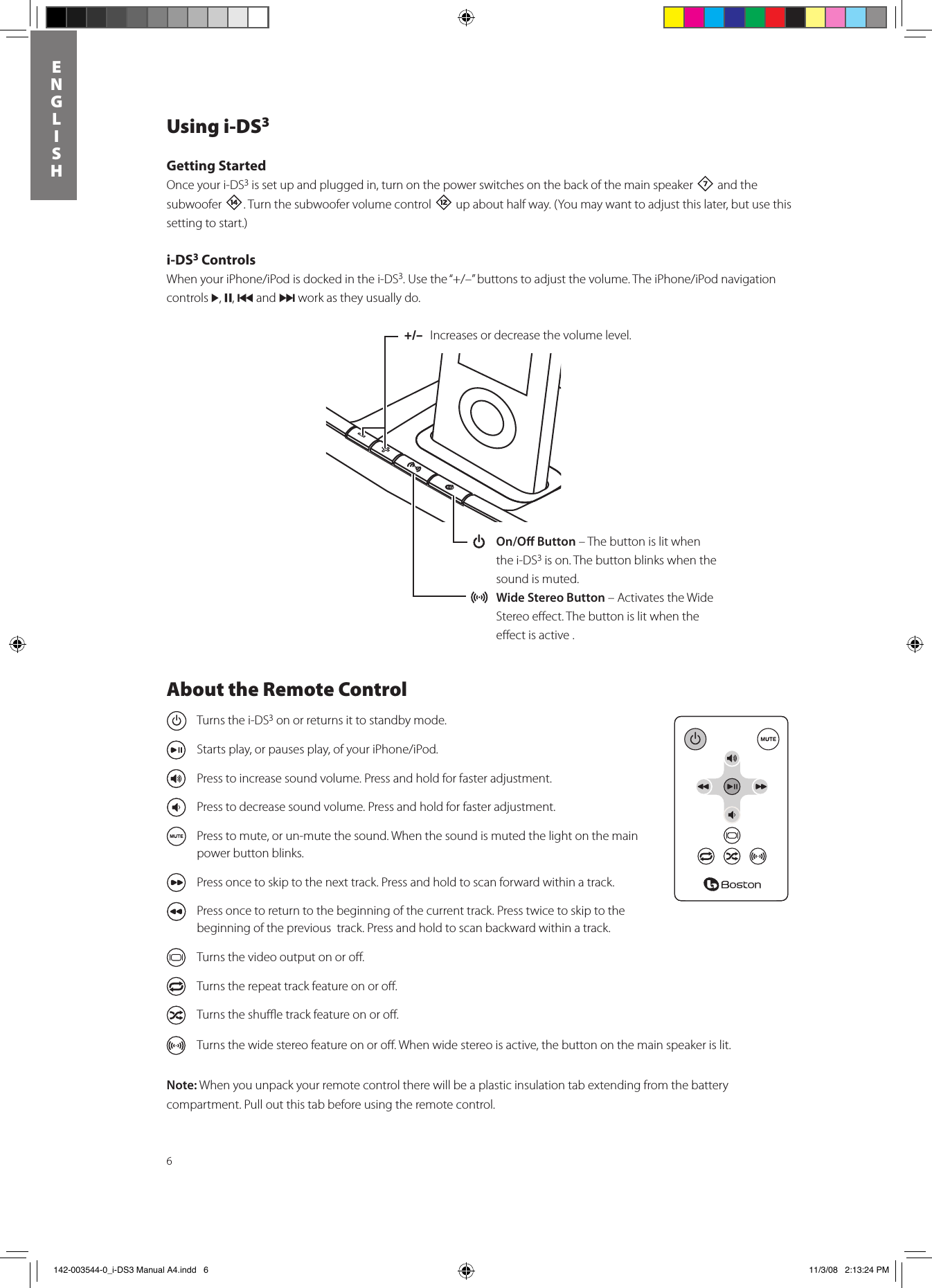6ENGLISHUsing i-DS3Getting StartedOnce your i-DS3 is set up and plugged in, turn on the power switches on the back of the main speaker 7 and the subwoofer w. Turn the subwoofer volume control = up about half way. (You may want to adjust this later, but use this setting to start.)i-DS3 ControlsWhenyouriPhone/iPodisdockedinthei-DS3.Usethe“+/–”buttonstoadjustthevolume.TheiPhone/iPodnavigationcontrols &gt;, ,, { and } work as they usually do.+/–  Increases or decrease the volume level.  On/O Button – The button is lit when the i-DS3 is on. The button blinks when the sound is muted. Wide Stereo Button – Activates the Wide Stereo eﬀect. The button is lit when the eﬀect is active .About the Remote Control  Turns the i-DS3 on or returns it to standby mode.  Startsplay,orpausesplay,ofyouriPhone/iPod.  Press to increase sound volume. Press and hold for faster adjustment.  Press to decrease sound volume. Press and hold for faster adjustment.  Press to mute, or un-mute the sound. When the sound is muted the light on the main power button blinks.  Press once to skip to the next track. Press and hold to scan forward within a track.  Press once to return to the beginning of the current track. Press twice to skip to the beginning of the previous  track. Press and hold to scan backward within a track.  Turns the video output on or oﬀ.  Turns the repeat track feature on or oﬀ.  Turns the shuﬄe track feature on or oﬀ.  Turns the wide stereo feature on or oﬀ. When wide stereo is active, the button on the main speaker is lit.Note: When you unpack your remote control there will be a plastic insulation tab extending from the battery compartment. Pull out this tab before using the remote control.  142-003544-0_i-DS3 Manual A4.indd   6 11/3/08   2:13:24 PM
