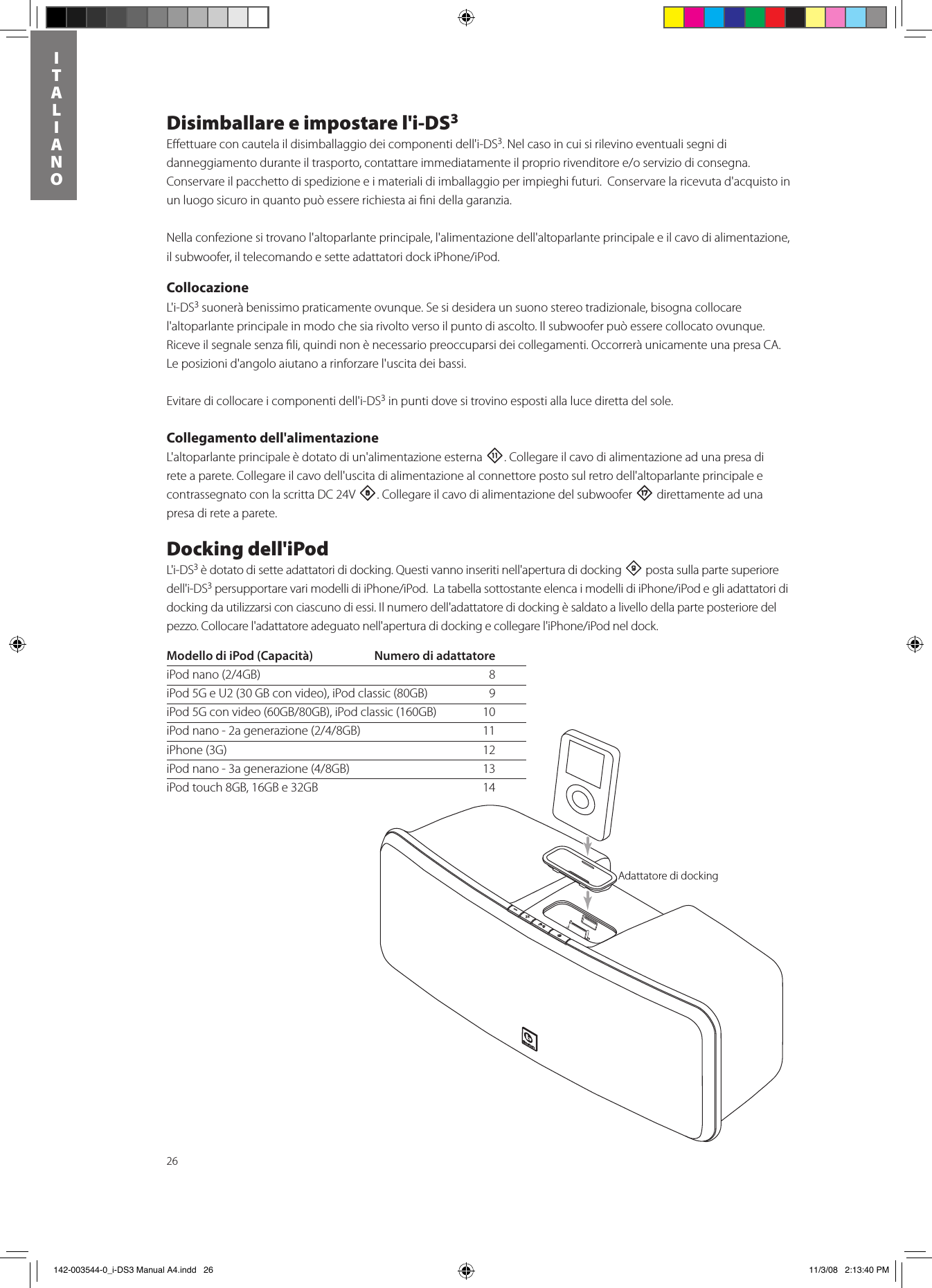 26ITALIANODisimballare e impostare l&apos;i-DS3Eﬀettuare con cautela il disimballaggio dei componenti dell&apos;i-DS3. Nel caso in cui si rilevino eventuali segni di danneggiamentoduranteiltrasporto,contattareimmediatamenteilpropriorivenditoree/oserviziodiconsegna.Conservare il pacchetto di spedizione e i materiali di imballaggio per impieghi futuri.  Conservare la ricevuta d&apos;acquisto in un luogo sicuro in quanto può essere richiesta ai ﬁni della garanzia.Nella confezione si trovano l&apos;altoparlante principale, l&apos;alimentazione dell&apos;altoparlante principale e il cavo di alimentazione, ilsubwoofer,iltelecomandoesetteadattatoridockiPhone/iPod.CollocazioneL&apos;i-DS3 suonerà benissimo praticamente ovunque. Se si desidera un suono stereo tradizionale, bisogna collocare l&apos;altoparlante principale in modo che sia rivolto verso il punto di ascolto. Il subwoofer può essere collocato ovunque. Riceve il segnale senza ﬁli, quindi non è necessario preoccuparsi dei collegamenti. Occorrerà unicamente una presa CA. Le posizioni d&apos;angolo aiutano a rinforzare l&apos;uscita dei bassi. Evitare di collocare i componenti dell&apos;i-DS3 in punti dove si trovino esposti alla luce diretta del sole.Collegamento dell&apos;alimentazioneL&apos;altoparlante principale è dotato di un&apos;alimentazione esterna -. Collegare il cavo di alimentazione ad una presa di rete a parete. Collegare il cavo dell&apos;uscita di alimentazione al connettore posto sul retro dell&apos;altoparlante principale e contrassegnato con la scritta DC 24V 8. Collegare il cavo di alimentazione del subwoofer t direttamente ad una presa di rete a parete. Docking dell&apos;iPodL&apos;i-DS3 è dotato di sette adattatori di docking. Questi vanno inseriti nell&apos;apertura di docking 9 posta sulla parte superiore dell&apos;i-DS3persupportarevarimodellidiiPhone/iPod.LatabellasottostanteelencaimodellidiiPhone/iPodegliadattatorididocking da utilizzarsi con ciascuno di essi. Il numero dell&apos;adattatore di docking è saldato a livello della parte posteriore del pezzo.Collocarel&apos;adattatoreadeguatonell&apos;aperturadidockingecollegarel&apos;iPhone/iPodneldock.Docking AdapterModello di iPod (Capacità)  Numero di adattatoreiPodnano(2/4GB) 8iPod 5G e U2 (30 GB con video), iPod classic (80GB)   9iPod5Gconvideo(60GB/80GB),iPodclassic(160GB) 10iPodnano-2agenerazione(2/4/8GB) 11iPhone (3G)  12iPodnano-3agenerazione(4/8GB) 13iPod touch 8GB, 16GB e 32GB  14Adattatore di docking  142-003544-0_i-DS3 Manual A4.indd   26 11/3/08   2:13:40 PM