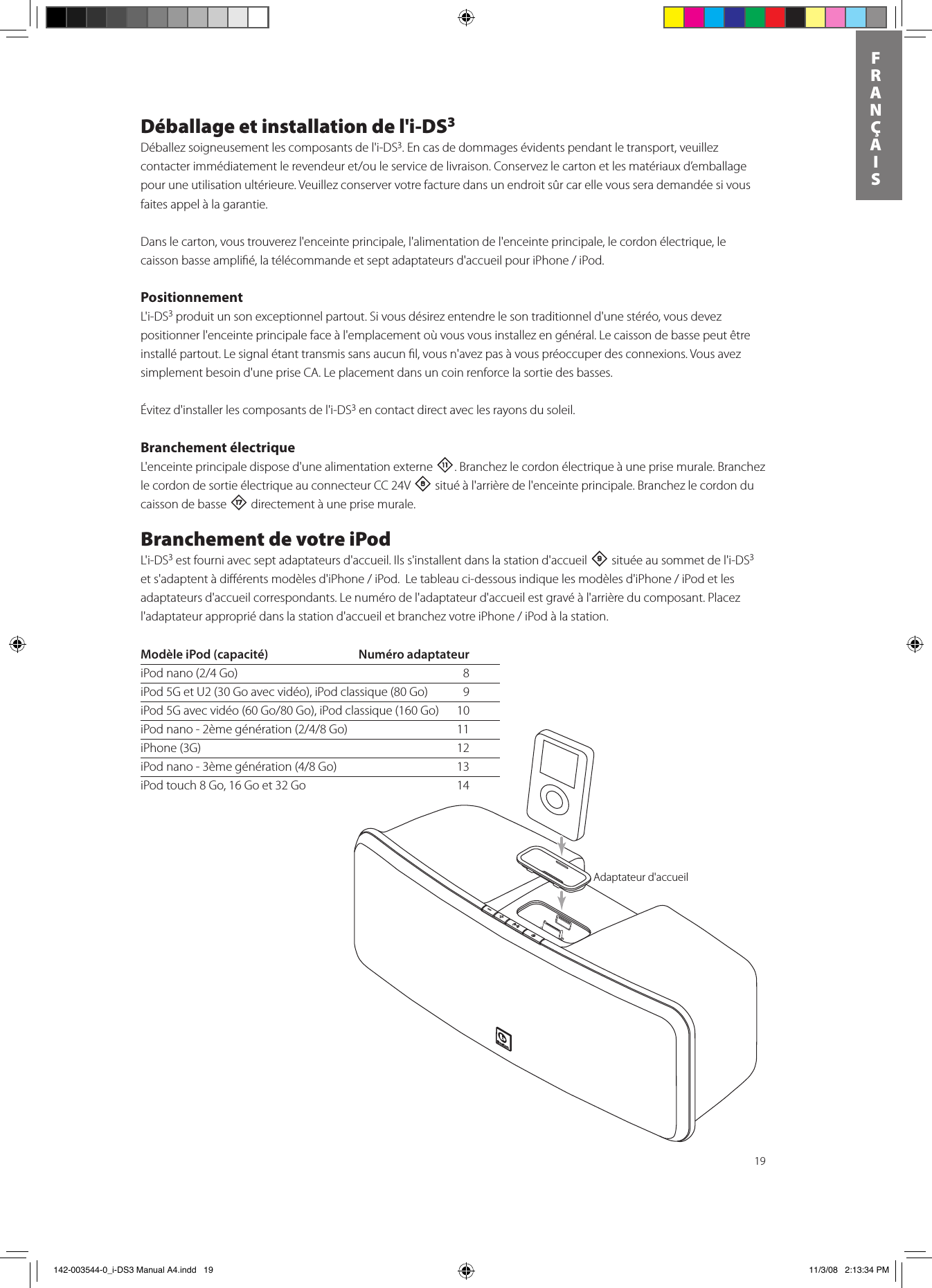 19FRANÇAISDéballage et installation de l&apos;i-DS3Déballez soigneusement les composants de l&apos;i-DS3. En cas de dommages évidents pendant le transport, veuillez contacterimmédiatementlerevendeuret/ouleservicedelivraison.Conservezlecartonetlesmatériauxd’emballagepour une utilisation ultérieure. Veuillez conserver votre facture dans un endroit sûr car elle vous sera demandée si vous faites appel à la garantie.Dans le carton, vous trouverez l&apos;enceinte principale, l&apos;alimentation de l&apos;enceinte principale, le cordon électrique, le caissonbasseamplié,latélécommandeetseptadaptateursd&apos;accueilpouriPhone/iPod.PositionnementL&apos;i-DS3 produit un son exceptionnel partout. Si vous désirez entendre le son traditionnel d&apos;une stéréo, vous devez positionner l&apos;enceinte principale face à l&apos;emplacement où vous vous installez en général. Le caisson de basse peut être installé partout. Le signal étant transmis sans aucun ﬁl, vous n&apos;avez pas à vous préoccuper des connexions. Vous avez simplement besoin d&apos;une prise CA. Le placement dans un coin renforce la sortie des basses. Évitez d&apos;installer les composants de l&apos;i-DS3 en contact direct avec les rayons du soleil.Branchement électriqueL&apos;enceinte principale dispose d&apos;une alimentation externe -. Branchez le cordon électrique à une prise murale. Branchez le cordon de sortie électrique au connecteur CC 24V 8 situé à l&apos;arrière de l&apos;enceinte principale. Branchez le cordon du caisson de basse t directement à une prise murale. Branchement de votre iPodL&apos;i-DS3 est fourni avec sept adaptateurs d&apos;accueil. Ils s&apos;installent dans la station d&apos;accueil 9 située au sommet de l&apos;i-DS3 ets&apos;adaptentàdiérentsmodèlesd&apos;iPhone/iPod.Letableauci-dessousindiquelesmodèlesd&apos;iPhone/iPodetlesadaptateurs d&apos;accueil correspondants. Le numéro de l&apos;adaptateur d&apos;accueil est gravé à l&apos;arrière du composant. Placez l&apos;adaptateurappropriédanslastationd&apos;accueiletbranchezvotreiPhone/iPodàlastation.Docking AdapterModèle iPod (capacité)  Numéro adaptateuriPodnano(2/4Go) 8iPod 5G et U2 (30 Go avec vidéo), iPod classique (80 Go)   9iPod5Gavecvidéo(60Go/80Go),iPodclassique(160Go) 10iPodnano-2èmegénération(2/4/8Go) 11iPhone (3G)  12iPodnano-3èmegénération(4/8Go) 13iPod touch 8 Go, 16 Go et 32 Go  14Adaptateur d&apos;accueil 142-003544-0_i-DS3 Manual A4.indd   19 11/3/08   2:13:34 PM