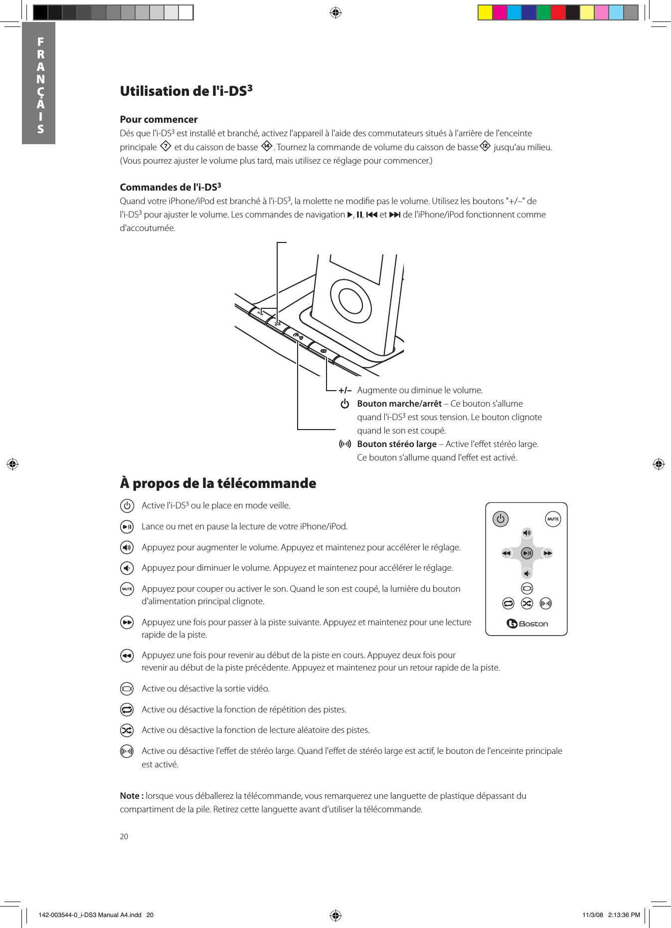 20FRANÇAISUtilisation de l&apos;i-DS3Pour commencerDés que l&apos;i-DS3 est installé et branché, activez l&apos;appareil à l&apos;aide des commutateurs situés à l&apos;arrière de l&apos;enceinte principale 7 et du caisson de basse w. Tournez la commande de volume du caisson de basse= jusqu&apos;au milieu.  (Vous pourrez ajuster le volume plus tard, mais utilisez ce réglage pour commencer.)Commandes de l&apos;i-DS3QuandvotreiPhone/iPodestbranchéàl&apos;i-DS3,lamolettenemodiepaslevolume.Utilisezlesboutons&quot;+/–&quot;del&apos;i-DS3 pour ajuster le volume. Les commandes de navigation &gt;, ,, { et }del&apos;iPhone/iPodfonctionnentcommed&apos;accoutumée.+/–  Augmente ou diminue le volume.  Bouton marche/arrêt – Ce bouton s&apos;allume quand l&apos;i-DS3 est sous tension. Le bouton clignote quand le son est coupé. Bouton stéréo large – Active l&apos;eﬀet stéréo large. Ce bouton s&apos;allume quand l&apos;eﬀet est activé.À propos de la télécommande  Active l&apos;i-DS3 ou le place en mode veille.  LanceoumetenpauselalecturedevotreiPhone/iPod.  Appuyez pour augmenter le volume. Appuyez et maintenez pour accélérer le réglage.  Appuyez pour diminuer le volume. Appuyez et maintenez pour accélérer le réglage.  Appuyez pour couper ou activer le son. Quand le son est coupé, la lumière du bouton d&apos;alimentation principal clignote.  Appuyez une fois pour passer à la piste suivante. Appuyez et maintenez pour une lecture rapide de la piste.  Appuyez une fois pour revenir au début de la piste en cours. Appuyez deux fois pour revenir au début de la piste précédente. Appuyez et maintenez pour un retour rapide de la piste.  Active ou désactive la sortie vidéo.  Active ou désactive la fonction de répétition des pistes.  Active ou désactive la fonction de lecture aléatoire des pistes.  Active ou désactive l&apos;eﬀet de stéréo large. Quand l&apos;eﬀet de stéréo large est actif, le bouton de l&apos;enceinte principale est activé.Note : lorsque vous déballerez la télécommande, vous remarquerez une languette de plastique dépassant du compartiment de la pile. Retirez cette languette avant d’utiliser la télécommande.  142-003544-0_i-DS3 Manual A4.indd   20 11/3/08   2:13:36 PM