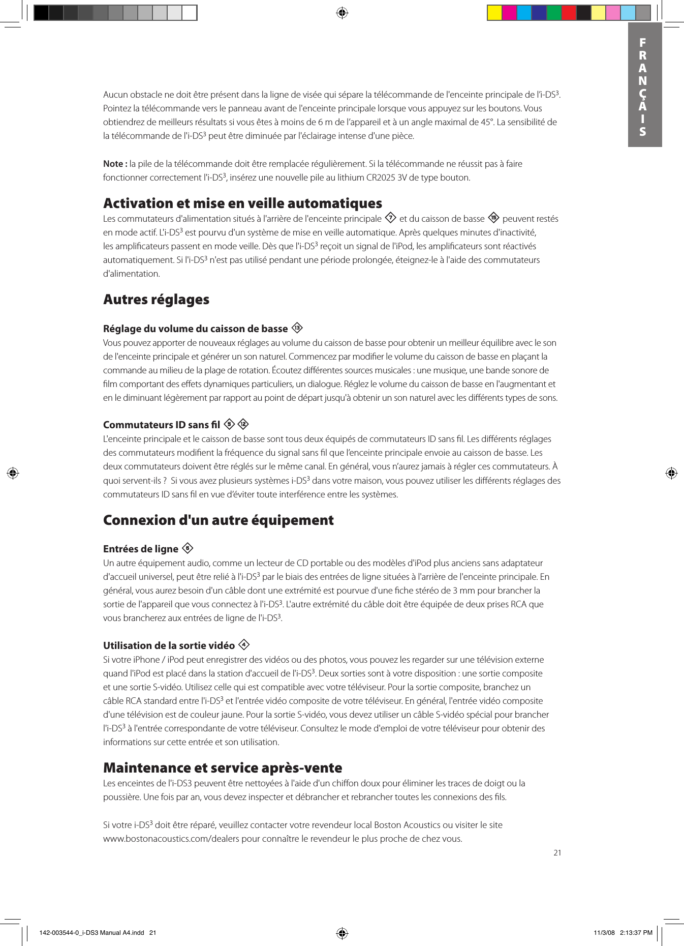 21FRANÇAISAucun obstacle ne doit être présent dans la ligne de visée qui sépare la télécommande de l&apos;enceinte principale de l’i-DS3. Pointez la télécommande vers le panneau avant de l&apos;enceinte principale lorsque vous appuyez sur les boutons. Vous obtiendrez de meilleurs résultats si vous êtes à moins de 6 m de l’appareil et à un angle maximal de 45°. La sensibilité de la télécommande de l&apos;i-DS3 peut être diminuée par l&apos;éclairage intense d&apos;une pièce. Note : la pile de la télécommande doit être remplacée régulièrement. Si la télécommande ne réussit pas à faire fonctionner correctement l&apos;i-DS3, insérez une nouvelle pile au lithium CR2025 3V de type bouton.Activation et mise en veille automatiquesLes commutateurs d&apos;alimentation situés à l&apos;arrière de l&apos;enceinte principale 7 et du caisson de basse e peuvent restés en mode actif. L&apos;i-DS3 est pourvu d&apos;un système de mise en veille automatique. Après quelques minutes d&apos;inactivité, les ampliﬁcateurs passent en mode veille. Dès que l&apos;i-DS3 reçoit un signal de l&apos;iPod, les ampliﬁcateurs sont réactivés automatiquement. Si l&apos;i-DS3 n&apos;est pas utilisé pendant une période prolongée, éteignez-le à l&apos;aide des commutateurs d&apos;alimentation.Autres réglagesRéglage du volume du caisson de basse qVous pouvez apporter de nouveaux réglages au volume du caisson de basse pour obtenir un meilleur équilibre avec le son de l&apos;enceinte principale et générer un son naturel. Commencez par modiﬁer le volume du caisson de basse en plaçant la commande au milieu de la plage de rotation. Écoutez diﬀérentes sources musicales : une musique, une bande sonore de ﬁlm comportant des eﬀets dynamiques particuliers, un dialogue. Réglez le volume du caisson de basse en l&apos;augmentant et en le diminuant légèrement par rapport au point de départ jusqu&apos;à obtenir un son naturel avec les diﬀérents types de sons.  Commutateurs ID sans l 5=L&apos;enceinte principale et le caisson de basse sont tous deux équipés de commutateurs ID sans ﬁl. Les diﬀérents réglages des commutateurs modiﬁent la fréquence du signal sans ﬁl que l’enceinte principale envoie au caisson de basse. Les deux commutateurs doivent être réglés sur le même canal. En général, vous n’aurez jamais à régler ces commutateurs. À quoi servent-ils ?  Si vous avez plusieurs systèmes i-DS3 dans votre maison, vous pouvez utiliser les diﬀérents réglages des commutateurs ID sans ﬁl en vue d’éviter toute interférence entre les systèmes.Connexion d&apos;un autre équipementEntrées de ligne 6 Un autre équipement audio, comme un lecteur de CD portable ou des modèles d&apos;iPod plus anciens sans adaptateur d&apos;accueil universel, peut être relié à l&apos;i-DS3 par le biais des entrées de ligne situées à l&apos;arrière de l&apos;enceinte principale. En général, vous aurez besoin d&apos;un câble dont une extrémité est pourvue d&apos;une ﬁche stéréo de 3 mm pour brancher la sortie de l&apos;appareil que vous connectez à l&apos;i-DS3. L&apos;autre extrémité du câble doit être équipée de deux prises RCA que vous brancherez aux entrées de ligne de l&apos;i-DS3. Utilisation de la sortie vidéo 4 SivotreiPhone/iPodpeutenregistrerdesvidéosoudesphotos,vouspouvezlesregardersurunetélévisionexternequand l&apos;iPod est placé dans la station d&apos;accueil de l&apos;i-DS3. Deux sorties sont à votre disposition : une sortie composite et une sortie S-vidéo. Utilisez celle qui est compatible avec votre téléviseur. Pour la sortie composite, branchez un câble RCA standard entre l&apos;i-DS3 et l&apos;entrée vidéo composite de votre téléviseur. En général, l&apos;entrée vidéo composite d&apos;une télévision est de couleur jaune. Pour la sortie S-vidéo, vous devez utiliser un câble S-vidéo spécial pour brancher l&apos;i-DS3 à l&apos;entrée correspondante de votre téléviseur. Consultez le mode d&apos;emploi de votre téléviseur pour obtenir des informations sur cette entrée et son utilisation.Maintenance et service après-venteLes enceintes de l&apos;i-DS3 peuvent être nettoyées à l&apos;aide d&apos;un chiﬀon doux pour éliminer les traces de doigt ou la poussière. Une fois par an, vous devez inspecter et débrancher et rebrancher toutes les connexions des ﬁls.Si votre i-DS3 doit être réparé, veuillez contacter votre revendeur local Boston Acoustics ou visiter le site  www.bostonacoustics.com/dealerspourconnaîtrelerevendeurleplusprochedechezvous. 142-003544-0_i-DS3 Manual A4.indd   21 11/3/08   2:13:37 PM