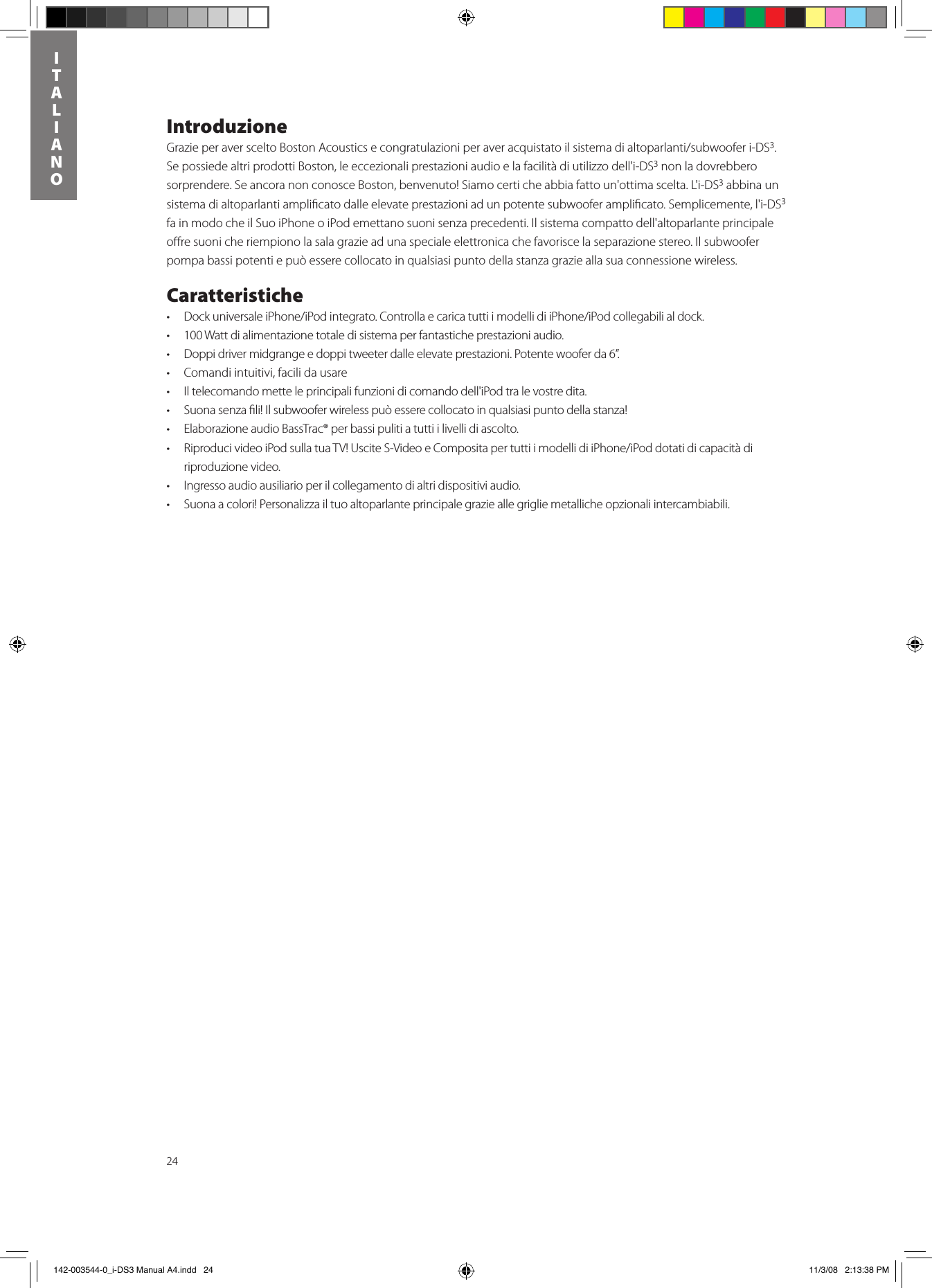 24ITALIANOIntroduzioneGrazieperaversceltoBostonAcousticsecongratulazioniperaveracquistatoilsistemadialtoparlanti/subwooferi-DS3. Se possiede altri prodotti Boston, le eccezionali prestazioni audio e la facilità di utilizzo dell&apos;i-DS3 non la dovrebbero sorprendere. Se ancora non conosce Boston, benvenuto! Siamo certi che abbia fatto un&apos;ottima scelta. L&apos;i-DS3 abbina un sistema di altoparlanti ampliﬁcato dalle elevate prestazioni ad un potente subwoofer ampliﬁcato. Semplicemente, l&apos;i-DS3 fa in modo che il Suo iPhone o iPod emettano suoni senza precedenti. Il sistema compatto dell&apos;altoparlante principale oﬀre suoni che riempiono la sala grazie ad una speciale elettronica che favorisce la separazione stereo. Il subwoofer pompa bassi potenti e può essere collocato in qualsiasi punto della stanza grazie alla sua connessione wireless. Caratteristiche• DockuniversaleiPhone/iPodintegrato.ControllaecaricatuttiimodellidiiPhone/iPodcollegabilialdock.• 100Wattdialimentazionetotaledisistemaperfantasticheprestazioniaudio.• Doppidrivermidgrangeedoppitweeterdalleelevateprestazioni.Potentewooferda6”.• Comandiintuitivi,facilidausare• Iltelecomandometteleprincipalifunzionidicomandodell&apos;iPodtralevostredita.• Suonasenzali!Ilsubwooferwirelesspuòesserecollocatoinqualsiasipuntodellastanza!• ElaborazioneaudioBassTrac®perbassipulitiatuttiilivellidiascolto.• RiproducivideoiPodsullatuaTV!UsciteS-VideoeCompositapertuttiimodellidiiPhone/iPoddotatidicapacitàdiriproduzione video.• Ingressoaudioausiliarioperilcollegamentodialtridispositiviaudio.• Suonaacolori!Personalizzailtuoaltoparlanteprincipalegrazieallegrigliemetallicheopzionaliintercambiabili. 142-003544-0_i-DS3 Manual A4.indd   24 11/3/08   2:13:38 PM
