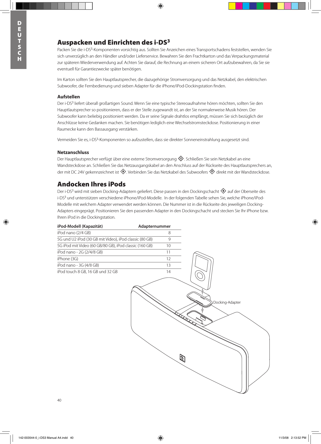 40DEUTSCHAuspacken und Einrichten des i-DS3Packen Sie die i-DS3-Komponenten vorsichtig aus. Sollten Sie Anzeichen eines Transportschadens feststellen, wenden Sie sichunverzüglichandenHändlerund/oderLieferservice.BewahrenSiedenFrachtkartonunddasVerpackungsmaterialzur späteren Wiederverwendung auf. Achten Sie darauf, die Rechnung an einem sicheren Ort aufzubewahren, da Sie sie eventuell für Garantiezwecke später benötigen.Im Karton sollten Sie den Hauptlautsprecher, die dazugehörige Stromversorgung und das Netzkabel, den elektrischen Subwoofer,dieFernbedienungundsiebenAdapterfürdieiPhone/iPod-Dockingstationnden.AufstellenDer i-DS3 liefert überall großartigen Sound. Wenn Sie eine typische Stereoaufnahme hören möchten, sollten Sie den Hauptlautsprecher so positionieren, dass er der Stelle zugewandt ist, an der Sie normalerweise Musik hören. Der Subwoofer kann beliebig positioniert werden. Da er seine Signale drahtlos empfängt, müssen Sie sich bezüglich der Anschlüsse keine Gedanken machen. Sie benötigen lediglich eine Wechselstromsteckdose. Positionierung in einer Raumecke kann den Bassausgang verstärken. Vermeiden Sie es, i-DS3-Komponenten so aufzustellen, dass sie direkter Sonneneinstrahlung ausgesetzt sind.NetzanschlussDer Hauptlautsprecher verfügt über eine externe Stromversorgung -. Schließen Sie sein Netzkabel an eine Wandsteckdose an. Schließen Sie das Netzausgangskabel an den Anschluss auf der Rückseite des Hauptlautsprechers an, der mit DC 24V gekennzeichnet ist 8. Verbinden Sie das Netzkabel des Subwoofers t direkt mit der Wandsteckdose. Andocken Ihres iPodsDer i-DS3 wird mit sieben Docking-Adaptern geliefert. Diese passen in den Dockingschacht 9 auf der Oberseite des i-DS3undunterstützenverschiedeneiPhone/iPod-Modelle.InderfolgendenTabellesehenSie,welcheiPhone/iPod-Modelle mit welchem Adapter verwendet werden können. Die Nummer ist in die Rückseite des jeweiligen Docking-Adapters eingeprägt. Positionieren Sie den passenden Adapter in den Dockingschacht und stecken Sie Ihr iPhone bzw. Ihren iPod in die Dockingstation. Docking AdapteriPod-Modell (Kapazität)  AdapternummeriPodnano(2/4GB) 85G und U2 iPod (30 GB mit Video), iPod classic (80 GB)   95GiPodmitVideo(60GB/80GB),iPodclassic(160GB) 10iPodnano-2G(2/4/8GB) 11iPhone (3G)  12iPodnano-3G(4/8GB) 13iPod touch 8 GB, 16 GB und 32 GB  14Docking-Adapter 142-003544-0_i-DS3 Manual A4.indd   40 11/3/08   2:13:52 PM